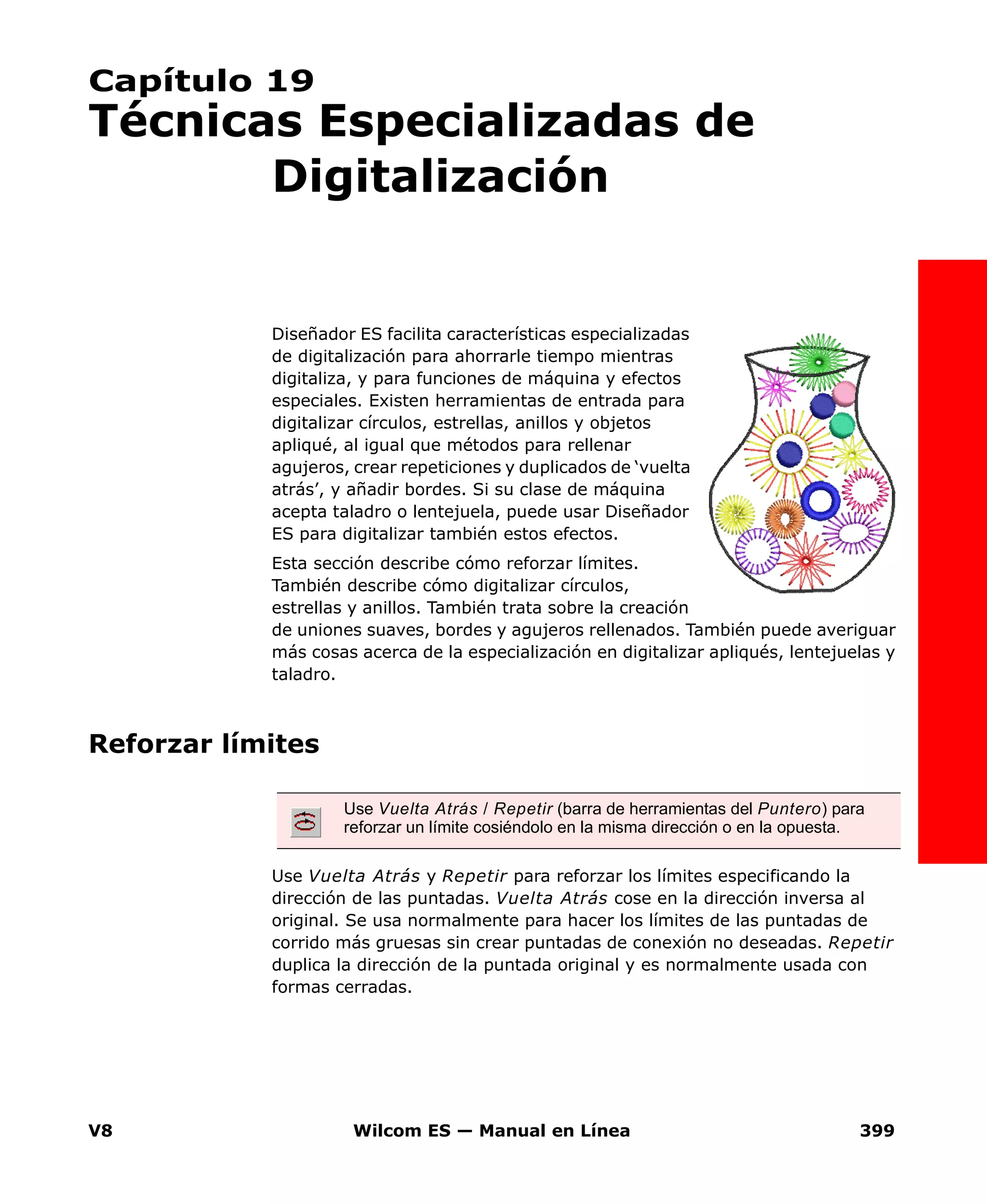 V8 Wilcom ES — Manual en Línea 399
Capítulo 19
Técnicas Especializadas de
Digitalización
Diseñador ES facilita características especializadas
de digitalización para ahorrarle tiempo mientras
digitaliza, y para funciones de máquina y efectos
especiales. Existen herramientas de entrada para
digitalizar círculos, estrellas, anillos y objetos
apliqué, al igual que métodos para rellenar
agujeros, crear repeticiones y duplicados de ‘vuelta
atrás’, y añadir bordes. Si su clase de máquina
acepta taladro o lentejuela, puede usar Diseñador
ES para digitalizar también estos efectos.
Esta sección describe cómo reforzar límites.
También describe cómo digitalizar círculos,
estrellas y anillos. También trata sobre la creación
de uniones suaves, bordes y agujeros rellenados. También puede averiguar
más cosas acerca de la especialización en digitalizar apliqués, lentejuelas y
taladro.
Reforzar límites
Use Vuelta Atrás y Repetir para reforzar los límites especificando la
dirección de las puntadas. Vuelta Atrás cose en la dirección inversa al
original. Se usa normalmente para hacer los límites de las puntadas de
corrido más gruesas sin crear puntadas de conexión no deseadas. Repetir
duplica la dirección de la puntada original y es normalmente usada con
formas cerradas.
Use Vuelta Atrás / Repetir (barra de herramientas del Puntero) para
reforzar un límite cosiéndolo en la misma dirección o en la opuesta.
 