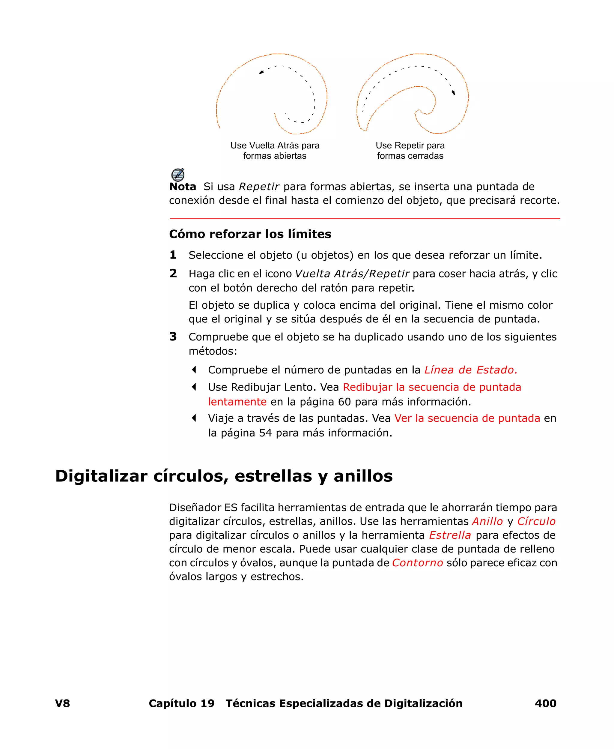 V8 Capítulo 19 Técnicas Especializadas de Digitalización 400
Nota Si usa Repetir para formas abiertas, se inserta una puntada de
conexión desde el final hasta el comienzo del objeto, que precisará recorte.
Cómo reforzar los límites
1 Seleccione el objeto (u objetos) en los que desea reforzar un límite.
2 Haga clic en el icono Vuelta Atrás/Repetir para coser hacia atrás, y clic
con el botón derecho del ratón para repetir.
El objeto se duplica y coloca encima del original. Tiene el mismo color
que el original y se sitúa después de él en la secuencia de puntada.
3 Compruebe que el objeto se ha duplicado usando uno de los siguientes
métodos:
Compruebe el número de puntadas en la Línea de Estado.
Use Redibujar Lento. Vea Redibujar la secuencia de puntada
lentamente en la página 60 para más información.
Viaje a través de las puntadas. Vea Ver la secuencia de puntada en
la página 54 para más información.
Digitalizar círculos, estrellas y anillos
Diseñador ES facilita herramientas de entrada que le ahorrarán tiempo para
digitalizar círculos, estrellas, anillos. Use las herramientas Anillo y Círculo
para digitalizar círculos o anillos y la herramienta Estrella para efectos de
círculo de menor escala. Puede usar cualquier clase de puntada de relleno
con círculos y óvalos, aunque la puntada de Contorno sólo parece eficaz con
óvalos largos y estrechos.
Use Vuelta Atrás para
formas abiertas
Use Repetir para
formas cerradas
 