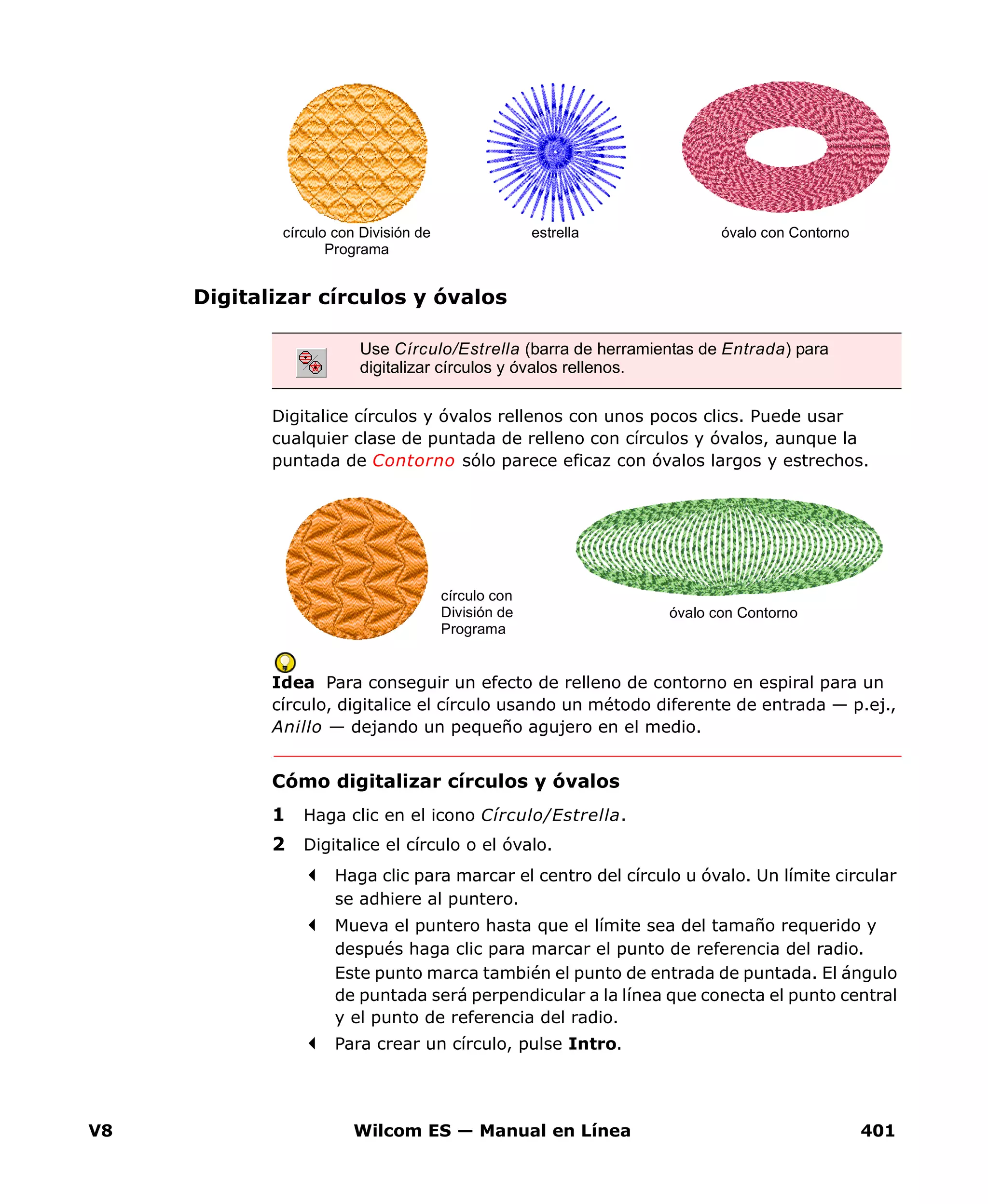 V8 Wilcom ES — Manual en Línea 401
Digitalizar círculos y óvalos
Digitalice círculos y óvalos rellenos con unos pocos clics. Puede usar
cualquier clase de puntada de relleno con círculos y óvalos, aunque la
puntada de Contorno sólo parece eficaz con óvalos largos y estrechos.
Idea Para conseguir un efecto de relleno de contorno en espiral para un
círculo, digitalice el círculo usando un método diferente de entrada — p.ej.,
Anillo — dejando un pequeño agujero en el medio.
Cómo digitalizar círculos y óvalos
1 Haga clic en el icono Círculo/Estrella.
2 Digitalice el círculo o el óvalo.
Haga clic para marcar el centro del círculo u óvalo. Un límite circular
se adhiere al puntero.
Mueva el puntero hasta que el límite sea del tamaño requerido y
después haga clic para marcar el punto de referencia del radio.
Este punto marca también el punto de entrada de puntada. El ángulo
de puntada será perpendicular a la línea que conecta el punto central
y el punto de referencia del radio.
Para crear un círculo, pulse Intro.
Use Círculo/Estrella (barra de herramientas de Entrada) para
digitalizar círculos y óvalos rellenos.
óvalo con Contornocírculo con División de
Programa
estrella
óvalo con Contorno
círculo con
División de
Programa
 