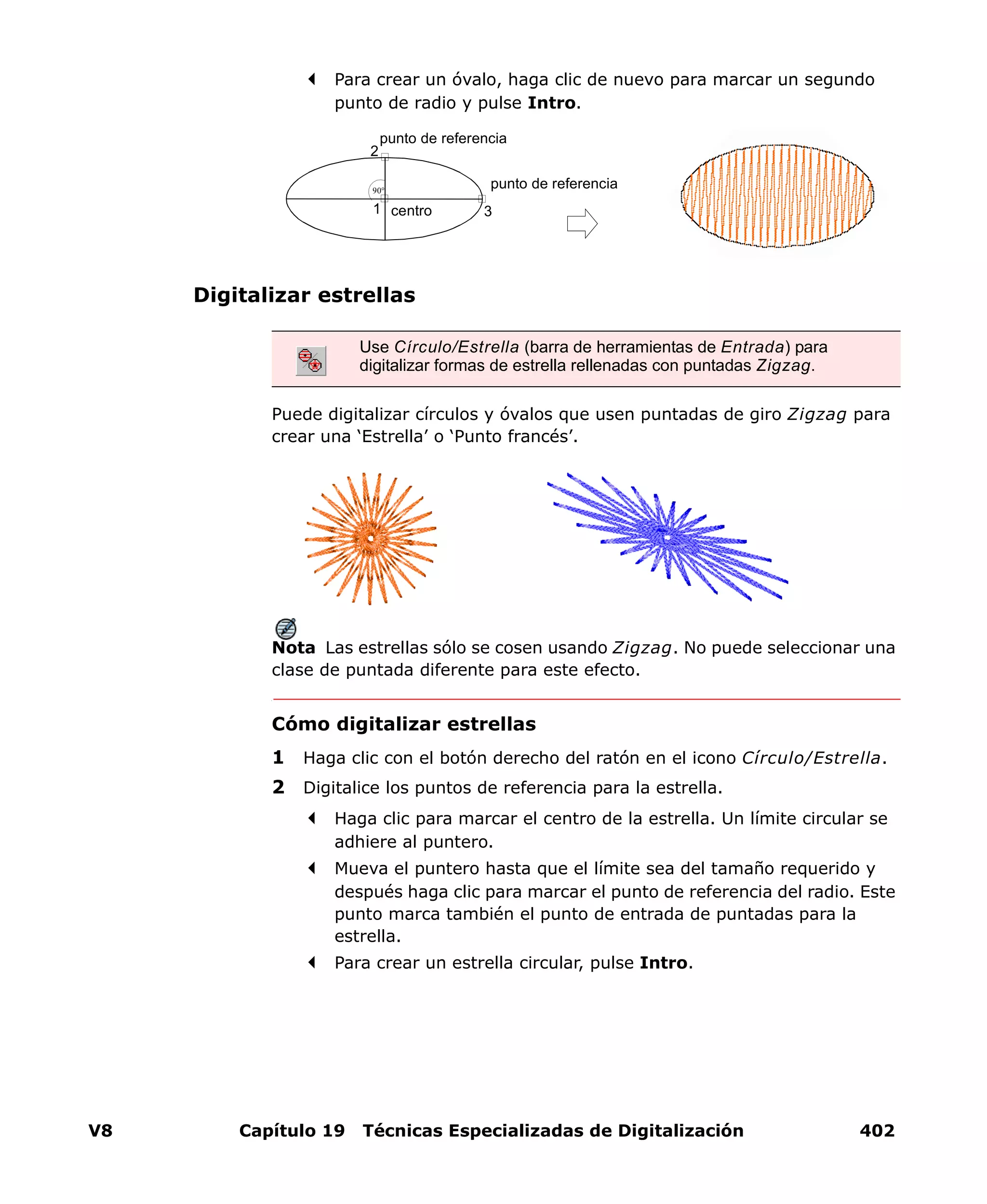 V8 Capítulo 19 Técnicas Especializadas de Digitalización 402
Para crear un óvalo, haga clic de nuevo para marcar un segundo
punto de radio y pulse Intro.
Digitalizar estrellas
Puede digitalizar círculos y óvalos que usen puntadas de giro Zigzag para
crear una ‘Estrella’ o ‘Punto francés’.
Nota Las estrellas sólo se cosen usando Zigzag. No puede seleccionar una
clase de puntada diferente para este efecto.
Cómo digitalizar estrellas
1 Haga clic con el botón derecho del ratón en el icono Círculo/Estrella.
2 Digitalice los puntos de referencia para la estrella.
Haga clic para marcar el centro de la estrella. Un límite circular se
adhiere al puntero.
Mueva el puntero hasta que el límite sea del tamaño requerido y
después haga clic para marcar el punto de referencia del radio. Este
punto marca también el punto de entrada de puntadas para la
estrella.
Para crear un estrella circular, pulse Intro.
Use Círculo/Estrella (barra de herramientas de Entrada) para
digitalizar formas de estrella rellenadas con puntadas Zigzag.
1
90°
3
2
centro
punto de referencia
punto de referencia
 