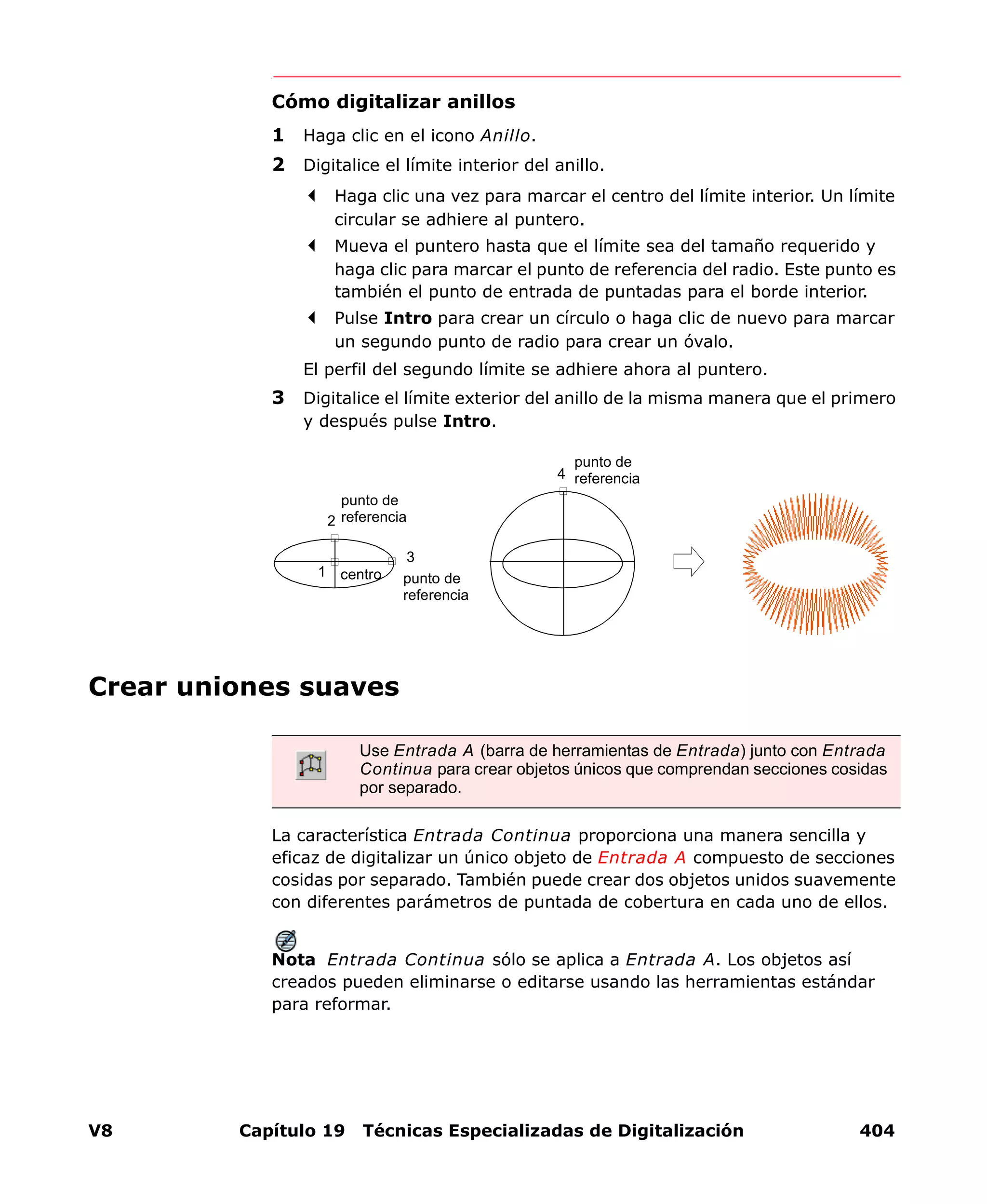 V8 Capítulo 19 Técnicas Especializadas de Digitalización 404
Cómo digitalizar anillos
1 Haga clic en el icono Anillo.
2 Digitalice el límite interior del anillo.
Haga clic una vez para marcar el centro del límite interior. Un límite
circular se adhiere al puntero.
Mueva el puntero hasta que el límite sea del tamaño requerido y
haga clic para marcar el punto de referencia del radio. Este punto es
también el punto de entrada de puntadas para el borde interior.
Pulse Intro para crear un círculo o haga clic de nuevo para marcar
un segundo punto de radio para crear un óvalo.
El perfil del segundo límite se adhiere ahora al puntero.
3 Digitalice el límite exterior del anillo de la misma manera que el primero
y después pulse Intro.
Crear uniones suaves
La característica Entrada Continua proporciona una manera sencilla y
eficaz de digitalizar un único objeto de Entrada A compuesto de secciones
cosidas por separado. También puede crear dos objetos unidos suavemente
con diferentes parámetros de puntada de cobertura en cada uno de ellos.
Nota Entrada Continua sólo se aplica a Entrada A. Los objetos así
creados pueden eliminarse o editarse usando las herramientas estándar
para reformar.
Use Entrada A (barra de herramientas de Entrada) junto con Entrada
Continua para crear objetos únicos que comprendan secciones cosidas
por separado.
centro
punto de
referencia
punto de
referencia
1
2
3
4
punto de
referencia
 