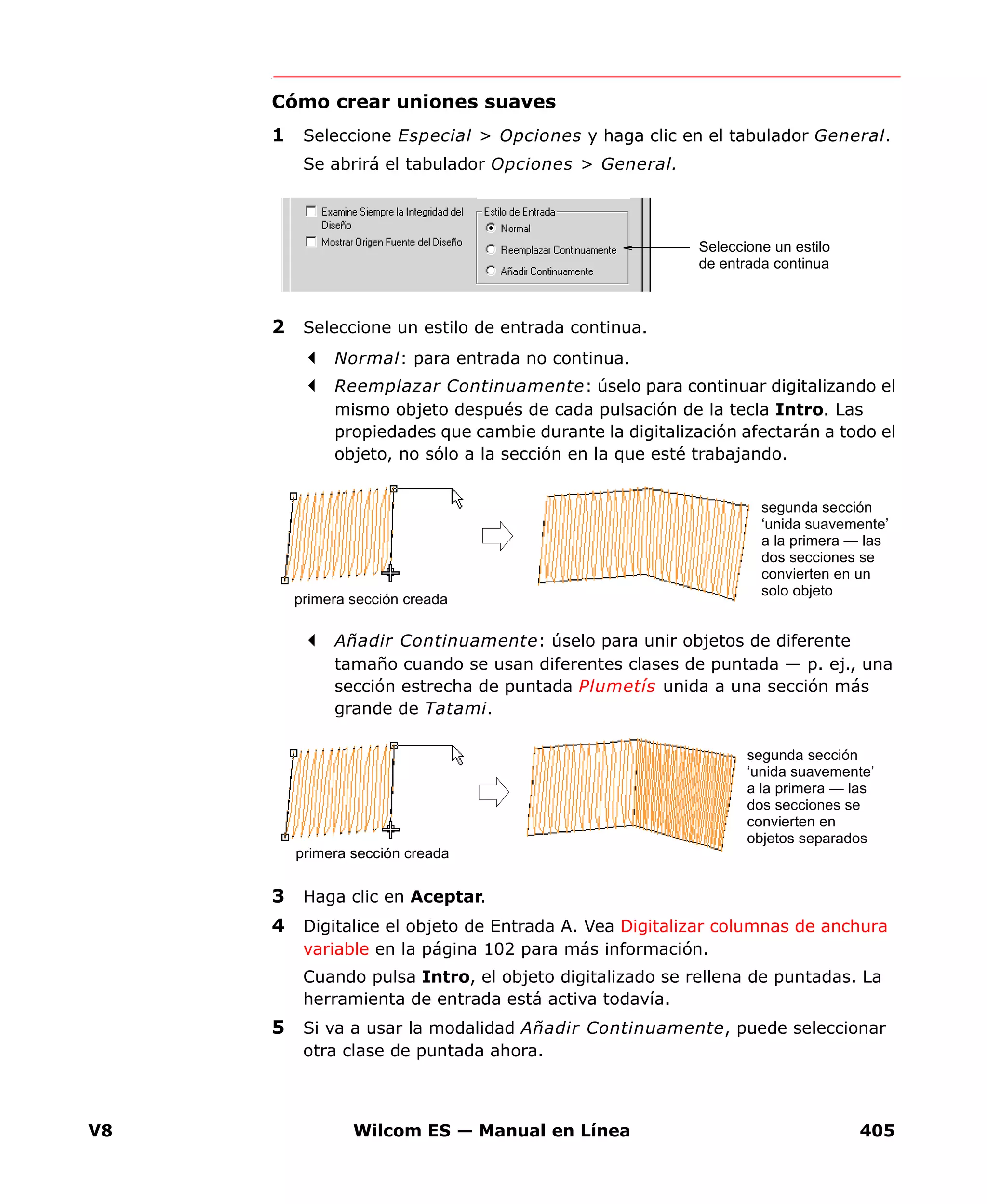 V8 Wilcom ES — Manual en Línea 405
Cómo crear uniones suaves
1 Seleccione Especial > Opciones y haga clic en el tabulador General.
Se abrirá el tabulador Opciones > General.
2 Seleccione un estilo de entrada continua.
Normal: para entrada no continua.
Reemplazar Continuamente: úselo para continuar digitalizando el
mismo objeto después de cada pulsación de la tecla Intro. Las
propiedades que cambie durante la digitalización afectarán a todo el
objeto, no sólo a la sección en la que esté trabajando.
Añadir Continuamente: úselo para unir objetos de diferente
tamaño cuando se usan diferentes clases de puntada — p. ej., una
sección estrecha de puntada Plumetís unida a una sección más
grande de Tatami.
3 Haga clic en Aceptar.
4 Digitalice el objeto de Entrada A. Vea Digitalizar columnas de anchura
variable en la página 102 para más información.
Cuando pulsa Intro, el objeto digitalizado se rellena de puntadas. La
herramienta de entrada está activa todavía.
5 Si va a usar la modalidad Añadir Continuamente, puede seleccionar
otra clase de puntada ahora.
Seleccione un estilo
de entrada continua
segunda sección
‘unida suavemente’
a la primera — las
dos secciones se
convierten en un
solo objeto
primera sección creada
segunda sección
‘unida suavemente’
a la primera — las
dos secciones se
convierten en
objetos separados
primera sección creada
 