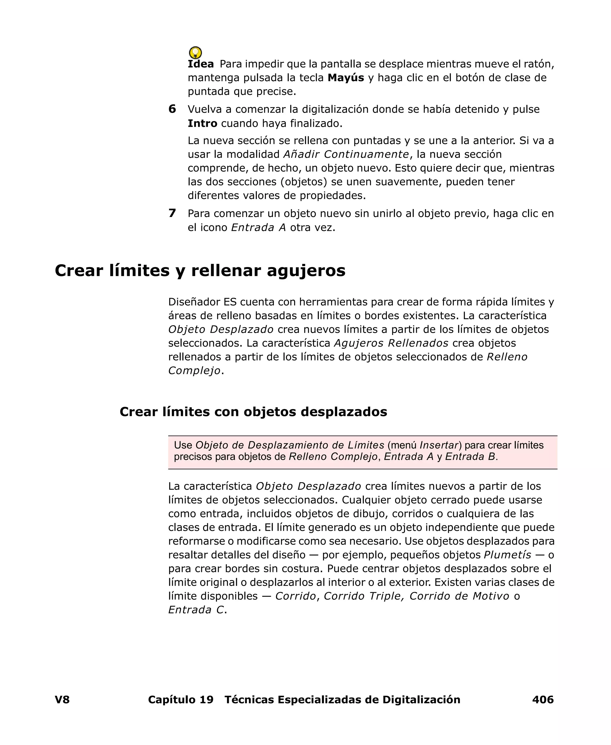 V8 Capítulo 19 Técnicas Especializadas de Digitalización 406
Idea Para impedir que la pantalla se desplace mientras mueve el ratón,
mantenga pulsada la tecla Mayús y haga clic en el botón de clase de
puntada que precise.
6 Vuelva a comenzar la digitalización donde se había detenido y pulse
Intro cuando haya finalizado.
La nueva sección se rellena con puntadas y se une a la anterior. Si va a
usar la modalidad Añadir Continuamente, la nueva sección
comprende, de hecho, un objeto nuevo. Esto quiere decir que, mientras
las dos secciones (objetos) se unen suavemente, pueden tener
diferentes valores de propiedades.
7 Para comenzar un objeto nuevo sin unirlo al objeto previo, haga clic en
el icono Entrada A otra vez.
Crear límites y rellenar agujeros
Diseñador ES cuenta con herramientas para crear de forma rápida límites y
áreas de relleno basadas en límites o bordes existentes. La característica
Objeto Desplazado crea nuevos límites a partir de los límites de objetos
seleccionados. La característica Agujeros Rellenados crea objetos
rellenados a partir de los límites de objetos seleccionados de Relleno
Complejo.
Crear límites con objetos desplazados
La característica Objeto Desplazado crea límites nuevos a partir de los
límites de objetos seleccionados. Cualquier objeto cerrado puede usarse
como entrada, incluidos objetos de dibujo, corridos o cualquiera de las
clases de entrada. El límite generado es un objeto independiente que puede
reformarse o modificarse como sea necesario. Use objetos desplazados para
resaltar detalles del diseño — por ejemplo, pequeños objetos Plumetís — o
para crear bordes sin costura. Puede centrar objetos desplazados sobre el
límite original o desplazarlos al interior o al exterior. Existen varias clases de
límite disponibles — Corrido, Corrido Triple, Corrido de Motivo o
Entrada C.
Use Objeto de Desplazamiento de Límites (menú Insertar) para crear límites
precisos para objetos de Relleno Complejo, Entrada A y Entrada B.
 