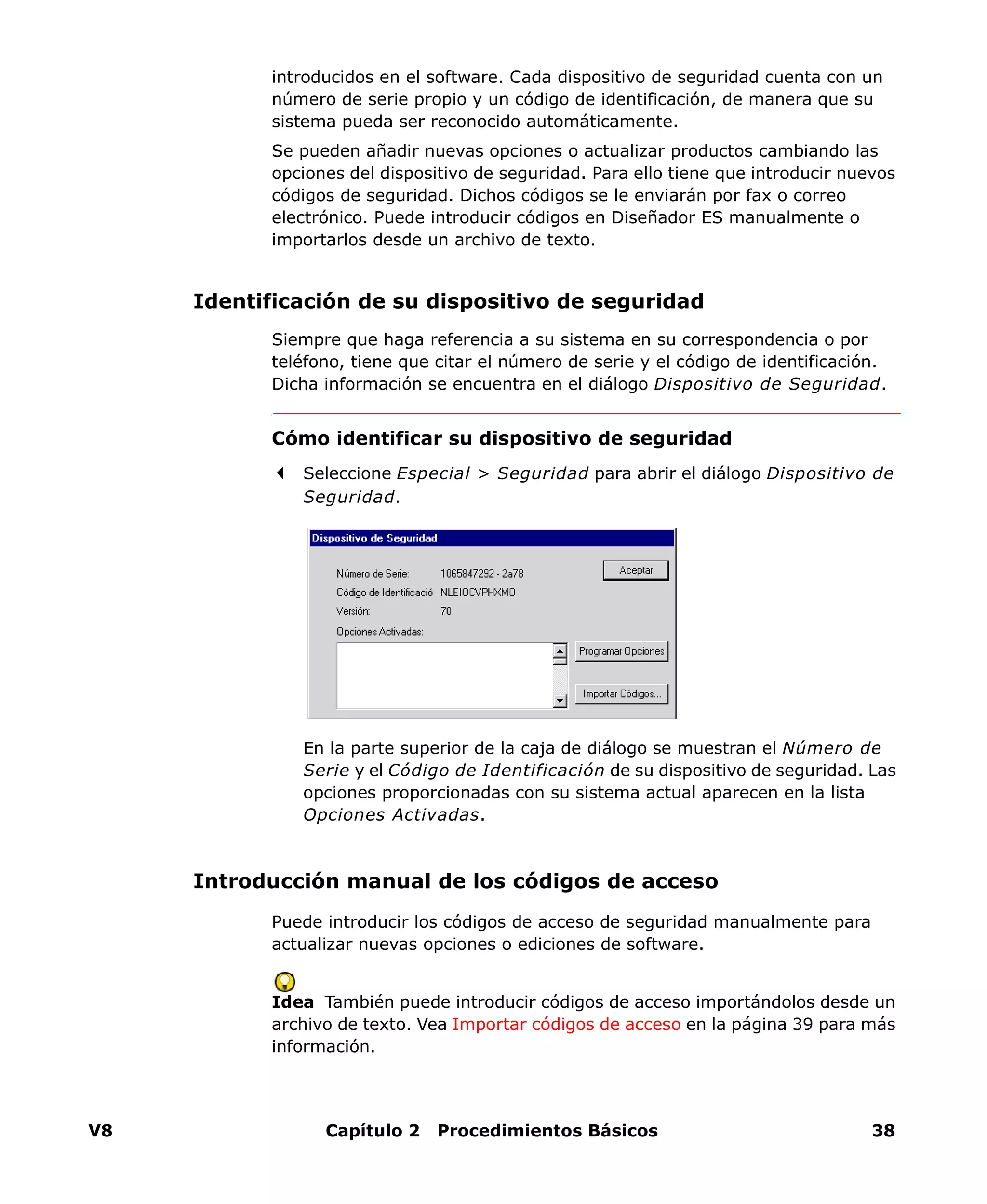 V8 Capítulo 2 Procedimientos Básicos 38
introducidos en el software. Cada dispositivo de seguridad cuenta con un
número de serie propio y un código de identificación, de manera que su
sistema pueda ser reconocido automáticamente.
Se pueden añadir nuevas opciones o actualizar productos cambiando las
opciones del dispositivo de seguridad. Para ello tiene que introducir nuevos
códigos de seguridad. Dichos códigos se le enviarán por fax o correo
electrónico. Puede introducir códigos en Diseñador ES manualmente o
importarlos desde un archivo de texto.
Identificación de su dispositivo de seguridad
Siempre que haga referencia a su sistema en su correspondencia o por
teléfono, tiene que citar el número de serie y el código de identificación.
Dicha información se encuentra en el diálogo Dispositivo de Seguridad.
Cómo identificar su dispositivo de seguridad
Seleccione Especial > Seguridad para abrir el diálogo Dispositivo de
Seguridad.
En la parte superior de la caja de diálogo se muestran el Número de
Serie y el Código de Identificación de su dispositivo de seguridad. Las
opciones proporcionadas con su sistema actual aparecen en la lista
Opciones Activadas.
Introducción manual de los códigos de acceso
Puede introducir los códigos de acceso de seguridad manualmente para
actualizar nuevas opciones o ediciones de software.
Idea También puede introducir códigos de acceso importándolos desde un
archivo de texto. Vea Importar códigos de acceso en la página 39 para más
información.
 