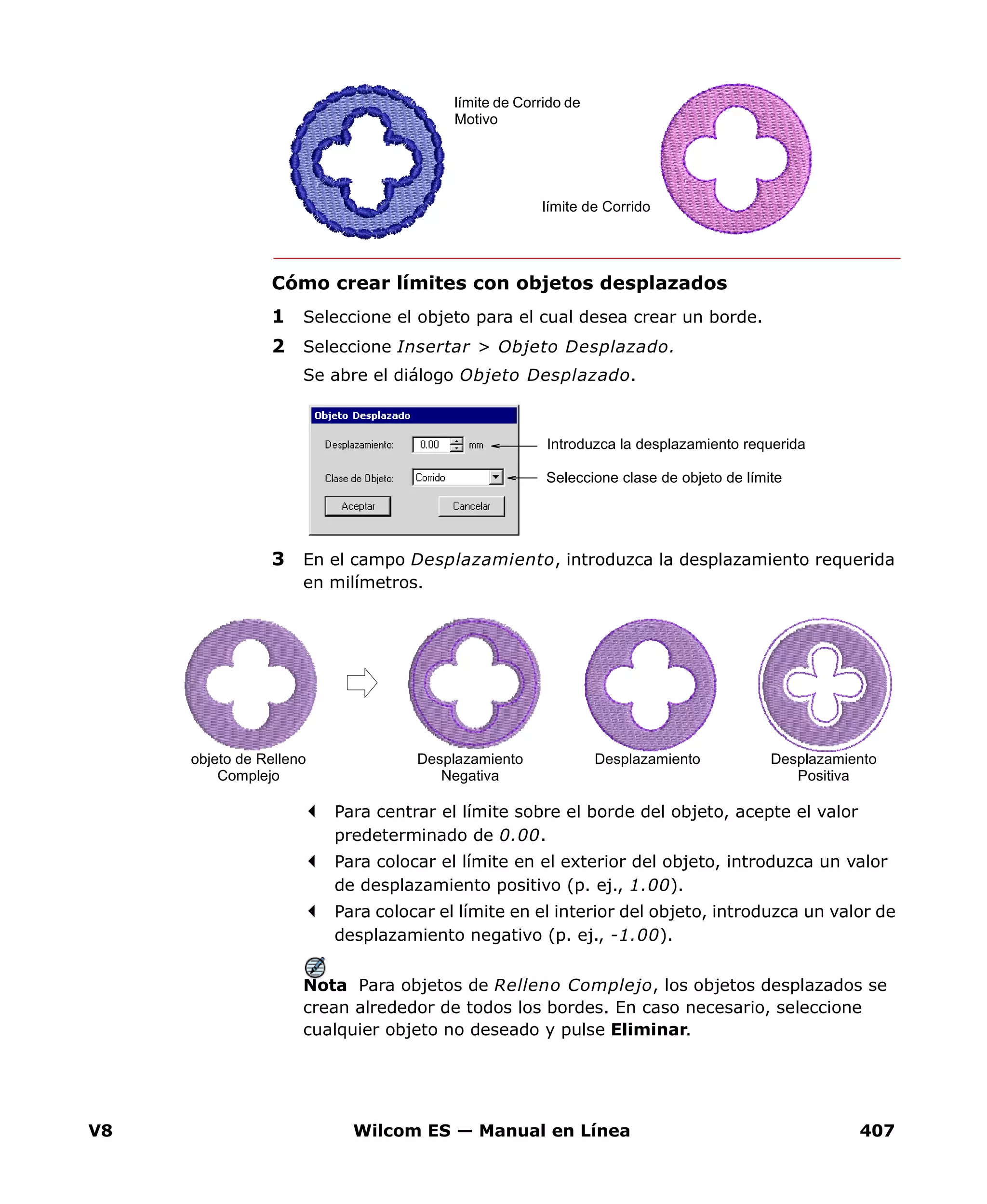 V8 Wilcom ES — Manual en Línea 407
Cómo crear límites con objetos desplazados
1 Seleccione el objeto para el cual desea crear un borde.
2 Seleccione Insertar > Objeto Desplazado.
Se abre el diálogo Objeto Desplazado.
3 En el campo Desplazamiento, introduzca la desplazamiento requerida
en milímetros.
Para centrar el límite sobre el borde del objeto, acepte el valor
predeterminado de 0.00.
Para colocar el límite en el exterior del objeto, introduzca un valor
de desplazamiento positivo (p. ej., 1.00).
Para colocar el límite en el interior del objeto, introduzca un valor de
desplazamiento negativo (p. ej., -1.00).
Nota Para objetos de Relleno Complejo, los objetos desplazados se
crean alrededor de todos los bordes. En caso necesario, seleccione
cualquier objeto no deseado y pulse Eliminar.
límite de Corrido
límite de Corrido de
Motivo
Introduzca la desplazamiento requerida
Seleccione clase de objeto de límite
DesplazamientoDesplazamiento
Negativa
Desplazamiento
Positiva
objeto de Relleno
Complejo
 