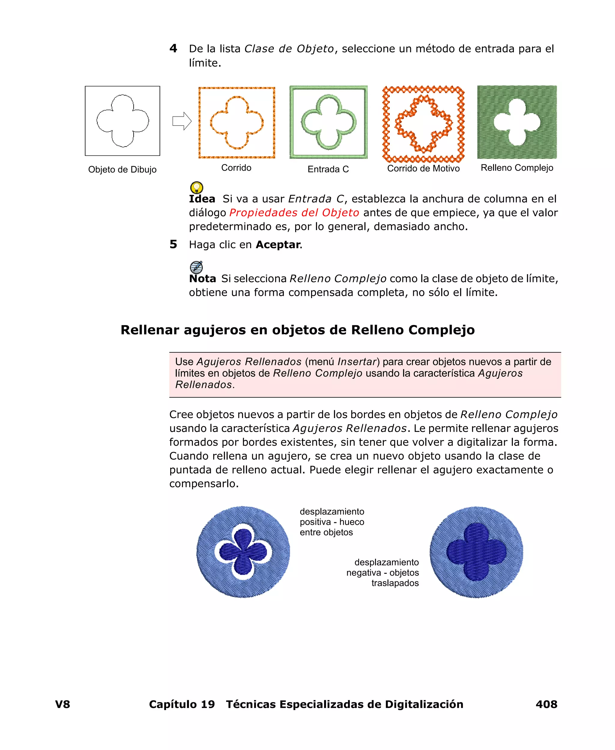 V8 Capítulo 19 Técnicas Especializadas de Digitalización 408
4 De la lista Clase de Objeto, seleccione un método de entrada para el
límite.
Idea Si va a usar Entrada C, establezca la anchura de columna en el
diálogo Propiedades del Objeto antes de que empiece, ya que el valor
predeterminado es, por lo general, demasiado ancho.
5 Haga clic en Aceptar.
Nota Si selecciona Relleno Complejo como la clase de objeto de límite,
obtiene una forma compensada completa, no sólo el límite.
Rellenar agujeros en objetos de Relleno Complejo
Cree objetos nuevos a partir de los bordes en objetos de Relleno Complejo
usando la característica Agujeros Rellenados. Le permite rellenar agujeros
formados por bordes existentes, sin tener que volver a digitalizar la forma.
Cuando rellena un agujero, se crea un nuevo objeto usando la clase de
puntada de relleno actual. Puede elegir rellenar el agujero exactamente o
compensarlo.
Entrada C Corrido de Motivo Relleno ComplejoCorridoObjeto de Dibujo
Use Agujeros Rellenados (menú Insertar) para crear objetos nuevos a partir de
límites en objetos de Relleno Complejo usando la característica Agujeros
Rellenados.
desplazamiento
positiva - hueco
entre objetos
desplazamiento
negativa - objetos
traslapados
 