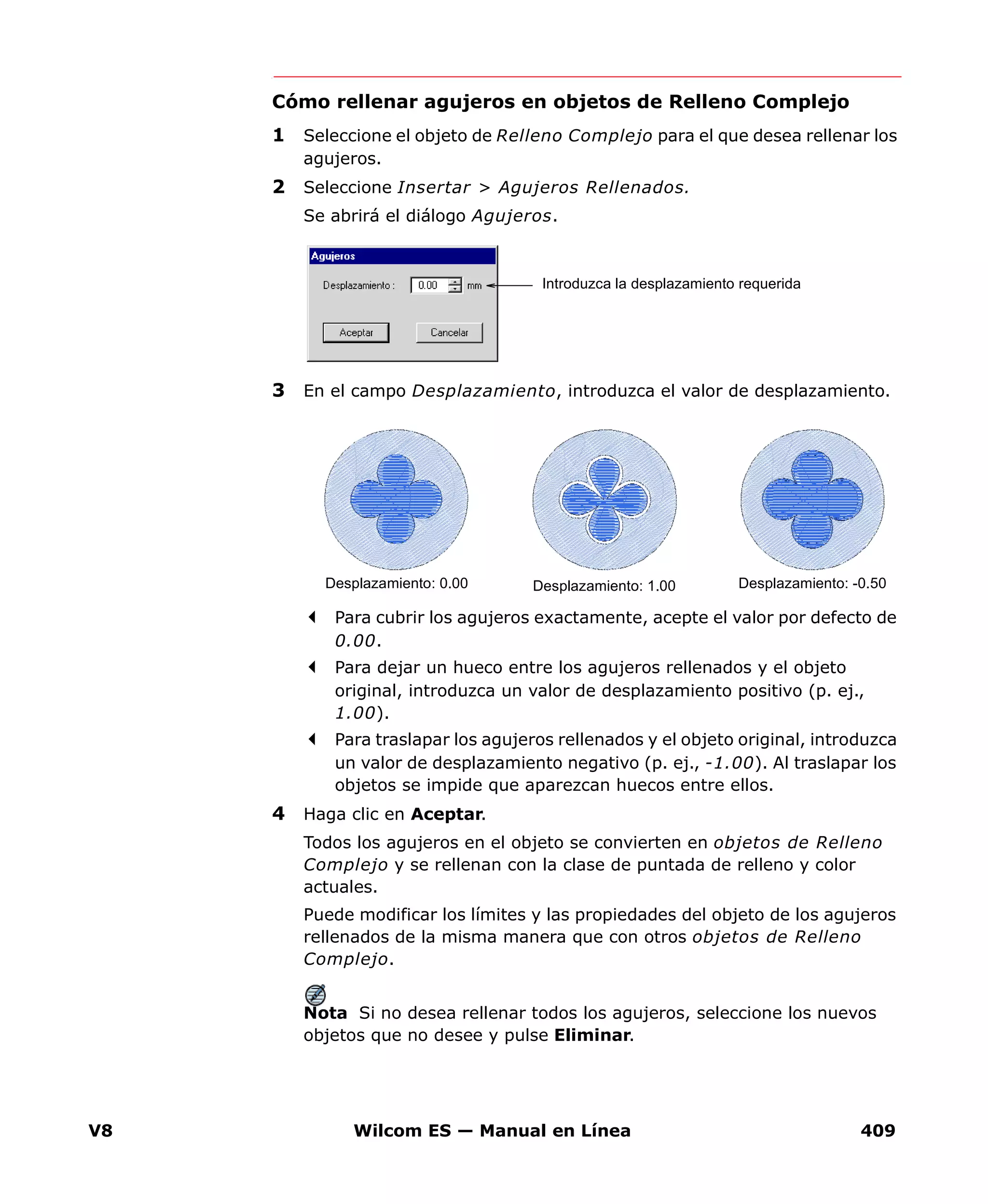 V8 Wilcom ES — Manual en Línea 409
Cómo rellenar agujeros en objetos de Relleno Complejo
1 Seleccione el objeto de Relleno Complejo para el que desea rellenar los
agujeros.
2 Seleccione Insertar > Agujeros Rellenados.
Se abrirá el diálogo Agujeros.
3 En el campo Desplazamiento, introduzca el valor de desplazamiento.
Para cubrir los agujeros exactamente, acepte el valor por defecto de
0.00.
Para dejar un hueco entre los agujeros rellenados y el objeto
original, introduzca un valor de desplazamiento positivo (p. ej.,
1.00).
Para traslapar los agujeros rellenados y el objeto original, introduzca
un valor de desplazamiento negativo (p. ej., -1.00). Al traslapar los
objetos se impide que aparezcan huecos entre ellos.
4 Haga clic en Aceptar.
Todos los agujeros en el objeto se convierten en objetos de Relleno
Complejo y se rellenan con la clase de puntada de relleno y color
actuales.
Puede modificar los límites y las propiedades del objeto de los agujeros
rellenados de la misma manera que con otros objetos de Relleno
Complejo.
Nota Si no desea rellenar todos los agujeros, seleccione los nuevos
objetos que no desee y pulse Eliminar.
Introduzca la desplazamiento requerida
Desplazamiento: 0.00 Desplazamiento: 1.00 Desplazamiento: -0.50
 