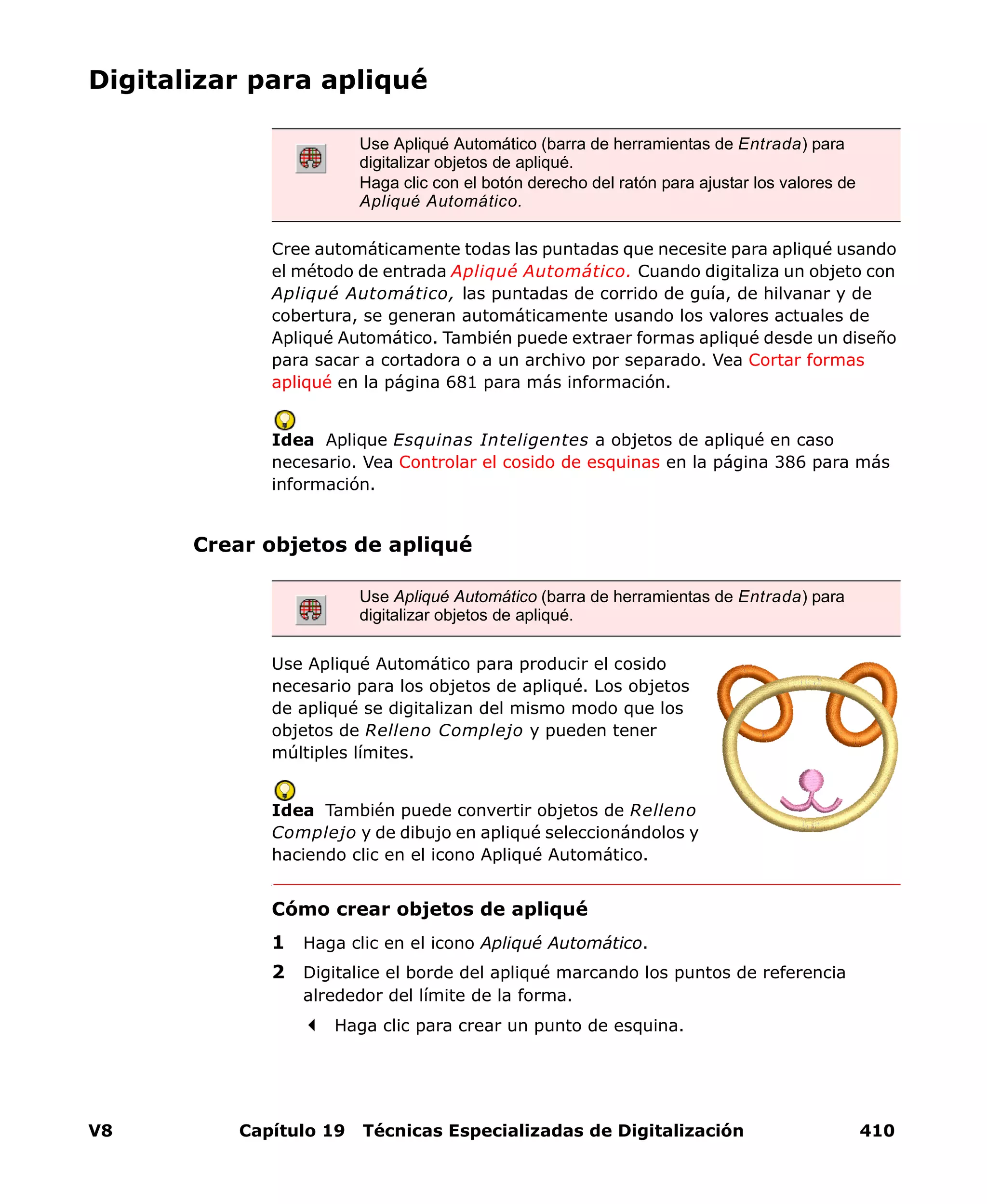 V8 Capítulo 19 Técnicas Especializadas de Digitalización 410
Digitalizar para apliqué
Cree automáticamente todas las puntadas que necesite para apliqué usando
el método de entrada Apliqué Automático. Cuando digitaliza un objeto con
Apliqué Automático, las puntadas de corrido de guía, de hilvanar y de
cobertura, se generan automáticamente usando los valores actuales de
Apliqué Automático. También puede extraer formas apliqué desde un diseño
para sacar a cortadora o a un archivo por separado. Vea Cortar formas
apliqué en la página 681 para más información.
Idea Aplique Esquinas Inteligentes a objetos de apliqué en caso
necesario. Vea Controlar el cosido de esquinas en la página 386 para más
información.
Crear objetos de apliqué
Use Apliqué Automático para producir el cosido
necesario para los objetos de apliqué. Los objetos
de apliqué se digitalizan del mismo modo que los
objetos de Relleno Complejo y pueden tener
múltiples límites.
Idea También puede convertir objetos de Relleno
Complejo y de dibujo en apliqué seleccionándolos y
haciendo clic en el icono Apliqué Automático.
Cómo crear objetos de apliqué
1 Haga clic en el icono Apliqué Automático.
2 Digitalice el borde del apliqué marcando los puntos de referencia
alrededor del límite de la forma.
Haga clic para crear un punto de esquina.
Use Apliqué Automático (barra de herramientas de Entrada) para
digitalizar objetos de apliqué.
Haga clic con el botón derecho del ratón para ajustar los valores de
Apliqué Automático.
Use Apliqué Automático (barra de herramientas de Entrada) para
digitalizar objetos de apliqué.
 