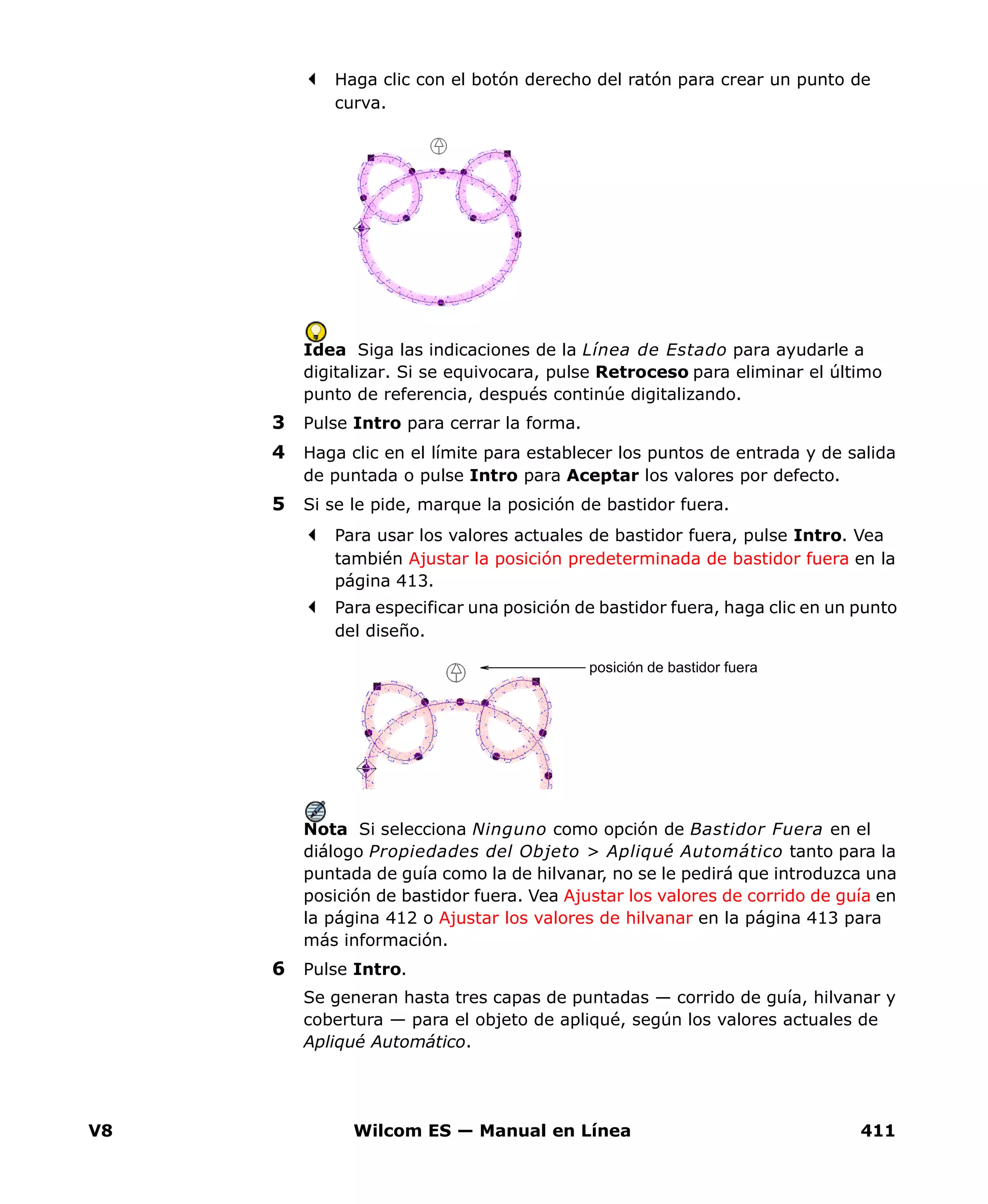 V8 Wilcom ES — Manual en Línea 411
Haga clic con el botón derecho del ratón para crear un punto de
curva.
Idea Siga las indicaciones de la Línea de Estado para ayudarle a
digitalizar. Si se equivocara, pulse Retroceso para eliminar el último
punto de referencia, después continúe digitalizando.
3 Pulse Intro para cerrar la forma.
4 Haga clic en el límite para establecer los puntos de entrada y de salida
de puntada o pulse Intro para Aceptar los valores por defecto.
5 Si se le pide, marque la posición de bastidor fuera.
Para usar los valores actuales de bastidor fuera, pulse Intro. Vea
también Ajustar la posición predeterminada de bastidor fuera en la
página 413.
Para especificar una posición de bastidor fuera, haga clic en un punto
del diseño.
Nota Si selecciona Ninguno como opción de Bastidor Fuera en el
diálogo Propiedades del Objeto > Apliqué Automático tanto para la
puntada de guía como la de hilvanar, no se le pedirá que introduzca una
posición de bastidor fuera. Vea Ajustar los valores de corrido de guía en
la página 412 o Ajustar los valores de hilvanar en la página 413 para
más información.
6 Pulse Intro.
Se generan hasta tres capas de puntadas — corrido de guía, hilvanar y
cobertura — para el objeto de apliqué, según los valores actuales de
Apliqué Automático.
posición de bastidor fuera
 
