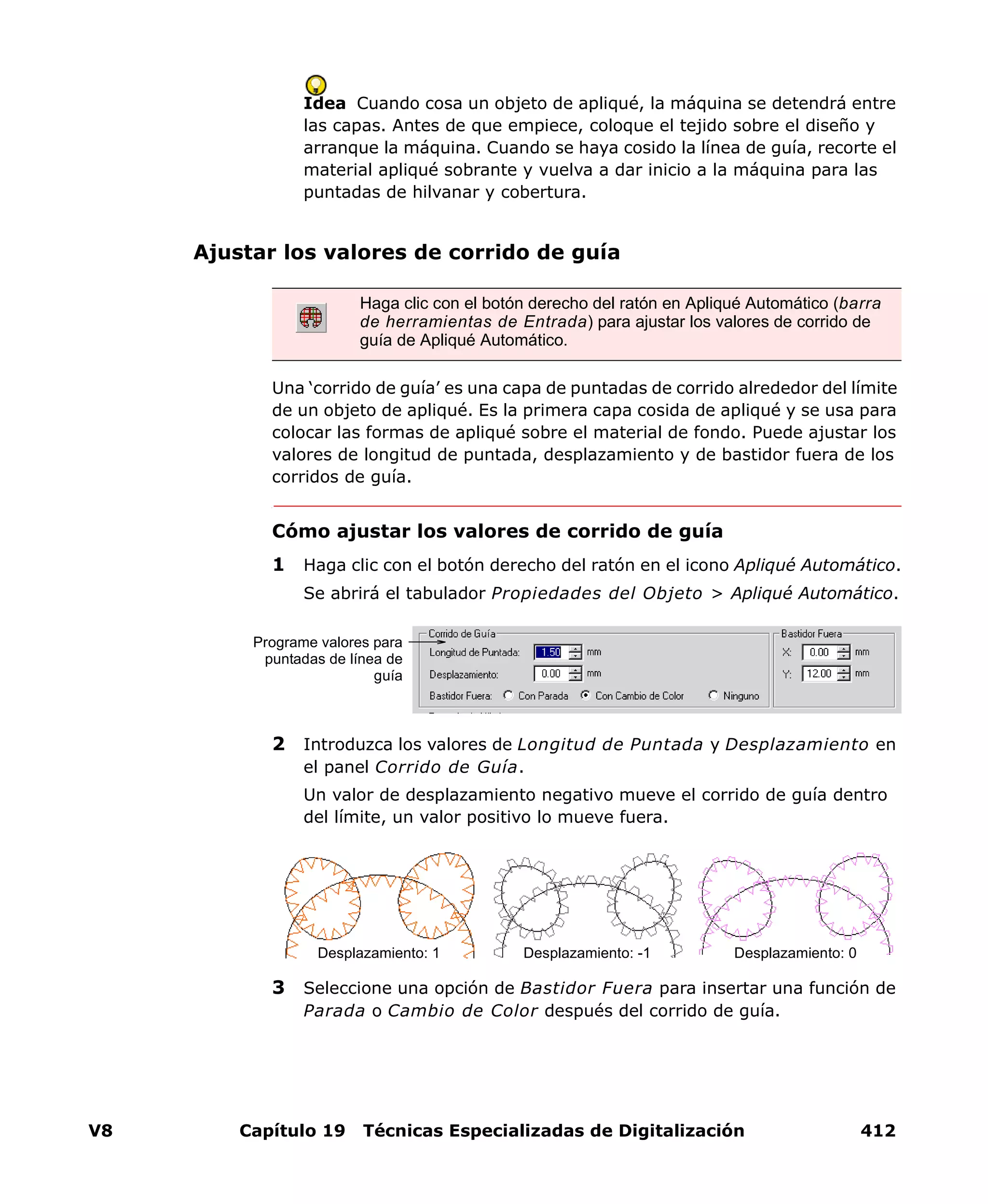 V8 Capítulo 19 Técnicas Especializadas de Digitalización 412
Idea Cuando cosa un objeto de apliqué, la máquina se detendrá entre
las capas. Antes de que empiece, coloque el tejido sobre el diseño y
arranque la máquina. Cuando se haya cosido la línea de guía, recorte el
material apliqué sobrante y vuelva a dar inicio a la máquina para las
puntadas de hilvanar y cobertura.
Ajustar los valores de corrido de guía
Una ‘corrido de guía’ es una capa de puntadas de corrido alrededor del límite
de un objeto de apliqué. Es la primera capa cosida de apliqué y se usa para
colocar las formas de apliqué sobre el material de fondo. Puede ajustar los
valores de longitud de puntada, desplazamiento y de bastidor fuera de los
corridos de guía.
Cómo ajustar los valores de corrido de guía
1 Haga clic con el botón derecho del ratón en el icono Apliqué Automático.
Se abrirá el tabulador Propiedades del Objeto > Apliqué Automático.
2 Introduzca los valores de Longitud de Puntada y Desplazamiento en
el panel Corrido de Guía.
Un valor de desplazamiento negativo mueve el corrido de guía dentro
del límite, un valor positivo lo mueve fuera.
3 Seleccione una opción de Bastidor Fuera para insertar una función de
Parada o Cambio de Color después del corrido de guía.
Haga clic con el botón derecho del ratón en Apliqué Automático (barra
de herramientas de Entrada) para ajustar los valores de corrido de
guía de Apliqué Automático.
Programe valores para
puntadas de línea de
guía
Desplazamiento: 1 Desplazamiento: -1 Desplazamiento: 0
 