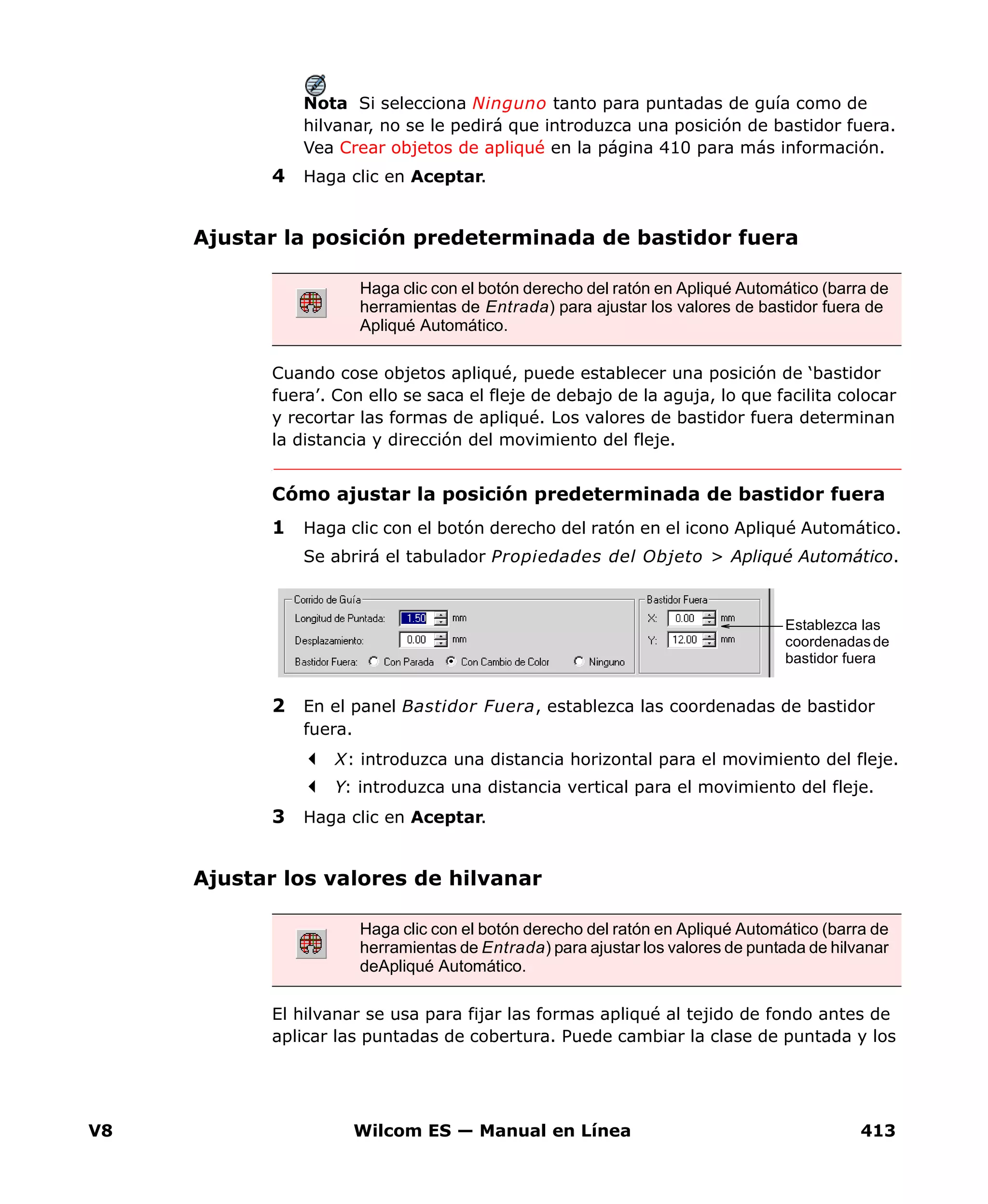 V8 Wilcom ES — Manual en Línea 413
Nota Si selecciona Ninguno tanto para puntadas de guía como de
hilvanar, no se le pedirá que introduzca una posición de bastidor fuera.
Vea Crear objetos de apliqué en la página 410 para más información.
4 Haga clic en Aceptar.
Ajustar la posición predeterminada de bastidor fuera
Cuando cose objetos apliqué, puede establecer una posición de ‘bastidor
fuera’. Con ello se saca el fleje de debajo de la aguja, lo que facilita colocar
y recortar las formas de apliqué. Los valores de bastidor fuera determinan
la distancia y dirección del movimiento del fleje.
Cómo ajustar la posición predeterminada de bastidor fuera
1 Haga clic con el botón derecho del ratón en el icono Apliqué Automático.
Se abrirá el tabulador Propiedades del Objeto > Apliqué Automático.
2 En el panel Bastidor Fuera, establezca las coordenadas de bastidor
fuera.
X: introduzca una distancia horizontal para el movimiento del fleje.
Y: introduzca una distancia vertical para el movimiento del fleje.
3 Haga clic en Aceptar.
Ajustar los valores de hilvanar
El hilvanar se usa para fijar las formas apliqué al tejido de fondo antes de
aplicar las puntadas de cobertura. Puede cambiar la clase de puntada y los
Haga clic con el botón derecho del ratón en Apliqué Automático (barra de
herramientas de Entrada) para ajustar los valores de bastidor fuera de
Apliqué Automático.
Establezca las
coordenadas de
bastidor fuera
Haga clic con el botón derecho del ratón en Apliqué Automático (barra de
herramientas de Entrada) para ajustar los valores de puntada de hilvanar
deApliqué Automático.
 