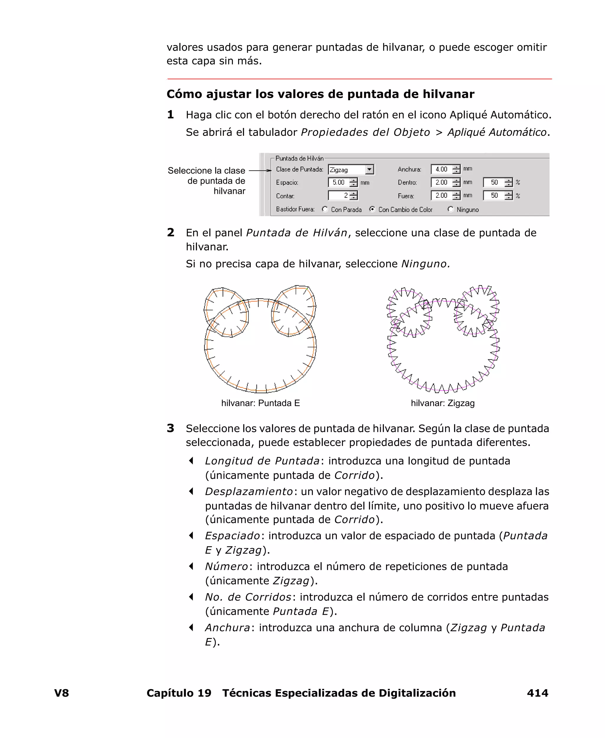 V8 Capítulo 19 Técnicas Especializadas de Digitalización 414
valores usados para generar puntadas de hilvanar, o puede escoger omitir
esta capa sin más.
Cómo ajustar los valores de puntada de hilvanar
1 Haga clic con el botón derecho del ratón en el icono Apliqué Automático.
Se abrirá el tabulador Propiedades del Objeto > Apliqué Automático.
2 En el panel Puntada de Hilván, seleccione una clase de puntada de
hilvanar.
Si no precisa capa de hilvanar, seleccione Ninguno.
3 Seleccione los valores de puntada de hilvanar. Según la clase de puntada
seleccionada, puede establecer propiedades de puntada diferentes.
Longitud de Puntada: introduzca una longitud de puntada
(únicamente puntada de Corrido).
Desplazamiento: un valor negativo de desplazamiento desplaza las
puntadas de hilvanar dentro del límite, uno positivo lo mueve afuera
(únicamente puntada de Corrido).
Espaciado: introduzca un valor de espaciado de puntada (Puntada
E y Zigzag).
Número: introduzca el número de repeticiones de puntada
(únicamente Zigzag).
No. de Corridos: introduzca el número de corridos entre puntadas
(únicamente Puntada E).
Anchura: introduzca una anchura de columna (Zigzag y Puntada
E).
Seleccione la clase
de puntada de
hilvanar
hilvanar: Puntada E hilvanar: Zigzag
 