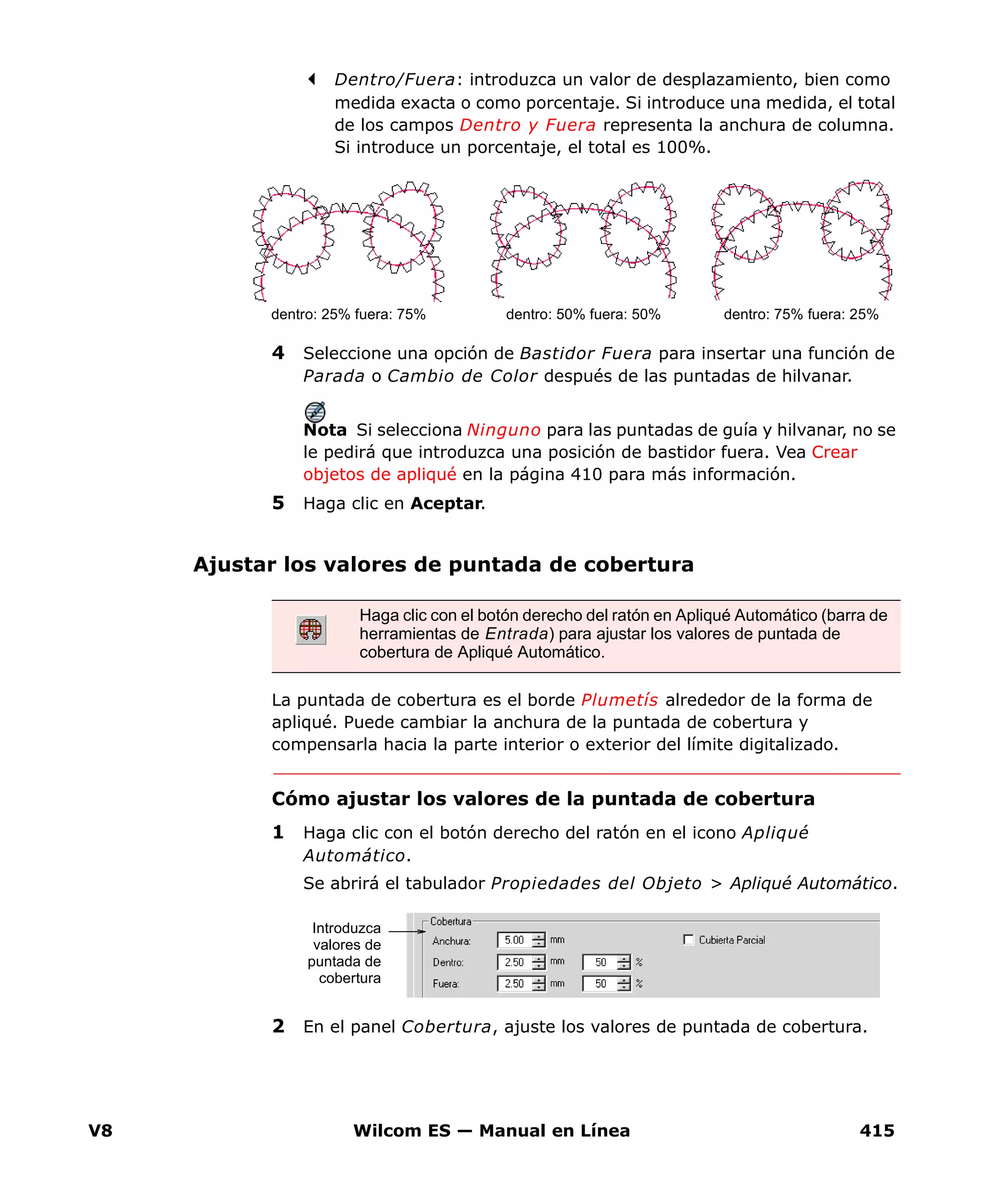 V8 Wilcom ES — Manual en Línea 415
Dentro/Fuera: introduzca un valor de desplazamiento, bien como
medida exacta o como porcentaje. Si introduce una medida, el total
de los campos Dentro y Fuera representa la anchura de columna.
Si introduce un porcentaje, el total es 100%.
4 Seleccione una opción de Bastidor Fuera para insertar una función de
Parada o Cambio de Color después de las puntadas de hilvanar.
Nota Si selecciona Ninguno para las puntadas de guía y hilvanar, no se
le pedirá que introduzca una posición de bastidor fuera. Vea Crear
objetos de apliqué en la página 410 para más información.
5 Haga clic en Aceptar.
Ajustar los valores de puntada de cobertura
La puntada de cobertura es el borde Plumetís alrededor de la forma de
apliqué. Puede cambiar la anchura de la puntada de cobertura y
compensarla hacia la parte interior o exterior del límite digitalizado.
Cómo ajustar los valores de la puntada de cobertura
1 Haga clic con el botón derecho del ratón en el icono Apliqué
Automático.
Se abrirá el tabulador Propiedades del Objeto > Apliqué Automático.
2 En el panel Cobertura, ajuste los valores de puntada de cobertura.
dentro: 25% fuera: 75% dentro: 75% fuera: 25%dentro: 50% fuera: 50%
Haga clic con el botón derecho del ratón en Apliqué Automático (barra de
herramientas de Entrada) para ajustar los valores de puntada de
cobertura de Apliqué Automático.
Introduzca
valores de
puntada de
cobertura
 