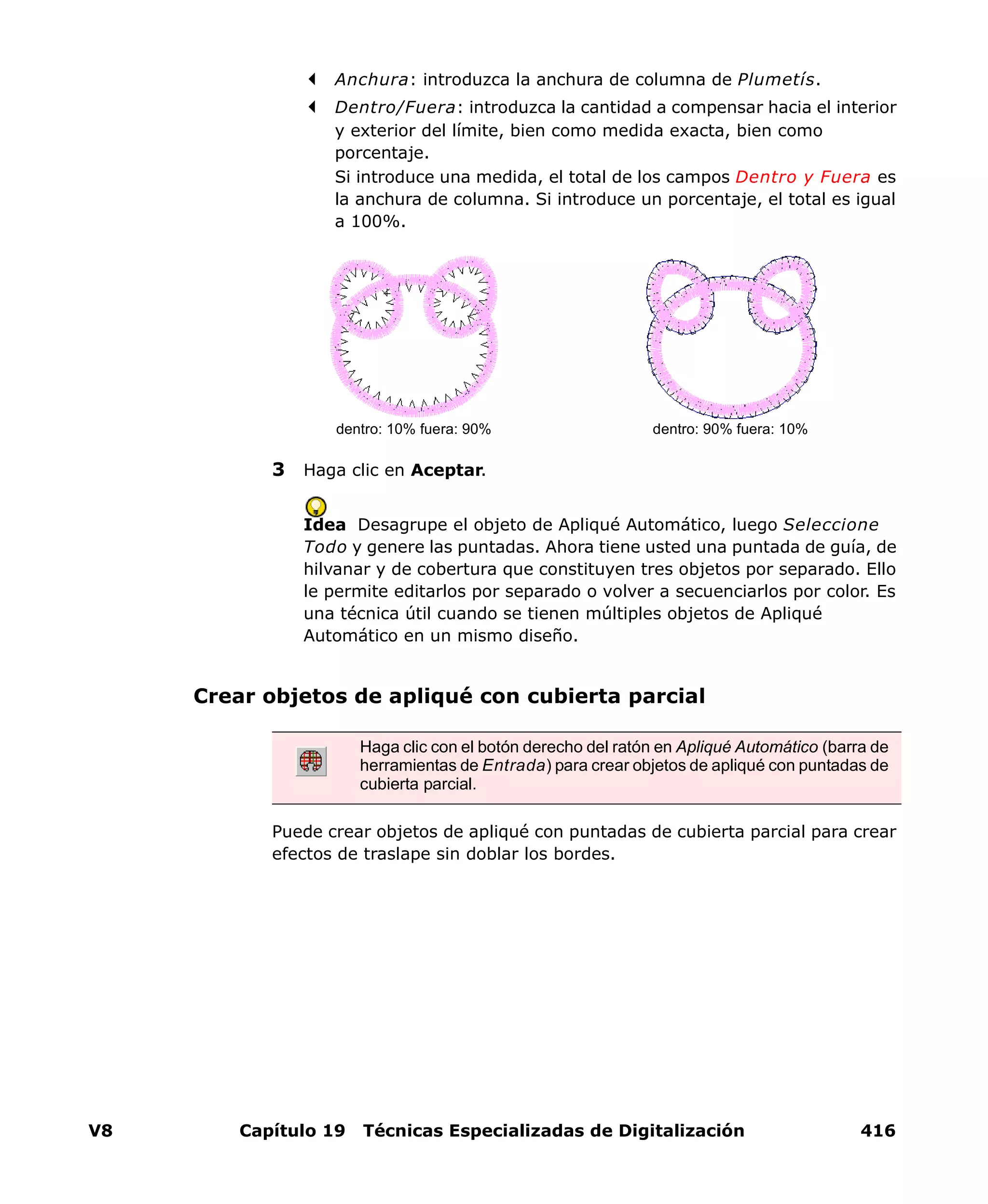 V8 Capítulo 19 Técnicas Especializadas de Digitalización 416
Anchura: introduzca la anchura de columna de Plumetís.
Dentro/Fuera: introduzca la cantidad a compensar hacia el interior
y exterior del límite, bien como medida exacta, bien como
porcentaje.
Si introduce una medida, el total de los campos Dentro y Fuera es
la anchura de columna. Si introduce un porcentaje, el total es igual
a 100%.
3 Haga clic en Aceptar.
Idea Desagrupe el objeto de Apliqué Automático, luego Seleccione
Todo y genere las puntadas. Ahora tiene usted una puntada de guía, de
hilvanar y de cobertura que constituyen tres objetos por separado. Ello
le permite editarlos por separado o volver a secuenciarlos por color. Es
una técnica útil cuando se tienen múltiples objetos de Apliqué
Automático en un mismo diseño.
Crear objetos de apliqué con cubierta parcial
Puede crear objetos de apliqué con puntadas de cubierta parcial para crear
efectos de traslape sin doblar los bordes.
dentro: 90% fuera: 10%dentro: 10% fuera: 90%
Haga clic con el botón derecho del ratón en Apliqué Automático (barra de
herramientas de Entrada) para crear objetos de apliqué con puntadas de
cubierta parcial.
 
