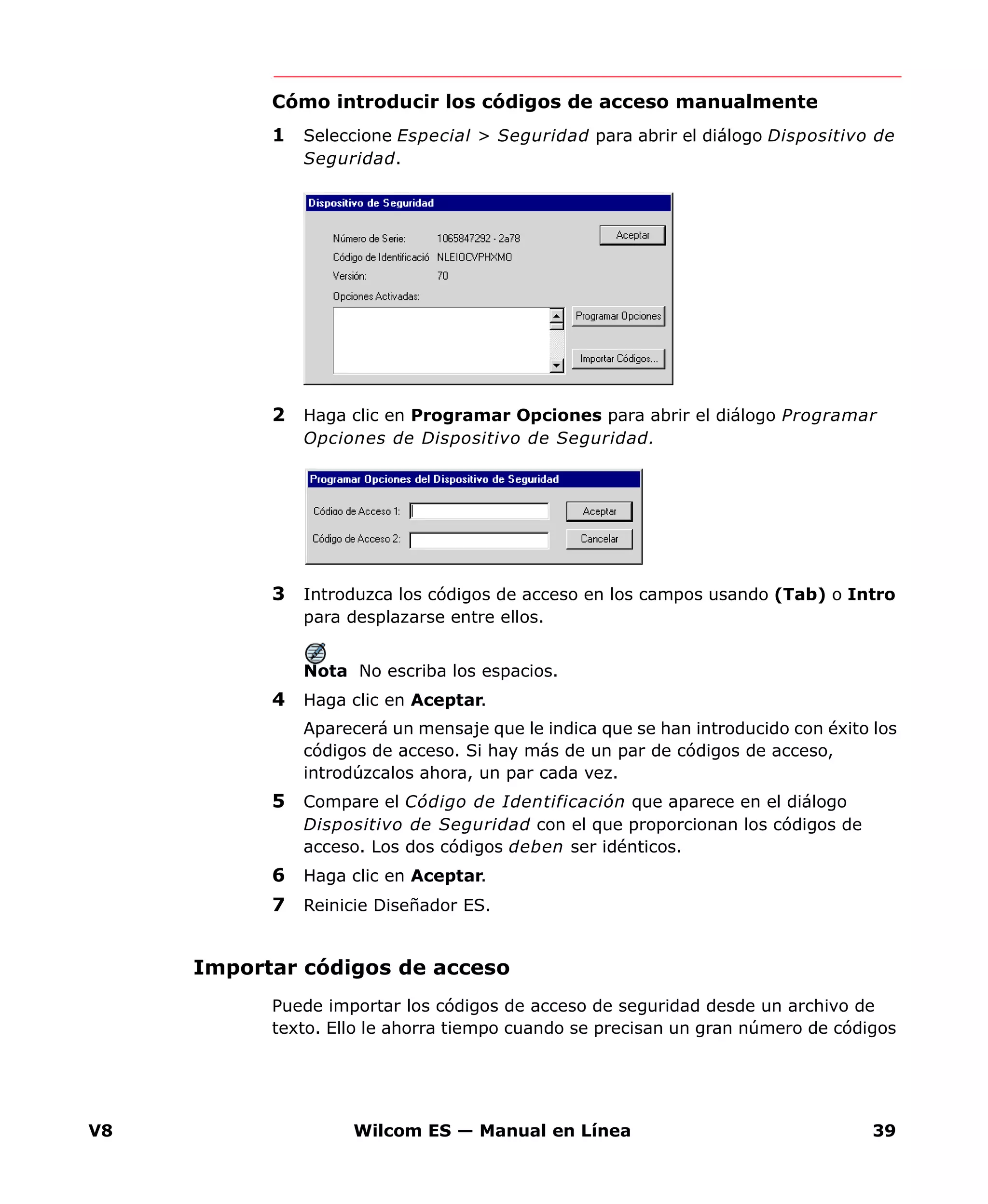 V8 Wilcom ES — Manual en Línea 39
Cómo introducir los códigos de acceso manualmente
1 Seleccione Especial > Seguridad para abrir el diálogo Dispositivo de
Seguridad.
2 Haga clic en Programar Opciones para abrir el diálogo Programar
Opciones de Dispositivo de Seguridad.
3 Introduzca los códigos de acceso en los campos usando (Tab) o Intro
para desplazarse entre ellos.
Nota No escriba los espacios.
4 Haga clic en Aceptar.
Aparecerá un mensaje que le indica que se han introducido con éxito los
códigos de acceso. Si hay más de un par de códigos de acceso,
introdúzcalos ahora, un par cada vez.
5 Compare el Código de Identificación que aparece en el diálogo
Dispositivo de Seguridad con el que proporcionan los códigos de
acceso. Los dos códigos deben ser idénticos.
6 Haga clic en Aceptar.
7 Reinicie Diseñador ES.
Importar códigos de acceso
Puede importar los códigos de acceso de seguridad desde un archivo de
texto. Ello le ahorra tiempo cuando se precisan un gran número de códigos
 