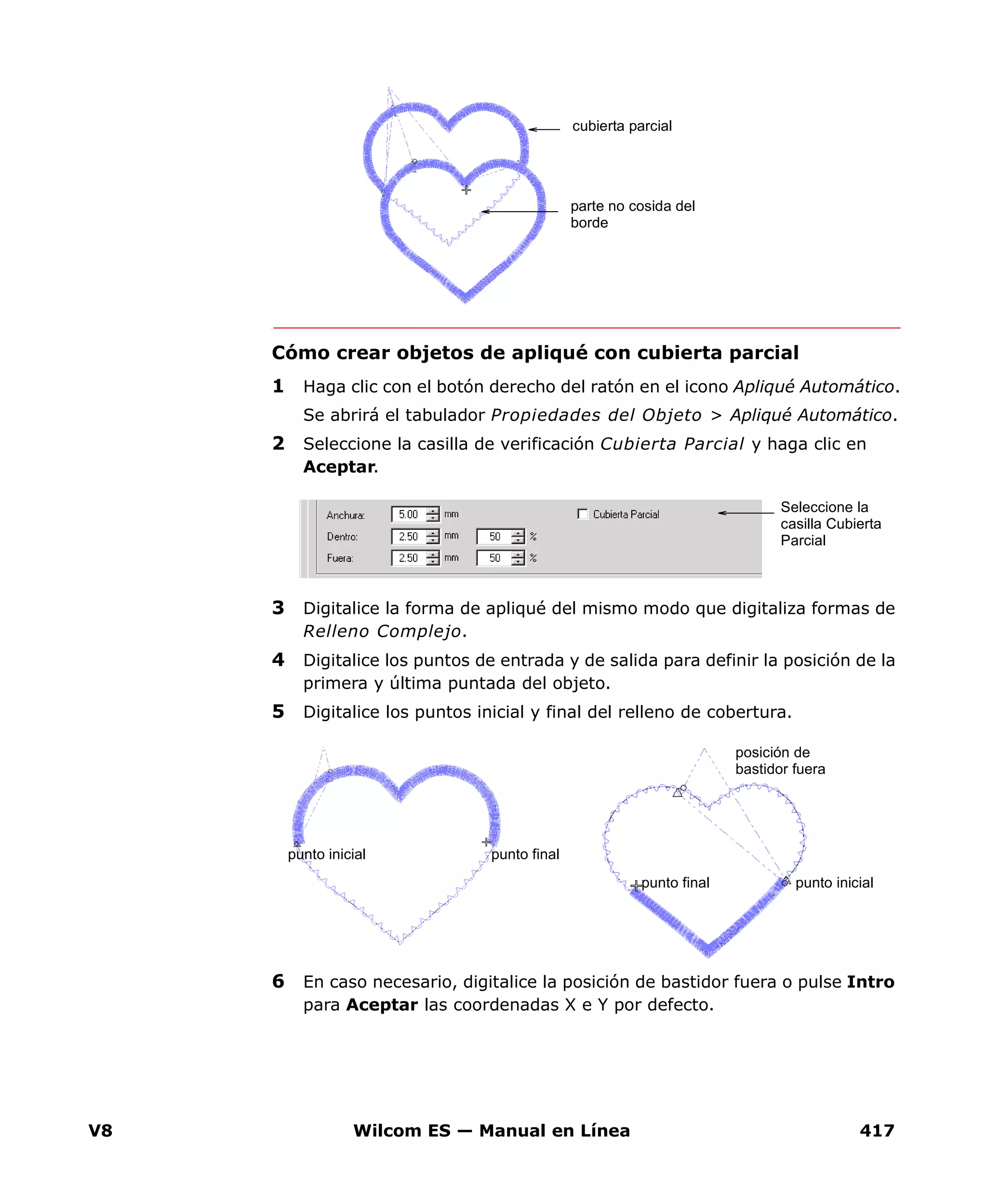 V8 Wilcom ES — Manual en Línea 417
Cómo crear objetos de apliqué con cubierta parcial
1 Haga clic con el botón derecho del ratón en el icono Apliqué Automático.
Se abrirá el tabulador Propiedades del Objeto > Apliqué Automático.
2 Seleccione la casilla de verificación Cubierta Parcial y haga clic en
Aceptar.
3 Digitalice la forma de apliqué del mismo modo que digitaliza formas de
Relleno Complejo.
4 Digitalice los puntos de entrada y de salida para definir la posición de la
primera y última puntada del objeto.
5 Digitalice los puntos inicial y final del relleno de cobertura.
6 En caso necesario, digitalice la posición de bastidor fuera o pulse Intro
para Aceptar las coordenadas X e Y por defecto.
parte no cosida del
borde
cubierta parcial
Seleccione la
casilla Cubierta
Parcial
punto finalpunto inicial
posición de
bastidor fuera
punto final punto inicial
 
