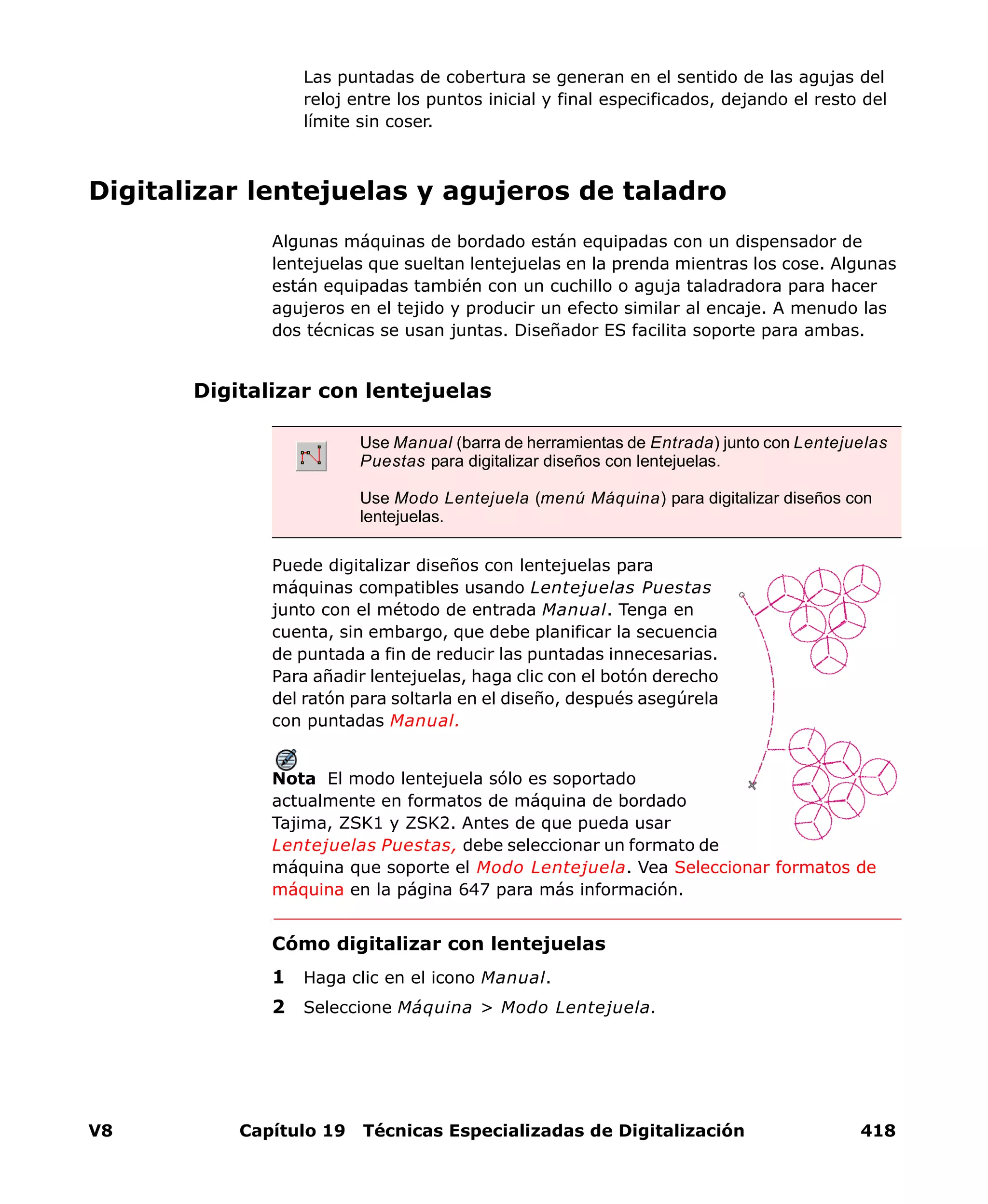 V8 Capítulo 19 Técnicas Especializadas de Digitalización 418
Las puntadas de cobertura se generan en el sentido de las agujas del
reloj entre los puntos inicial y final especificados, dejando el resto del
límite sin coser.
Digitalizar lentejuelas y agujeros de taladro
Algunas máquinas de bordado están equipadas con un dispensador de
lentejuelas que sueltan lentejuelas en la prenda mientras los cose. Algunas
están equipadas también con un cuchillo o aguja taladradora para hacer
agujeros en el tejido y producir un efecto similar al encaje. A menudo las
dos técnicas se usan juntas. Diseñador ES facilita soporte para ambas.
Digitalizar con lentejuelas
Puede digitalizar diseños con lentejuelas para
máquinas compatibles usando Lentejuelas Puestas
junto con el método de entrada Manual. Tenga en
cuenta, sin embargo, que debe planificar la secuencia
de puntada a fin de reducir las puntadas innecesarias.
Para añadir lentejuelas, haga clic con el botón derecho
del ratón para soltarla en el diseño, después asegúrela
con puntadas Manual.
Nota El modo lentejuela sólo es soportado
actualmente en formatos de máquina de bordado
Tajima, ZSK1 y ZSK2. Antes de que pueda usar
Lentejuelas Puestas, debe seleccionar un formato de
máquina que soporte el Modo Lentejuela. Vea Seleccionar formatos de
máquina en la página 647 para más información.
Cómo digitalizar con lentejuelas
1 Haga clic en el icono Manual.
2 Seleccione Máquina > Modo Lentejuela.
Use Manual (barra de herramientas de Entrada) junto con Lentejuelas
Puestas para digitalizar diseños con lentejuelas.
Use Modo Lentejuela (menú Máquina) para digitalizar diseños con
lentejuelas.
 