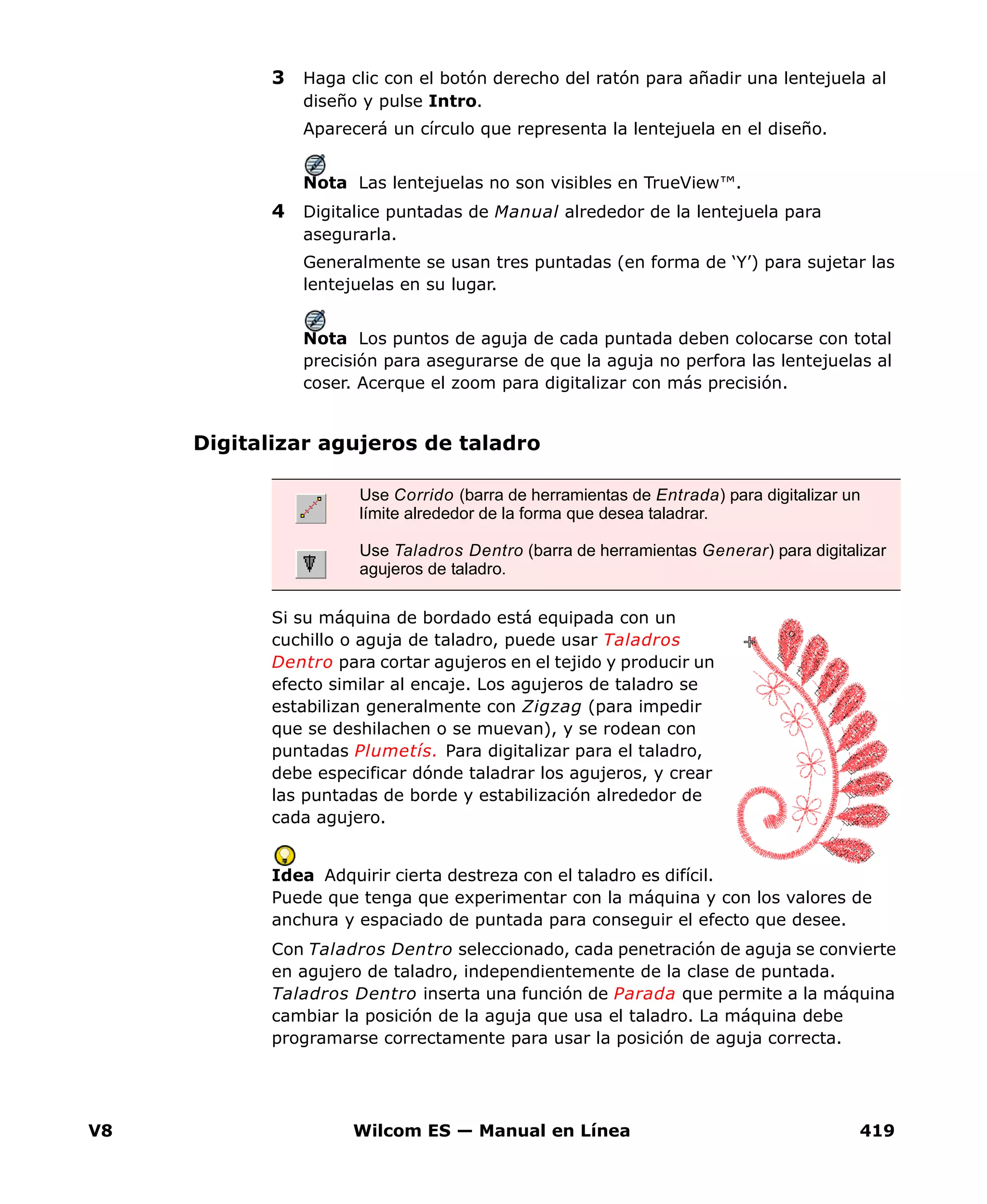 V8 Wilcom ES — Manual en Línea 419
3 Haga clic con el botón derecho del ratón para añadir una lentejuela al
diseño y pulse Intro.
Aparecerá un círculo que representa la lentejuela en el diseño.
Nota Las lentejuelas no son visibles en TrueView™.
4 Digitalice puntadas de Manual alrededor de la lentejuela para
asegurarla.
Generalmente se usan tres puntadas (en forma de ‘Y’) para sujetar las
lentejuelas en su lugar.
Nota Los puntos de aguja de cada puntada deben colocarse con total
precisión para asegurarse de que la aguja no perfora las lentejuelas al
coser. Acerque el zoom para digitalizar con más precisión.
Digitalizar agujeros de taladro
Si su máquina de bordado está equipada con un
cuchillo o aguja de taladro, puede usar Taladros
Dentro para cortar agujeros en el tejido y producir un
efecto similar al encaje. Los agujeros de taladro se
estabilizan generalmente con Zigzag (para impedir
que se deshilachen o se muevan), y se rodean con
puntadas Plumetís. Para digitalizar para el taladro,
debe especificar dónde taladrar los agujeros, y crear
las puntadas de borde y estabilización alrededor de
cada agujero.
Idea Adquirir cierta destreza con el taladro es difícil.
Puede que tenga que experimentar con la máquina y con los valores de
anchura y espaciado de puntada para conseguir el efecto que desee.
Con Taladros Dentro seleccionado, cada penetración de aguja se convierte
en agujero de taladro, independientemente de la clase de puntada.
Taladros Dentro inserta una función de Parada que permite a la máquina
cambiar la posición de la aguja que usa el taladro. La máquina debe
programarse correctamente para usar la posición de aguja correcta.
Use Corrido (barra de herramientas de Entrada) para digitalizar un
límite alrededor de la forma que desea taladrar.
Use Taladros Dentro (barra de herramientas Generar) para digitalizar
agujeros de taladro.
 