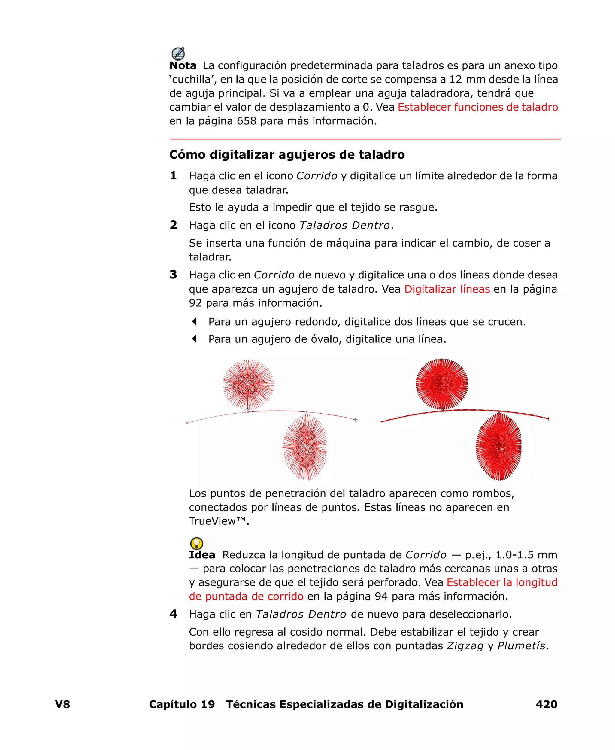 V8 Capítulo 19 Técnicas Especializadas de Digitalización 420
Nota La configuración predeterminada para taladros es para un anexo tipo
‘cuchilla’, en la que la posición de corte se compensa a 12 mm desde la línea
de aguja principal. Si va a emplear una aguja taladradora, tendrá que
cambiar el valor de desplazamiento a 0. Vea Establecer funciones de taladro
en la página 658 para más información.
Cómo digitalizar agujeros de taladro
1 Haga clic en el icono Corrido y digitalice un límite alrededor de la forma
que desea taladrar.
Esto le ayuda a impedir que el tejido se rasgue.
2 Haga clic en el icono Taladros Dentro.
Se inserta una función de máquina para indicar el cambio, de coser a
taladrar.
3 Haga clic en Corrido de nuevo y digitalice una o dos líneas donde desea
que aparezca un agujero de taladro. Vea Digitalizar líneas en la página
92 para más información.
Para un agujero redondo, digitalice dos líneas que se crucen.
Para un agujero de óvalo, digitalice una línea.
Los puntos de penetración del taladro aparecen como rombos,
conectados por líneas de puntos. Estas líneas no aparecen en
TrueView™.
Idea Reduzca la longitud de puntada de Corrido — p.ej., 1.0-1.5 mm
— para colocar las penetraciones de taladro más cercanas unas a otras
y asegurarse de que el tejido será perforado. Vea Establecer la longitud
de puntada de corrido en la página 94 para más información.
4 Haga clic en Taladros Dentro de nuevo para deseleccionarlo.
Con ello regresa al cosido normal. Debe estabilizar el tejido y crear
bordes cosiendo alrededor de ellos con puntadas Zigzag y Plumetís.
 