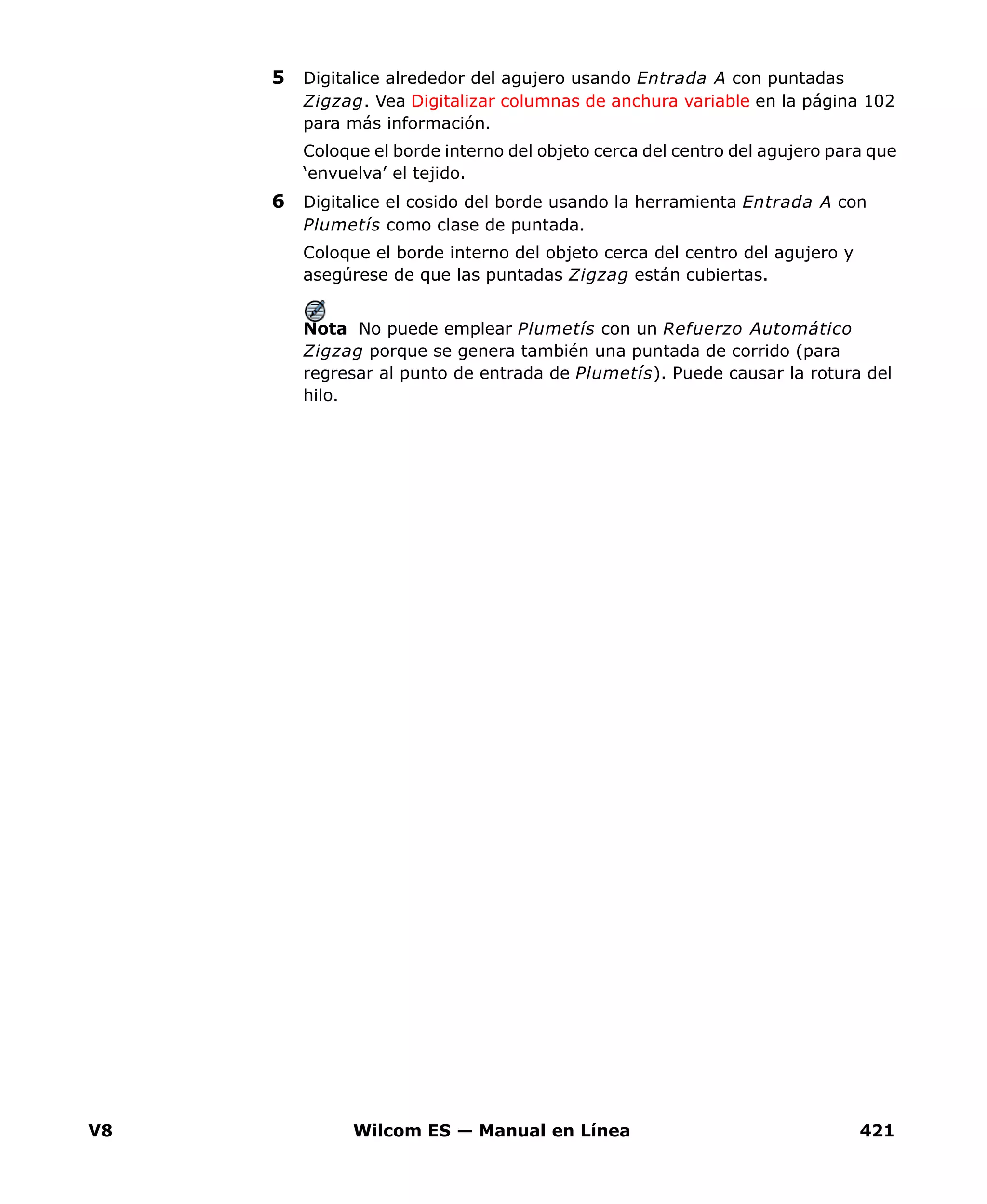 V8 Wilcom ES — Manual en Línea 421
5 Digitalice alrededor del agujero usando Entrada A con puntadas
Zigzag. Vea Digitalizar columnas de anchura variable en la página 102
para más información.
Coloque el borde interno del objeto cerca del centro del agujero para que
‘envuelva’ el tejido.
6 Digitalice el cosido del borde usando la herramienta Entrada A con
Plumetís como clase de puntada.
Coloque el borde interno del objeto cerca del centro del agujero y
asegúrese de que las puntadas Zigzag están cubiertas.
Nota No puede emplear Plumetís con un Refuerzo Automático
Zigzag porque se genera también una puntada de corrido (para
regresar al punto de entrada de Plumetís). Puede causar la rotura del
hilo.
 