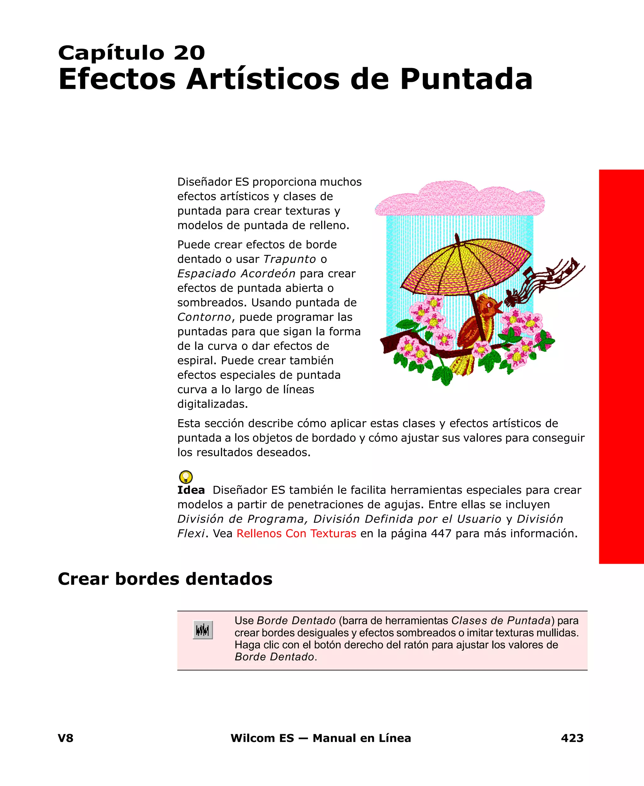 V8 Wilcom ES — Manual en Línea 423
Capítulo 20
Efectos Artísticos de Puntada
Diseñador ES proporciona muchos
efectos artísticos y clases de
puntada para crear texturas y
modelos de puntada de relleno.
Puede crear efectos de borde
dentado o usar Trapunto o
Espaciado Acordeón para crear
efectos de puntada abierta o
sombreados. Usando puntada de
Contorno, puede programar las
puntadas para que sigan la forma
de la curva o dar efectos de
espiral. Puede crear también
efectos especiales de puntada
curva a lo largo de líneas
digitalizadas.
Esta sección describe cómo aplicar estas clases y efectos artísticos de
puntada a los objetos de bordado y cómo ajustar sus valores para conseguir
los resultados deseados.
Idea Diseñador ES también le facilita herramientas especiales para crear
modelos a partir de penetraciones de agujas. Entre ellas se incluyen
División de Programa, División Definida por el Usuario y División
Flexi. Vea Rellenos Con Texturas en la página 447 para más información.
Crear bordes dentados
Use Borde Dentado (barra de herramientas Clases de Puntada) para
crear bordes desiguales y efectos sombreados o imitar texturas mullidas.
Haga clic con el botón derecho del ratón para ajustar los valores de
Borde Dentado.
 