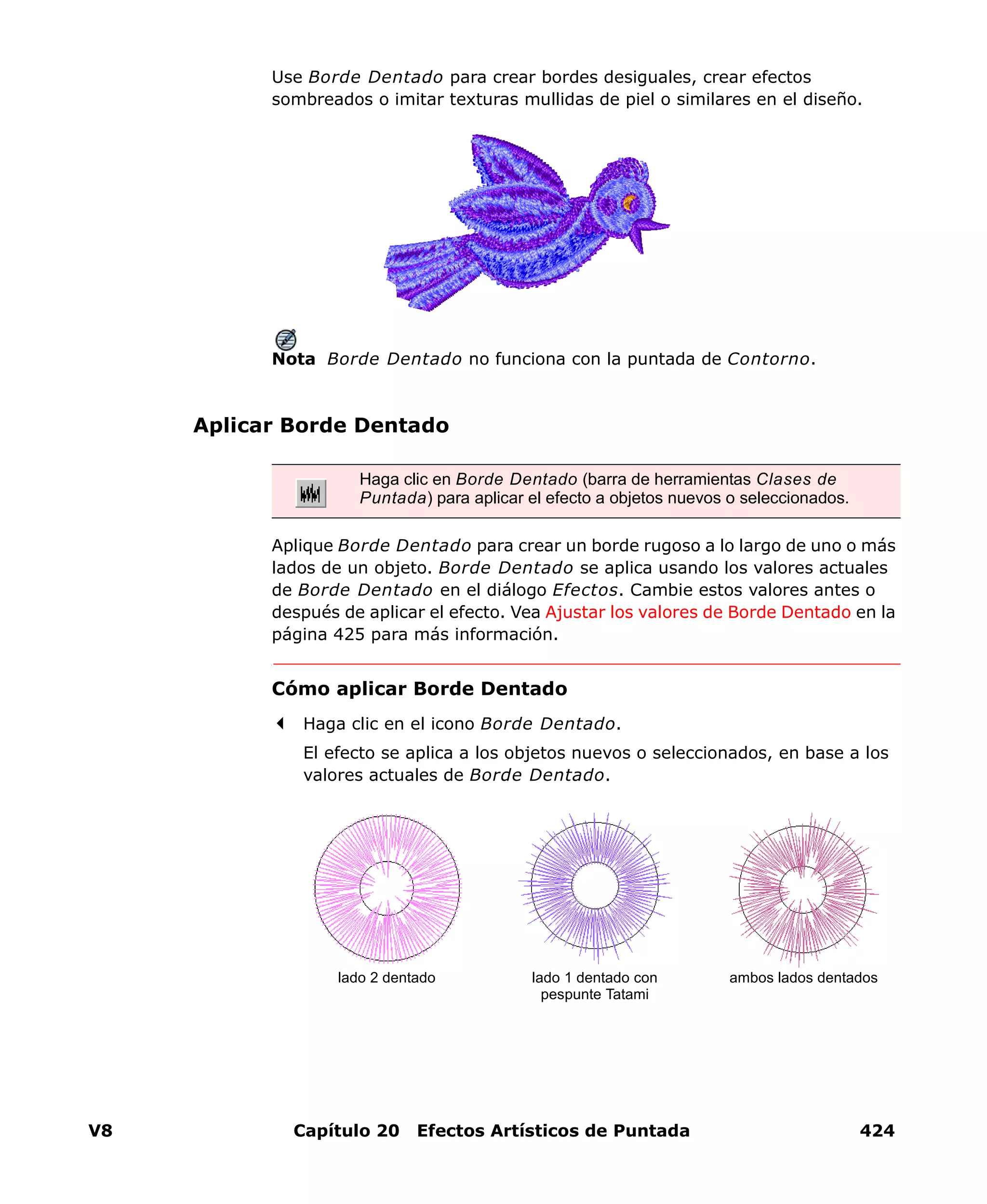 V8 Capítulo 20 Efectos Artísticos de Puntada 424
Use Borde Dentado para crear bordes desiguales, crear efectos
sombreados o imitar texturas mullidas de piel o similares en el diseño.
Nota Borde Dentado no funciona con la puntada de Contorno.
Aplicar Borde Dentado
Aplique Borde Dentado para crear un borde rugoso a lo largo de uno o más
lados de un objeto. Borde Dentado se aplica usando los valores actuales
de Borde Dentado en el diálogo Efectos. Cambie estos valores antes o
después de aplicar el efecto. Vea Ajustar los valores de Borde Dentado en la
página 425 para más información.
Cómo aplicar Borde Dentado
Haga clic en el icono Borde Dentado.
El efecto se aplica a los objetos nuevos o seleccionados, en base a los
valores actuales de Borde Dentado.
Haga clic en Borde Dentado (barra de herramientas Clases de
Puntada) para aplicar el efecto a objetos nuevos o seleccionados.
lado 1 dentado con
pespunte Tatami
ambos lados dentadoslado 2 dentado
 