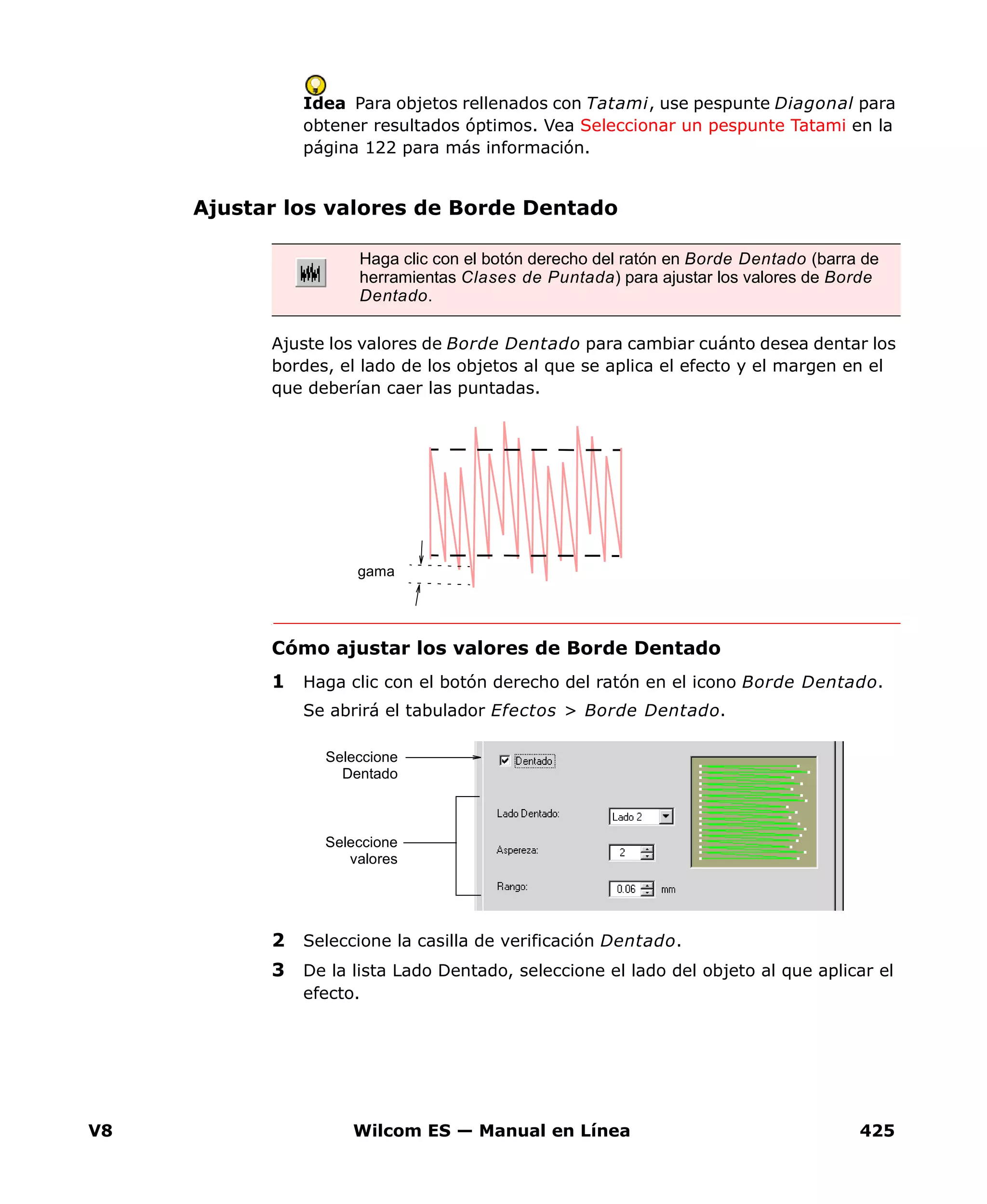 V8 Wilcom ES — Manual en Línea 425
Idea Para objetos rellenados con Tatami, use pespunte Diagonal para
obtener resultados óptimos. Vea Seleccionar un pespunte Tatami en la
página 122 para más información.
Ajustar los valores de Borde Dentado
Ajuste los valores de Borde Dentado para cambiar cuánto desea dentar los
bordes, el lado de los objetos al que se aplica el efecto y el margen en el
que deberían caer las puntadas.
Cómo ajustar los valores de Borde Dentado
1 Haga clic con el botón derecho del ratón en el icono Borde Dentado.
Se abrirá el tabulador Efectos > Borde Dentado.
2 Seleccione la casilla de verificación Dentado.
3 De la lista Lado Dentado, seleccione el lado del objeto al que aplicar el
efecto.
Haga clic con el botón derecho del ratón en Borde Dentado (barra de
herramientas Clases de Puntada) para ajustar los valores de Borde
Dentado.
gama
Seleccione
valores
Seleccione
Dentado
 