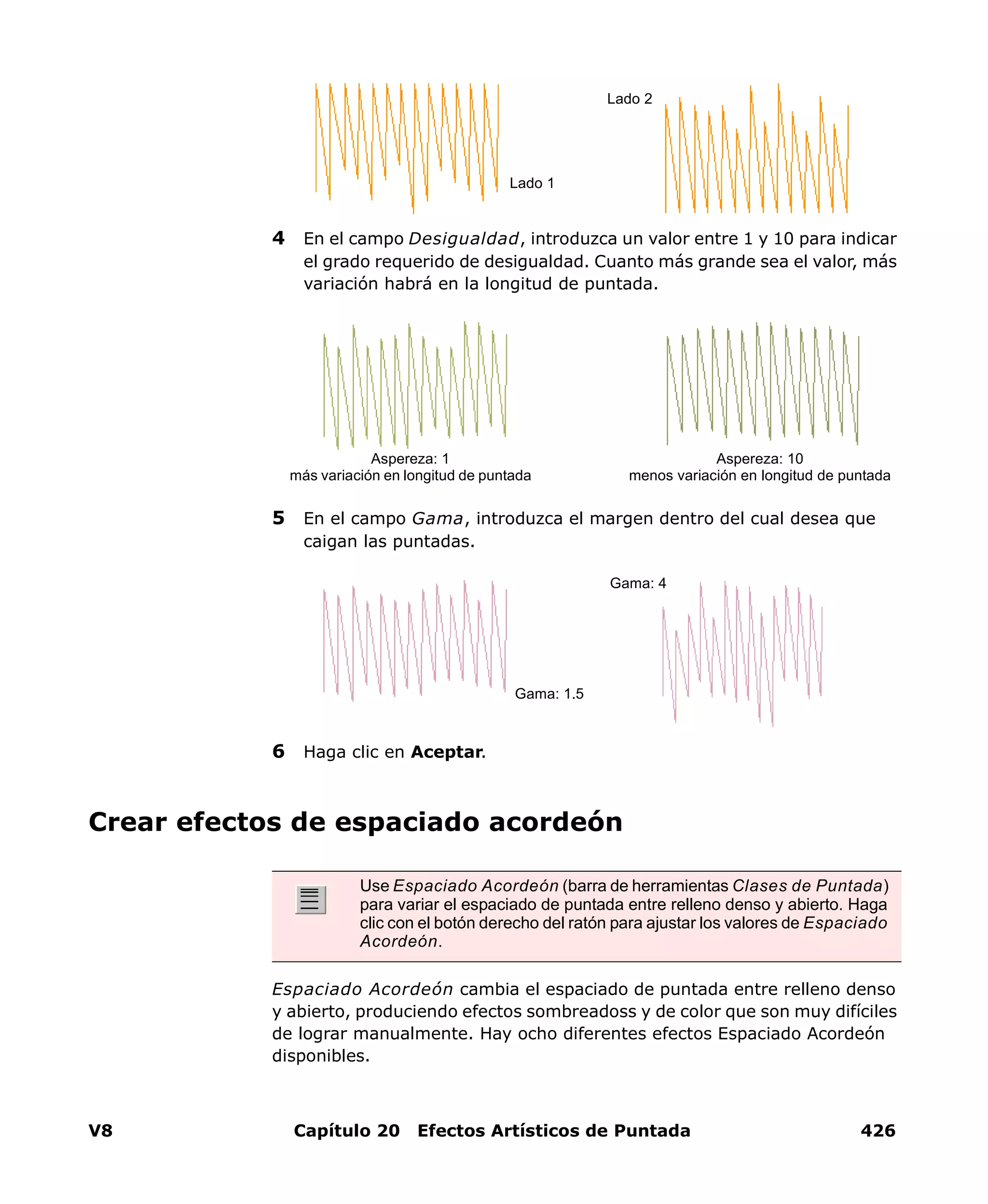 V8 Capítulo 20 Efectos Artísticos de Puntada 426
4 En el campo Desigualdad, introduzca un valor entre 1 y 10 para indicar
el grado requerido de desigualdad. Cuanto más grande sea el valor, más
variación habrá en la longitud de puntada.
5 En el campo Gama, introduzca el margen dentro del cual desea que
caigan las puntadas.
6 Haga clic en Aceptar.
Crear efectos de espaciado acordeón
Espaciado Acordeón cambia el espaciado de puntada entre relleno denso
y abierto, produciendo efectos sombreadoss y de color que son muy difíciles
de lograr manualmente. Hay ocho diferentes efectos Espaciado Acordeón
disponibles.
Lado 1
Lado 2
Aspereza: 1
más variación en longitud de puntada
Aspereza: 10
menos variación en longitud de puntada
Gama: 1.5
Gama: 4
Use Espaciado Acordeón (barra de herramientas Clases de Puntada)
para variar el espaciado de puntada entre relleno denso y abierto. Haga
clic con el botón derecho del ratón para ajustar los valores de Espaciado
Acordeón.
 