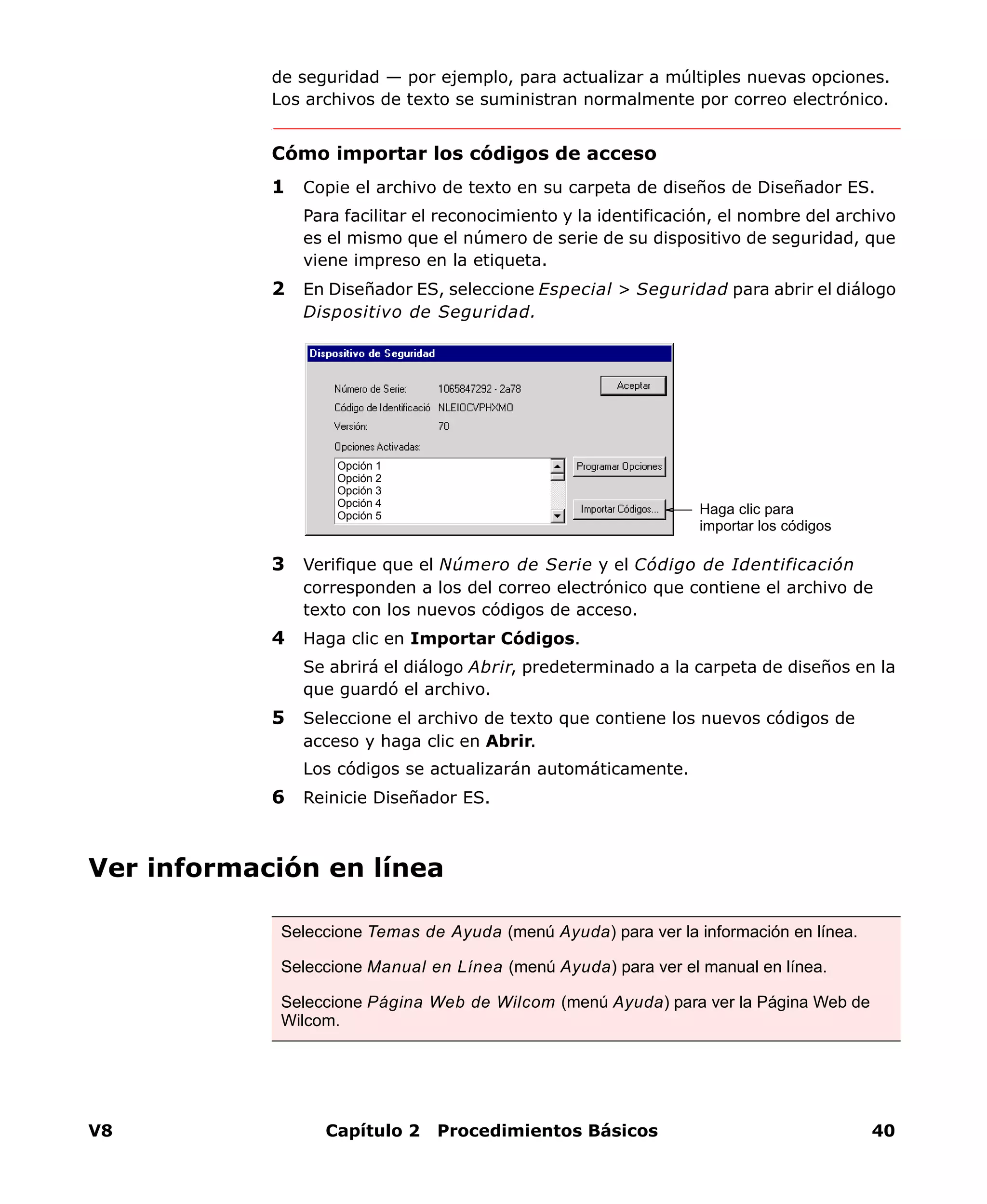 V8 Capítulo 2 Procedimientos Básicos 40
de seguridad — por ejemplo, para actualizar a múltiples nuevas opciones.
Los archivos de texto se suministran normalmente por correo electrónico.
Cómo importar los códigos de acceso
1 Copie el archivo de texto en su carpeta de diseños de Diseñador ES.
Para facilitar el reconocimiento y la identificación, el nombre del archivo
es el mismo que el número de serie de su dispositivo de seguridad, que
viene impreso en la etiqueta.
2 En Diseñador ES, seleccione Especial > Seguridad para abrir el diálogo
Dispositivo de Seguridad.
3 Verifique que el Número de Serie y el Código de Identificación
corresponden a los del correo electrónico que contiene el archivo de
texto con los nuevos códigos de acceso.
4 Haga clic en Importar Códigos.
Se abrirá el diálogo Abrir, predeterminado a la carpeta de diseños en la
que guardó el archivo.
5 Seleccione el archivo de texto que contiene los nuevos códigos de
acceso y haga clic en Abrir.
Los códigos se actualizarán automáticamente.
6 Reinicie Diseñador ES.
Ver información en línea
Opción 1
Opción 2
Opción 3
Opción 4
Opción 5 Haga clic para
importar los códigos
Seleccione Temas de Ayuda (menú Ayuda) para ver la información en línea.
Seleccione Manual en Línea (menú Ayuda) para ver el manual en línea.
Seleccione Página Web de Wilcom (menú Ayuda) para ver la Página Web de
Wilcom.
 