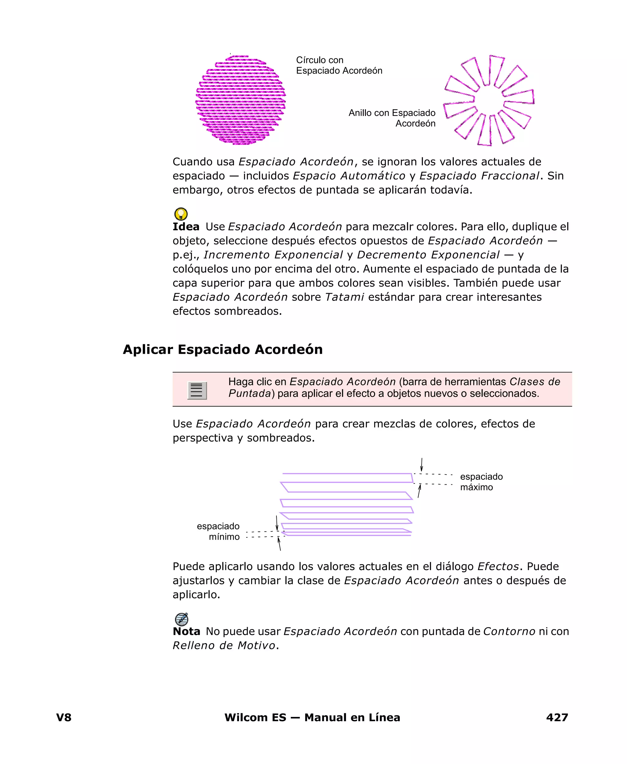 V8 Wilcom ES — Manual en Línea 427
Cuando usa Espaciado Acordeón, se ignoran los valores actuales de
espaciado — incluidos Espacio Automático y Espaciado Fraccional. Sin
embargo, otros efectos de puntada se aplicarán todavía.
Idea Use Espaciado Acordeón para mezcalr colores. Para ello, duplique el
objeto, seleccione después efectos opuestos de Espaciado Acordeón —
p.ej., Incremento Exponencial y Decremento Exponencial — y
colóquelos uno por encima del otro. Aumente el espaciado de puntada de la
capa superior para que ambos colores sean visibles. También puede usar
Espaciado Acordeón sobre Tatami estándar para crear interesantes
efectos sombreados.
Aplicar Espaciado Acordeón
Use Espaciado Acordeón para crear mezclas de colores, efectos de
perspectiva y sombreados.
Puede aplicarlo usando los valores actuales en el diálogo Efectos. Puede
ajustarlos y cambiar la clase de Espaciado Acordeón antes o después de
aplicarlo.
Nota No puede usar Espaciado Acordeón con puntada de Contorno ni con
Relleno de Motivo.
Círculo con
Espaciado Acordeón
Anillo con Espaciado
Acordeón
Haga clic en Espaciado Acordeón (barra de herramientas Clases de
Puntada) para aplicar el efecto a objetos nuevos o seleccionados.
espaciado
máximo
espaciado
mínimo
 