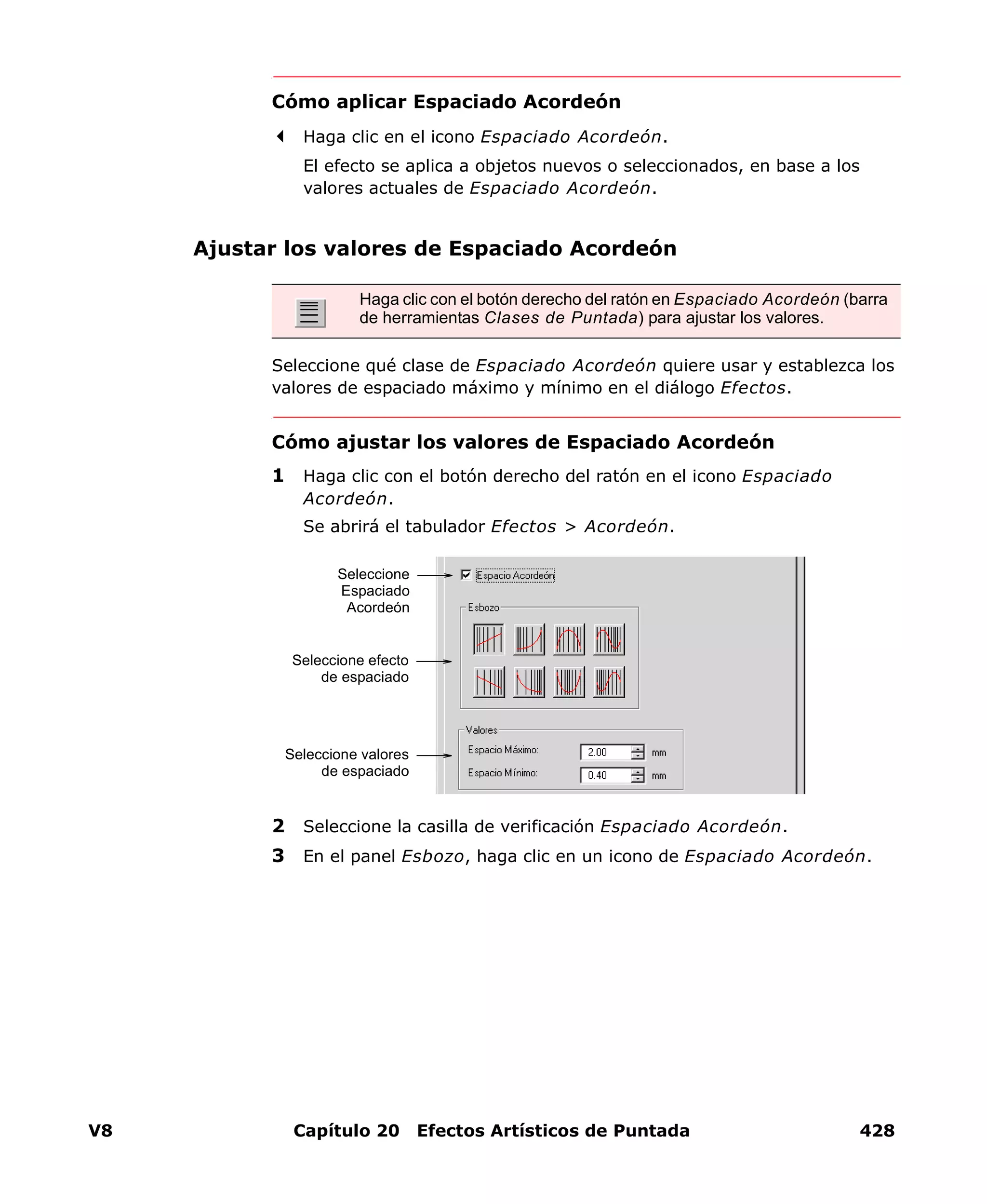 V8 Capítulo 20 Efectos Artísticos de Puntada 428
Cómo aplicar Espaciado Acordeón
Haga clic en el icono Espaciado Acordeón.
El efecto se aplica a objetos nuevos o seleccionados, en base a los
valores actuales de Espaciado Acordeón.
Ajustar los valores de Espaciado Acordeón
Seleccione qué clase de Espaciado Acordeón quiere usar y establezca los
valores de espaciado máximo y mínimo en el diálogo Efectos.
Cómo ajustar los valores de Espaciado Acordeón
1 Haga clic con el botón derecho del ratón en el icono Espaciado
Acordeón.
Se abrirá el tabulador Efectos > Acordeón.
2 Seleccione la casilla de verificación Espaciado Acordeón.
3 En el panel Esbozo, haga clic en un icono de Espaciado Acordeón.
Haga clic con el botón derecho del ratón en Espaciado Acordeón (barra
de herramientas Clases de Puntada) para ajustar los valores.
Seleccione
Espaciado
Acordeón
Seleccione efecto
de espaciado
Seleccione valores
de espaciado
 