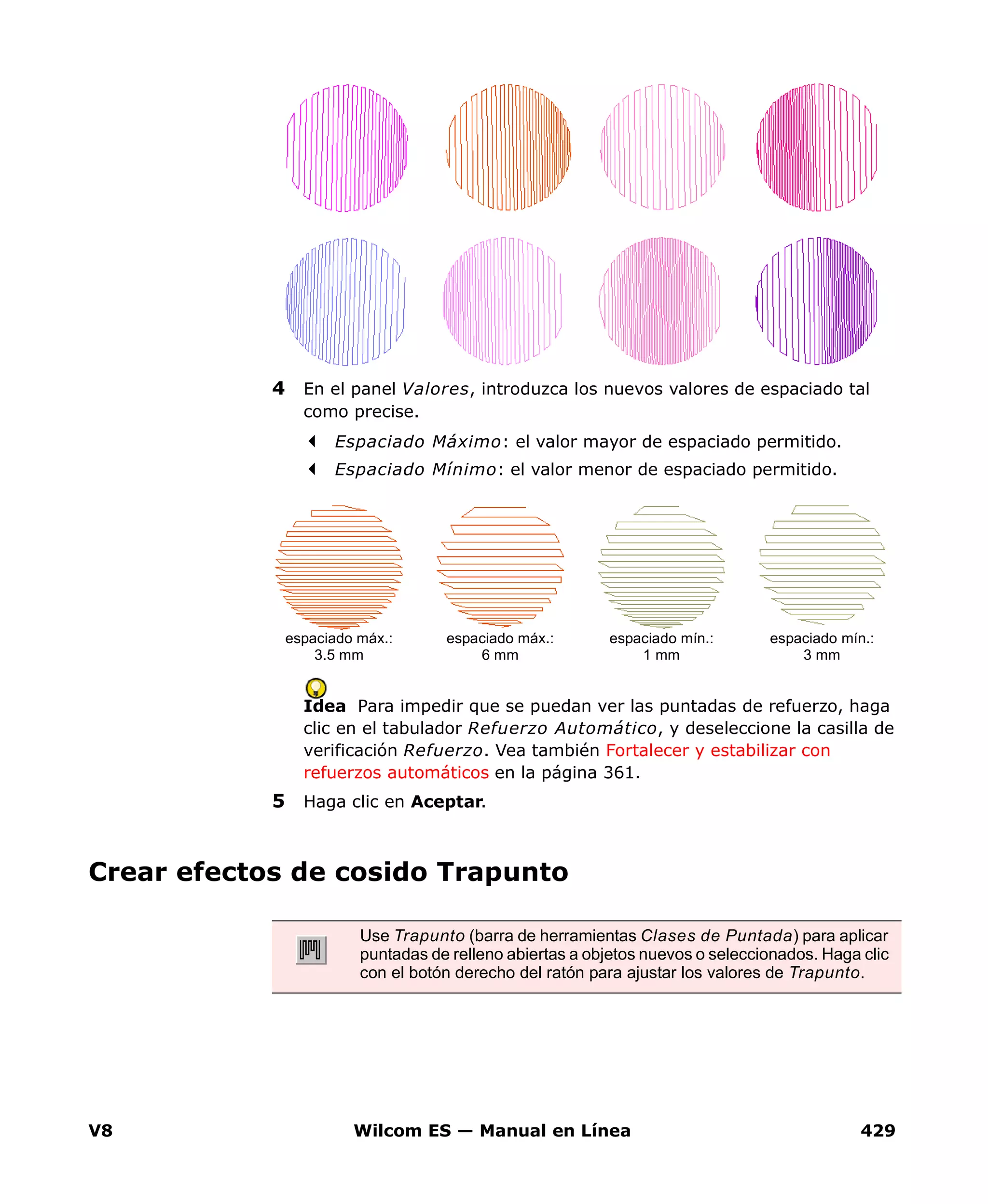 V8 Wilcom ES — Manual en Línea 429
4 En el panel Valores, introduzca los nuevos valores de espaciado tal
como precise.
Espaciado Máximo: el valor mayor de espaciado permitido.
Espaciado Mínimo: el valor menor de espaciado permitido.
Idea Para impedir que se puedan ver las puntadas de refuerzo, haga
clic en el tabulador Refuerzo Automático, y deseleccione la casilla de
verificación Refuerzo. Vea también Fortalecer y estabilizar con
refuerzos automáticos en la página 361.
5 Haga clic en Aceptar.
Crear efectos de cosido Trapunto
espaciado máx.:
3.5 mm
espaciado máx.:
6 mm
espaciado mín.:
1 mm
espaciado mín.:
3 mm
Use Trapunto (barra de herramientas Clases de Puntada) para aplicar
puntadas de relleno abiertas a objetos nuevos o seleccionados. Haga clic
con el botón derecho del ratón para ajustar los valores de Trapunto.
 