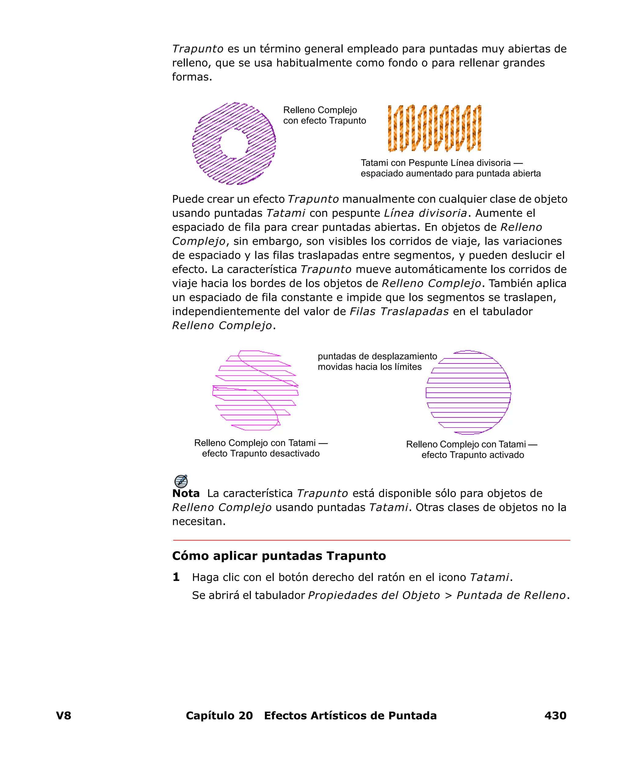 V8 Capítulo 20 Efectos Artísticos de Puntada 430
Trapunto es un término general empleado para puntadas muy abiertas de
relleno, que se usa habitualmente como fondo o para rellenar grandes
formas.
Puede crear un efecto Trapunto manualmente con cualquier clase de objeto
usando puntadas Tatami con pespunte Línea divisoria. Aumente el
espaciado de fila para crear puntadas abiertas. En objetos de Relleno
Complejo, sin embargo, son visibles los corridos de viaje, las variaciones
de espaciado y las filas traslapadas entre segmentos, y pueden deslucir el
efecto. La característica Trapunto mueve automáticamente los corridos de
viaje hacia los bordes de los objetos de Relleno Complejo. También aplica
un espaciado de fila constante e impide que los segmentos se traslapen,
independientemente del valor de Filas Traslapadas en el tabulador
Relleno Complejo.
Nota La característica Trapunto está disponible sólo para objetos de
Relleno Complejo usando puntadas Tatami. Otras clases de objetos no la
necesitan.
Cómo aplicar puntadas Trapunto
1 Haga clic con el botón derecho del ratón en el icono Tatami.
Se abrirá el tabulador Propiedades del Objeto > Puntada de Relleno.
Relleno Complejo
con efecto Trapunto
Tatami con Pespunte Línea divisoria —
espaciado aumentado para puntada abierta
Relleno Complejo con Tatami —
efecto Trapunto desactivado
Relleno Complejo con Tatami —
efecto Trapunto activado
puntadas de desplazamiento
movidas hacia los límites
 