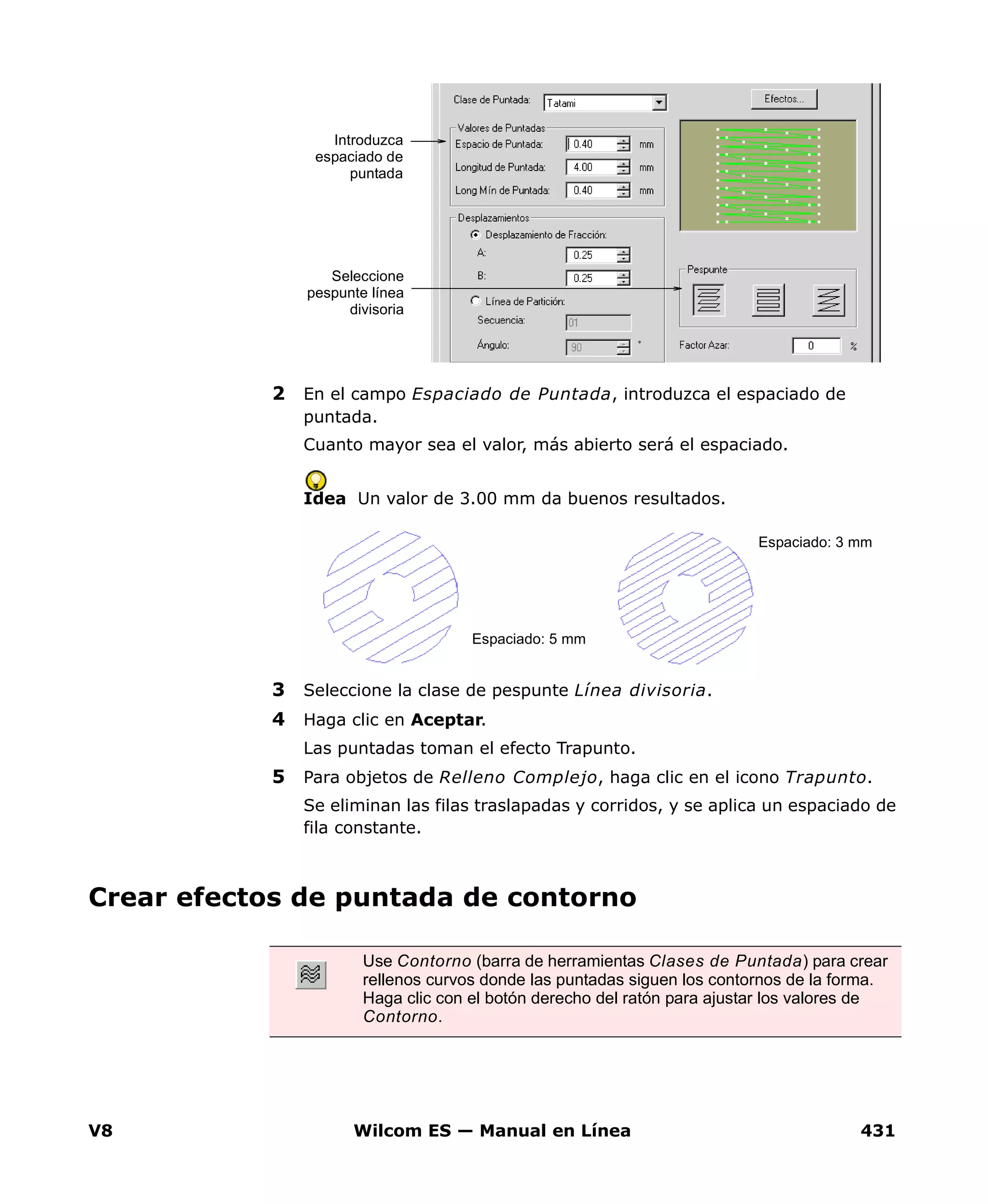 V8 Wilcom ES — Manual en Línea 431
2 En el campo Espaciado de Puntada, introduzca el espaciado de
puntada.
Cuanto mayor sea el valor, más abierto será el espaciado.
Idea Un valor de 3.00 mm da buenos resultados.
3 Seleccione la clase de pespunte Línea divisoria.
4 Haga clic en Aceptar.
Las puntadas toman el efecto Trapunto.
5 Para objetos de Relleno Complejo, haga clic en el icono Trapunto.
Se eliminan las filas traslapadas y corridos, y se aplica un espaciado de
fila constante.
Crear efectos de puntada de contorno
Introduzca
espaciado de
puntada
Seleccione
pespunte línea
divisoria
Espaciado: 5 mm
Espaciado: 3 mm
Use Contorno (barra de herramientas Clases de Puntada) para crear
rellenos curvos donde las puntadas siguen los contornos de la forma.
Haga clic con el botón derecho del ratón para ajustar los valores de
Contorno.
 
