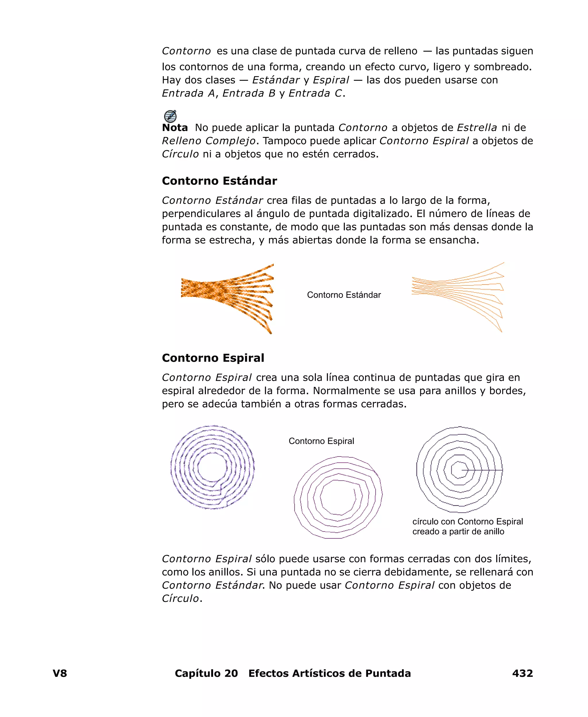 V8 Capítulo 20 Efectos Artísticos de Puntada 432
Contorno es una clase de puntada curva de relleno — las puntadas siguen
los contornos de una forma, creando un efecto curvo, ligero y sombreado.
Hay dos clases — Estándar y Espiral — las dos pueden usarse con
Entrada A, Entrada B y Entrada C.
Nota No puede aplicar la puntada Contorno a objetos de Estrella ni de
Relleno Complejo. Tampoco puede aplicar Contorno Espiral a objetos de
Círculo ni a objetos que no estén cerrados.
Contorno Estándar
Contorno Estándar crea filas de puntadas a lo largo de la forma,
perpendiculares al ángulo de puntada digitalizado. El número de líneas de
puntada es constante, de modo que las puntadas son más densas donde la
forma se estrecha, y más abiertas donde la forma se ensancha.
Contorno Espiral
Contorno Espiral crea una sola línea continua de puntadas que gira en
espiral alrededor de la forma. Normalmente se usa para anillos y bordes,
pero se adecúa también a otras formas cerradas.
Contorno Espiral sólo puede usarse con formas cerradas con dos límites,
como los anillos. Si una puntada no se cierra debidamente, se rellenará con
Contorno Estándar. No puede usar Contorno Espiral con objetos de
Círculo.
Contorno Estándar
Contorno Espiral
círculo con Contorno Espiral
creado a partir de anillo
 