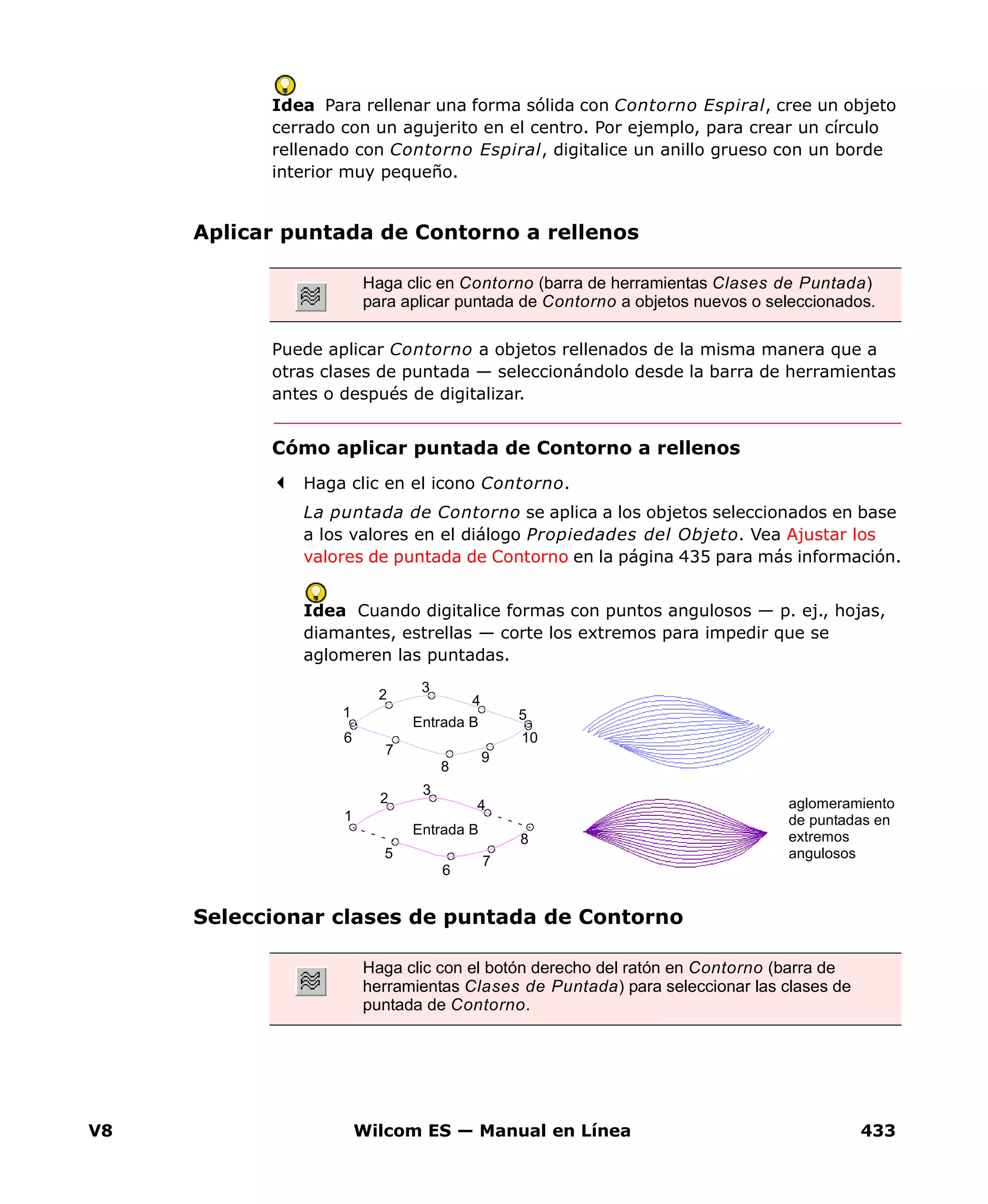 V8 Wilcom ES — Manual en Línea 433
Idea Para rellenar una forma sólida con Contorno Espiral, cree un objeto
cerrado con un agujerito en el centro. Por ejemplo, para crear un círculo
rellenado con Contorno Espiral, digitalice un anillo grueso con un borde
interior muy pequeño.
Aplicar puntada de Contorno a rellenos
Puede aplicar Contorno a objetos rellenados de la misma manera que a
otras clases de puntada — seleccionándolo desde la barra de herramientas
antes o después de digitalizar.
Cómo aplicar puntada de Contorno a rellenos
Haga clic en el icono Contorno.
La puntada de Contorno se aplica a los objetos seleccionados en base
a los valores en el diálogo Propiedades del Objeto. Vea Ajustar los
valores de puntada de Contorno en la página 435 para más información.
Idea Cuando digitalice formas con puntos angulosos — p. ej., hojas,
diamantes, estrellas — corte los extremos para impedir que se
aglomeren las puntadas.
Seleccionar clases de puntada de Contorno
Haga clic en Contorno (barra de herramientas Clases de Puntada)
para aplicar puntada de Contorno a objetos nuevos o seleccionados.
Haga clic con el botón derecho del ratón en Contorno (barra de
herramientas Clases de Puntada) para seleccionar las clases de
puntada de Contorno.
aglomeramiento
de puntadas en
extremos
angulosos
1
2
3
4
5
6
7
8
9
10
1
2
3
4
5
6
7
8
Entrada B
Entrada B
 