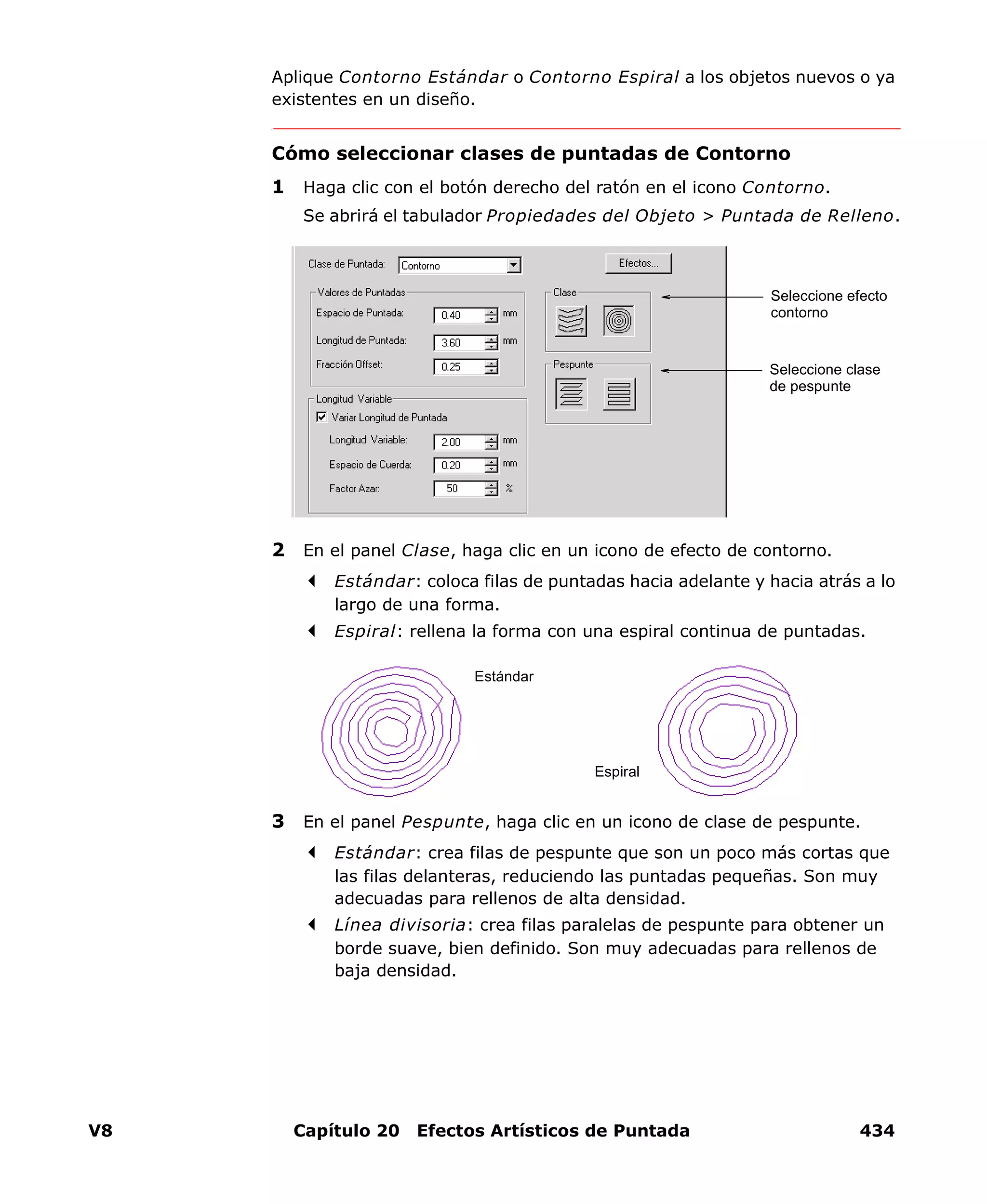 V8 Capítulo 20 Efectos Artísticos de Puntada 434
Aplique Contorno Estándar o Contorno Espiral a los objetos nuevos o ya
existentes en un diseño.
Cómo seleccionar clases de puntadas de Contorno
1 Haga clic con el botón derecho del ratón en el icono Contorno.
Se abrirá el tabulador Propiedades del Objeto > Puntada de Relleno.
2 En el panel Clase, haga clic en un icono de efecto de contorno.
Estándar: coloca filas de puntadas hacia adelante y hacia atrás a lo
largo de una forma.
Espiral: rellena la forma con una espiral continua de puntadas.
3 En el panel Pespunte, haga clic en un icono de clase de pespunte.
Estándar: crea filas de pespunte que son un poco más cortas que
las filas delanteras, reduciendo las puntadas pequeñas. Son muy
adecuadas para rellenos de alta densidad.
Línea divisoria: crea filas paralelas de pespunte para obtener un
borde suave, bien definido. Son muy adecuadas para rellenos de
baja densidad.
Seleccione efecto
contorno
Seleccione clase
de pespunte
Estándar
Espiral
 