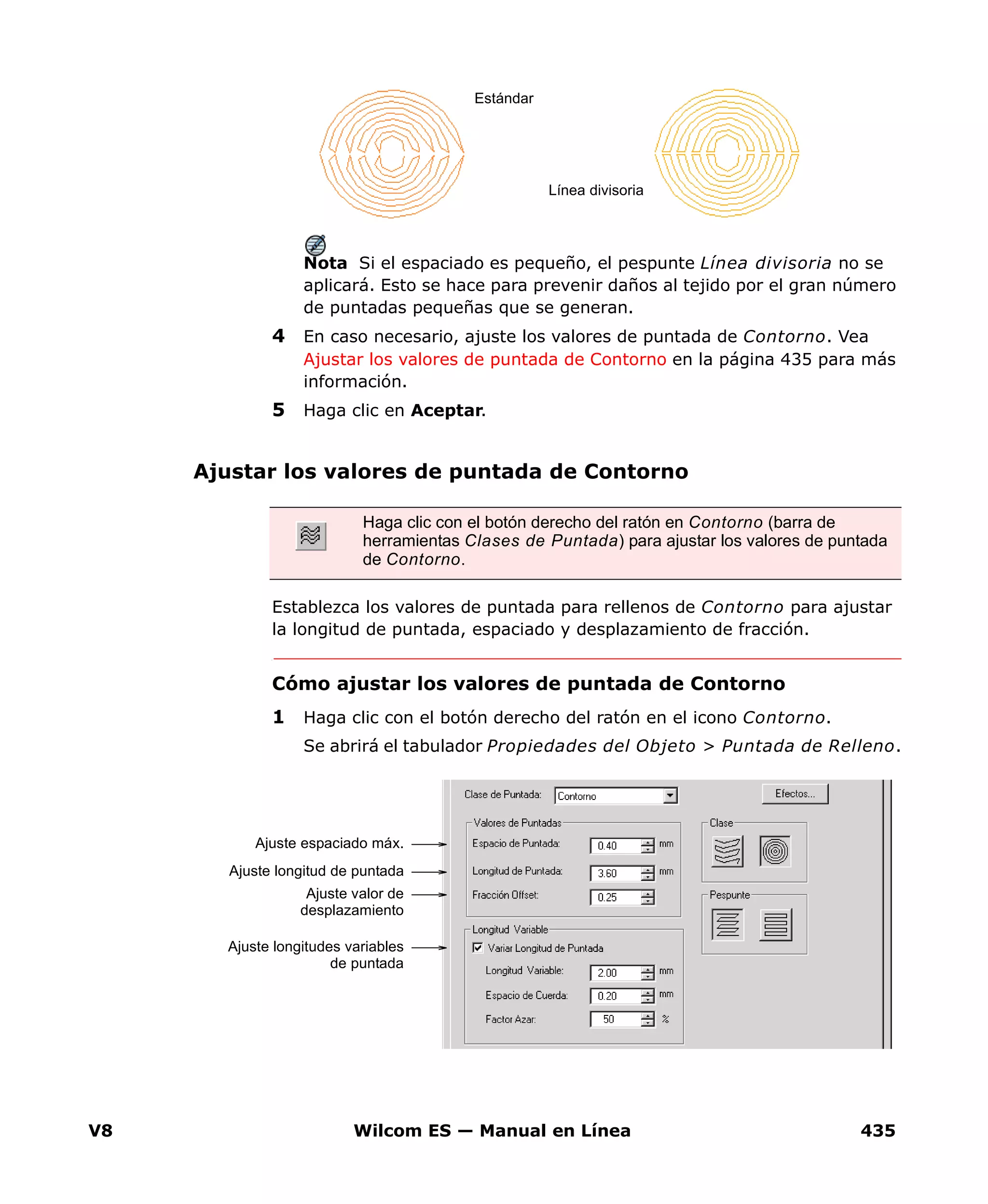 V8 Wilcom ES — Manual en Línea 435
Nota Si el espaciado es pequeño, el pespunte Línea divisoria no se
aplicará. Esto se hace para prevenir daños al tejido por el gran número
de puntadas pequeñas que se generan.
4 En caso necesario, ajuste los valores de puntada de Contorno. Vea
Ajustar los valores de puntada de Contorno en la página 435 para más
información.
5 Haga clic en Aceptar.
Ajustar los valores de puntada de Contorno
Establezca los valores de puntada para rellenos de Contorno para ajustar
la longitud de puntada, espaciado y desplazamiento de fracción.
Cómo ajustar los valores de puntada de Contorno
1 Haga clic con el botón derecho del ratón en el icono Contorno.
Se abrirá el tabulador Propiedades del Objeto > Puntada de Relleno.
Línea divisoria
Estándar
Haga clic con el botón derecho del ratón en Contorno (barra de
herramientas Clases de Puntada) para ajustar los valores de puntada
de Contorno.
Ajuste longitud de puntada
Ajuste espaciado máx.
Ajuste valor de
desplazamiento
Ajuste longitudes variables
de puntada
 
