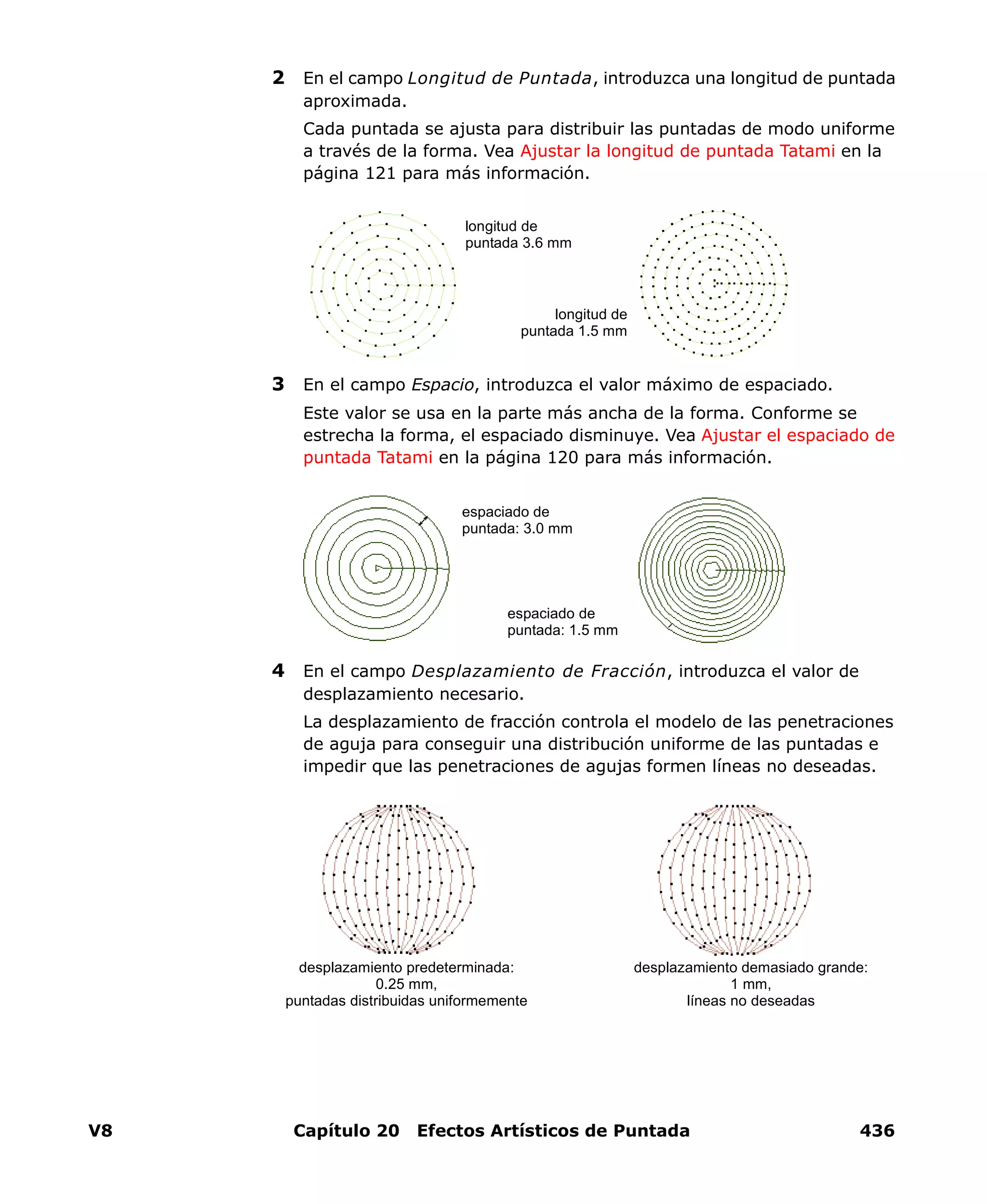 V8 Capítulo 20 Efectos Artísticos de Puntada 436
2 En el campo Longitud de Puntada, introduzca una longitud de puntada
aproximada.
Cada puntada se ajusta para distribuir las puntadas de modo uniforme
a través de la forma. Vea Ajustar la longitud de puntada Tatami en la
página 121 para más información.
3 En el campo Espacio, introduzca el valor máximo de espaciado.
Este valor se usa en la parte más ancha de la forma. Conforme se
estrecha la forma, el espaciado disminuye. Vea Ajustar el espaciado de
puntada Tatami en la página 120 para más información.
4 En el campo Desplazamiento de Fracción, introduzca el valor de
desplazamiento necesario.
La desplazamiento de fracción controla el modelo de las penetraciones
de aguja para conseguir una distribución uniforme de las puntadas e
impedir que las penetraciones de agujas formen líneas no deseadas.
longitud de
puntada 3.6 mm
longitud de
puntada 1.5 mm
espaciado de
puntada: 3.0 mm
espaciado de
puntada: 1.5 mm
desplazamiento demasiado grande:
1 mm,
líneas no deseadas
desplazamiento predeterminada:
0.25 mm,
puntadas distribuidas uniformemente
 