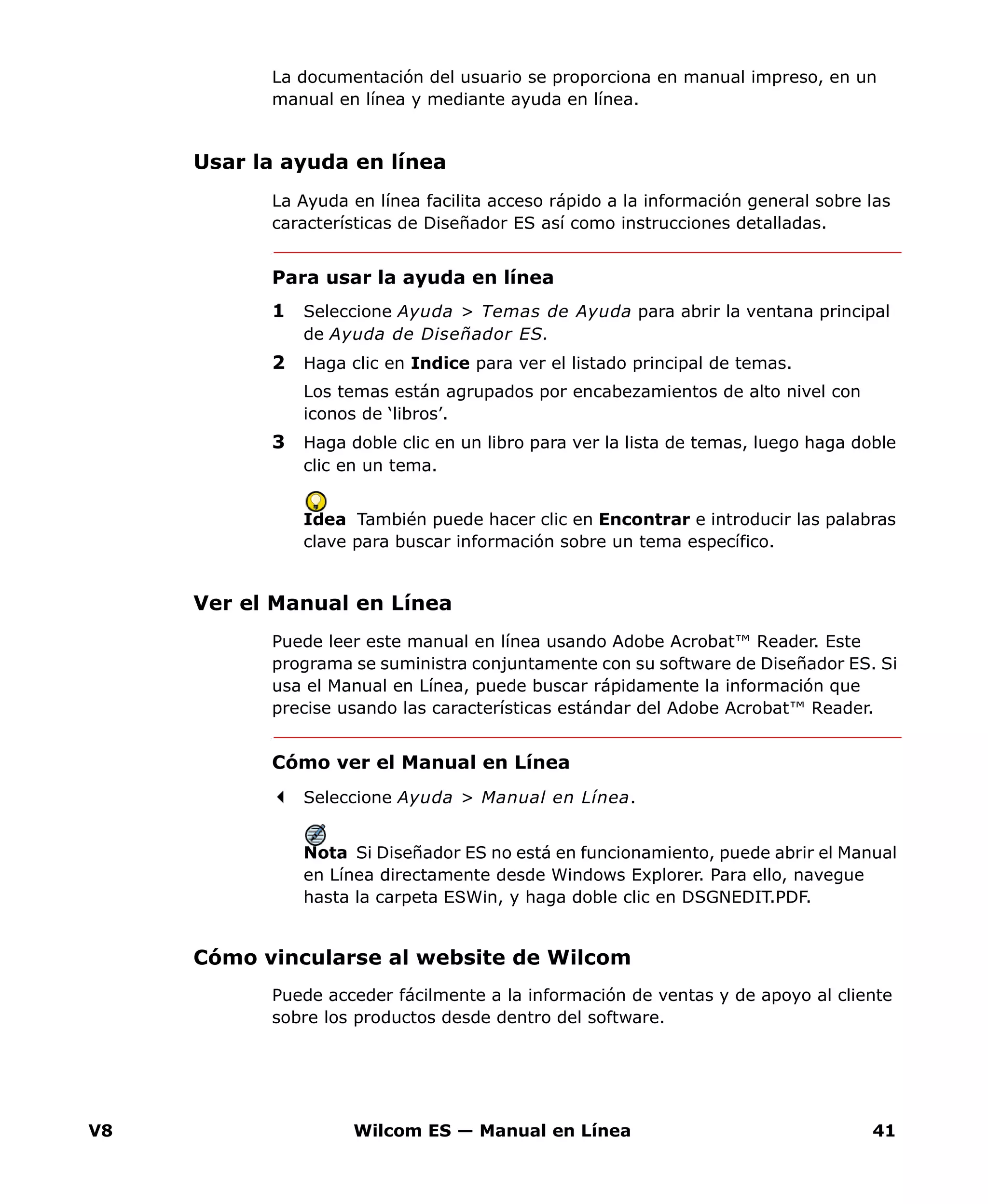 V8 Wilcom ES — Manual en Línea 41
La documentación del usuario se proporciona en manual impreso, en un
manual en línea y mediante ayuda en línea.
Usar la ayuda en línea
La Ayuda en línea facilita acceso rápido a la información general sobre las
características de Diseñador ES así como instrucciones detalladas.
Para usar la ayuda en línea
1 Seleccione Ayuda > Temas de Ayuda para abrir la ventana principal
de Ayuda de Diseñador ES.
2 Haga clic en Indice para ver el listado principal de temas.
Los temas están agrupados por encabezamientos de alto nivel con
iconos de ‘libros’.
3 Haga doble clic en un libro para ver la lista de temas, luego haga doble
clic en un tema.
Idea También puede hacer clic en Encontrar e introducir las palabras
clave para buscar información sobre un tema específico.
Ver el Manual en Línea
Puede leer este manual en línea usando Adobe Acrobat™ Reader. Este
programa se suministra conjuntamente con su software de Diseñador ES. Si
usa el Manual en Línea, puede buscar rápidamente la información que
precise usando las características estándar del Adobe Acrobat™ Reader.
Cómo ver el Manual en Línea
Seleccione Ayuda > Manual en Línea.
Nota Si Diseñador ES no está en funcionamiento, puede abrir el Manual
en Línea directamente desde Windows Explorer. Para ello, navegue
hasta la carpeta ESWin, y haga doble clic en DSGNEDIT.PDF.
Cómo vincularse al website de Wilcom
Puede acceder fácilmente a la información de ventas y de apoyo al cliente
sobre los productos desde dentro del software.
 