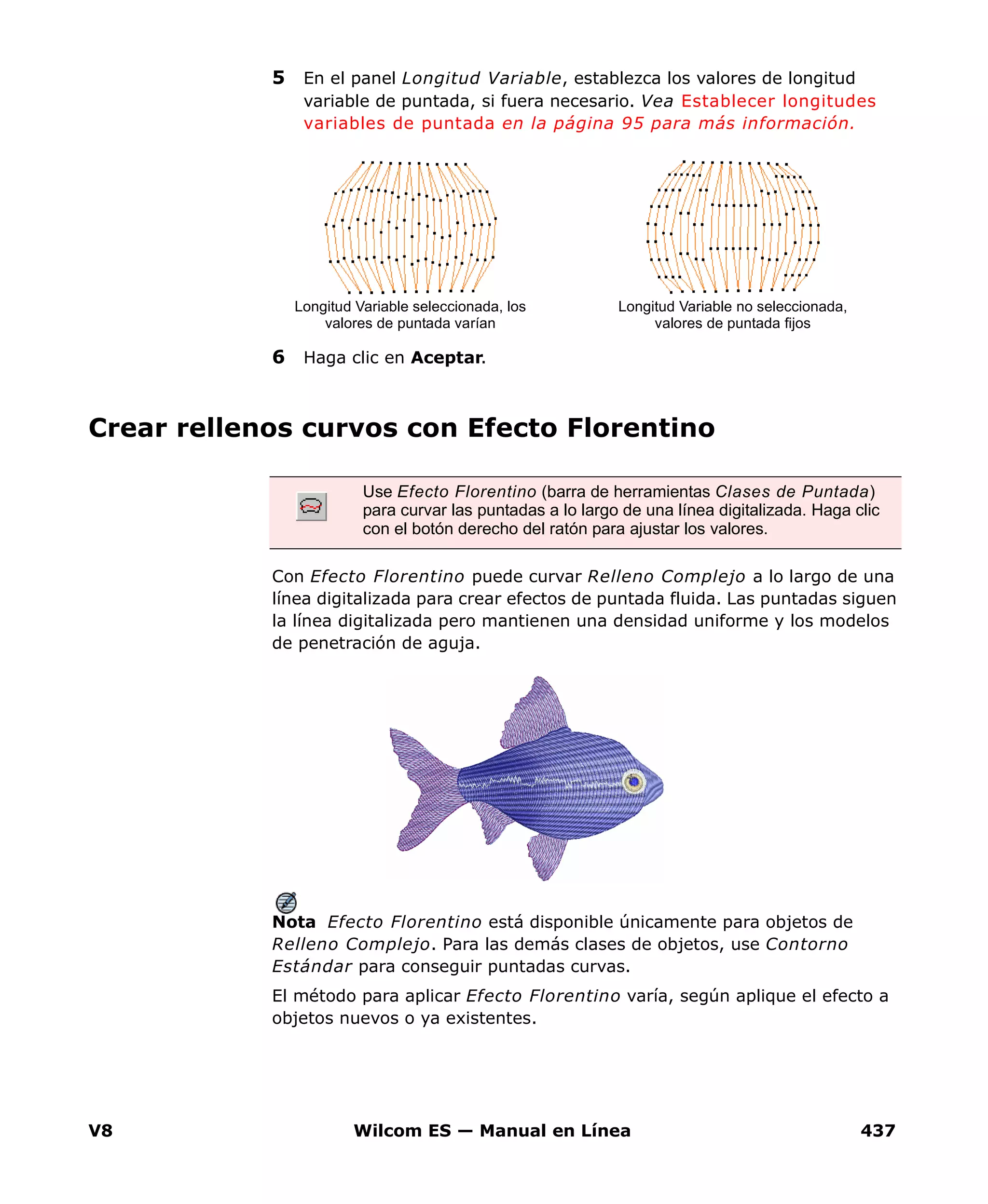 V8 Wilcom ES — Manual en Línea 437
5 En el panel Longitud Variable, establezca los valores de longitud
variable de puntada, si fuera necesario. Vea Establecer longitudes
variables de puntada en la página 95 para más información.
6 Haga clic en Aceptar.
Crear rellenos curvos con Efecto Florentino
Con Efecto Florentino puede curvar Relleno Complejo a lo largo de una
línea digitalizada para crear efectos de puntada fluida. Las puntadas siguen
la línea digitalizada pero mantienen una densidad uniforme y los modelos
de penetración de aguja.
Nota Efecto Florentino está disponible únicamente para objetos de
Relleno Complejo. Para las demás clases de objetos, use Contorno
Estándar para conseguir puntadas curvas.
El método para aplicar Efecto Florentino varía, según aplique el efecto a
objetos nuevos o ya existentes.
Longitud Variable seleccionada, los
valores de puntada varían
Longitud Variable no seleccionada,
valores de puntada fijos
Use Efecto Florentino (barra de herramientas Clases de Puntada)
para curvar las puntadas a lo largo de una línea digitalizada. Haga clic
con el botón derecho del ratón para ajustar los valores.
 