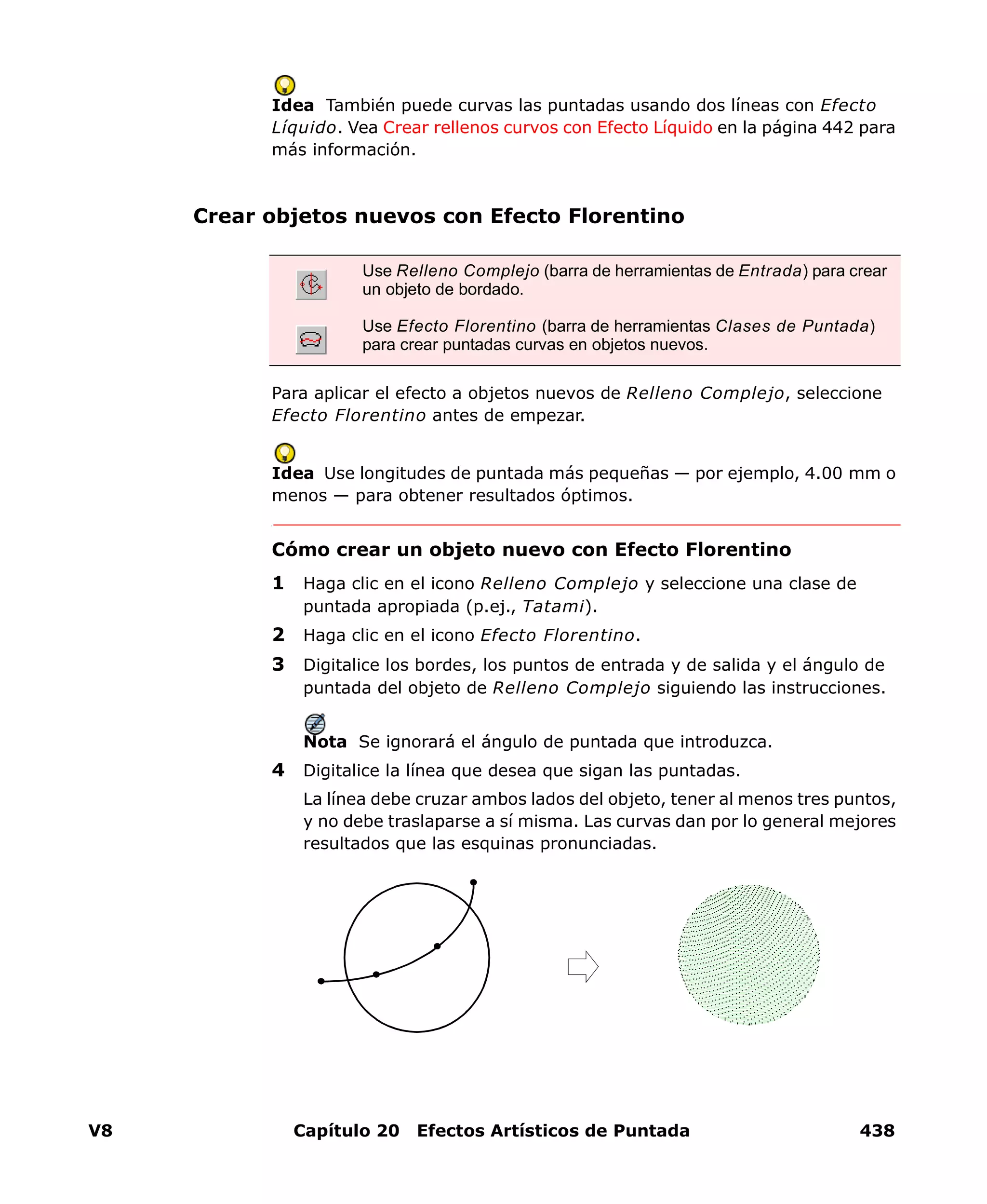 V8 Capítulo 20 Efectos Artísticos de Puntada 438
Idea También puede curvas las puntadas usando dos líneas con Efecto
Líquido. Vea Crear rellenos curvos con Efecto Líquido en la página 442 para
más información.
Crear objetos nuevos con Efecto Florentino
Para aplicar el efecto a objetos nuevos de Relleno Complejo, seleccione
Efecto Florentino antes de empezar.
Idea Use longitudes de puntada más pequeñas — por ejemplo, 4.00 mm o
menos — para obtener resultados óptimos.
Cómo crear un objeto nuevo con Efecto Florentino
1 Haga clic en el icono Relleno Complejo y seleccione una clase de
puntada apropiada (p.ej., Tatami).
2 Haga clic en el icono Efecto Florentino.
3 Digitalice los bordes, los puntos de entrada y de salida y el ángulo de
puntada del objeto de Relleno Complejo siguiendo las instrucciones.
Nota Se ignorará el ángulo de puntada que introduzca.
4 Digitalice la línea que desea que sigan las puntadas.
La línea debe cruzar ambos lados del objeto, tener al menos tres puntos,
y no debe traslaparse a sí misma. Las curvas dan por lo general mejores
resultados que las esquinas pronunciadas.
Use Relleno Complejo (barra de herramientas de Entrada) para crear
un objeto de bordado.
Use Efecto Florentino (barra de herramientas Clases de Puntada)
para crear puntadas curvas en objetos nuevos.
 