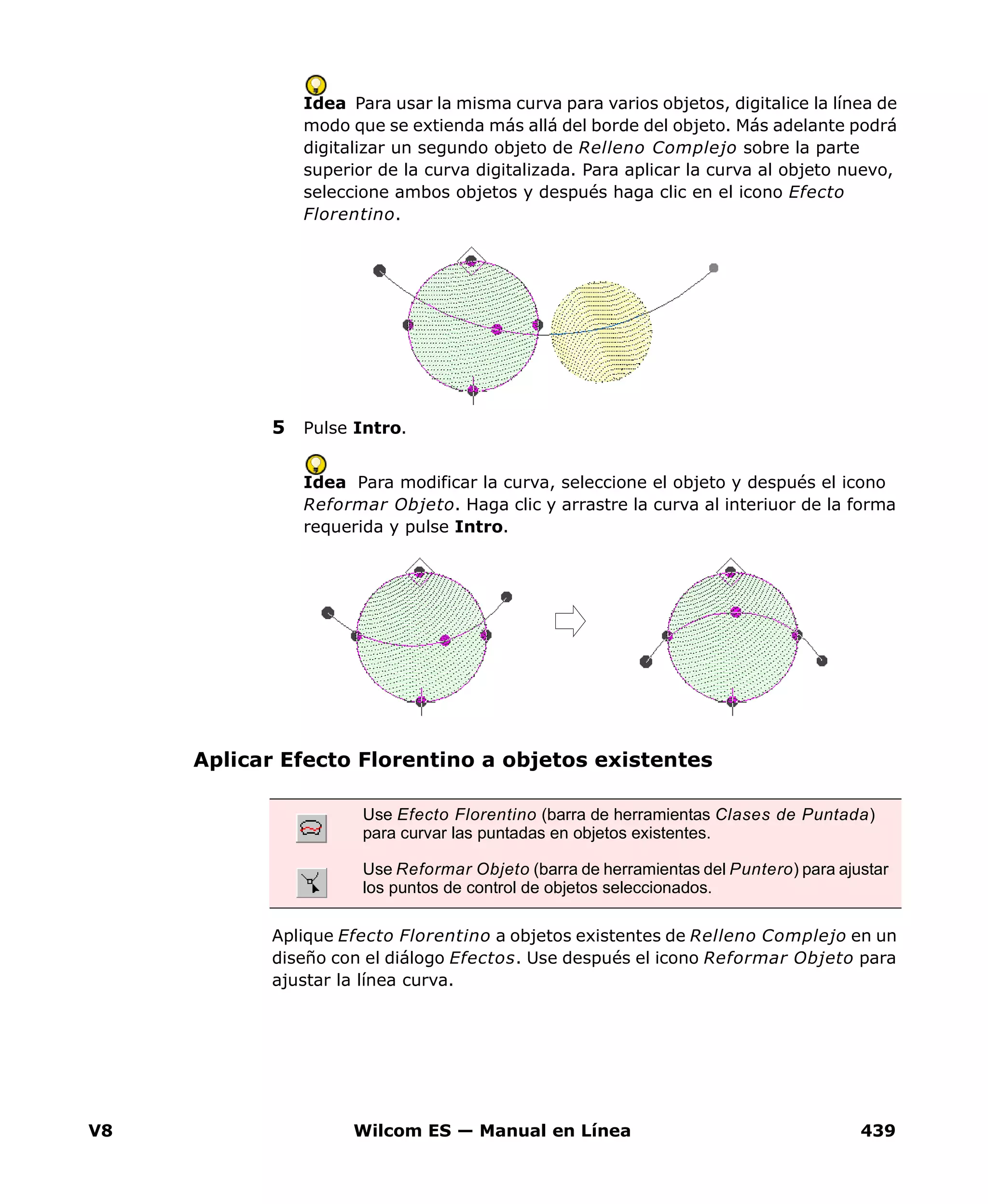 V8 Wilcom ES — Manual en Línea 439
Idea Para usar la misma curva para varios objetos, digitalice la línea de
modo que se extienda más allá del borde del objeto. Más adelante podrá
digitalizar un segundo objeto de Relleno Complejo sobre la parte
superior de la curva digitalizada. Para aplicar la curva al objeto nuevo,
seleccione ambos objetos y después haga clic en el icono Efecto
Florentino.
5 Pulse Intro.
Idea Para modificar la curva, seleccione el objeto y después el icono
Reformar Objeto. Haga clic y arrastre la curva al interiuor de la forma
requerida y pulse Intro.
Aplicar Efecto Florentino a objetos existentes
Aplique Efecto Florentino a objetos existentes de Relleno Complejo en un
diseño con el diálogo Efectos. Use después el icono Reformar Objeto para
ajustar la línea curva.
Use Efecto Florentino (barra de herramientas Clases de Puntada)
para curvar las puntadas en objetos existentes.
Use Reformar Objeto (barra de herramientas del Puntero) para ajustar
los puntos de control de objetos seleccionados.
 