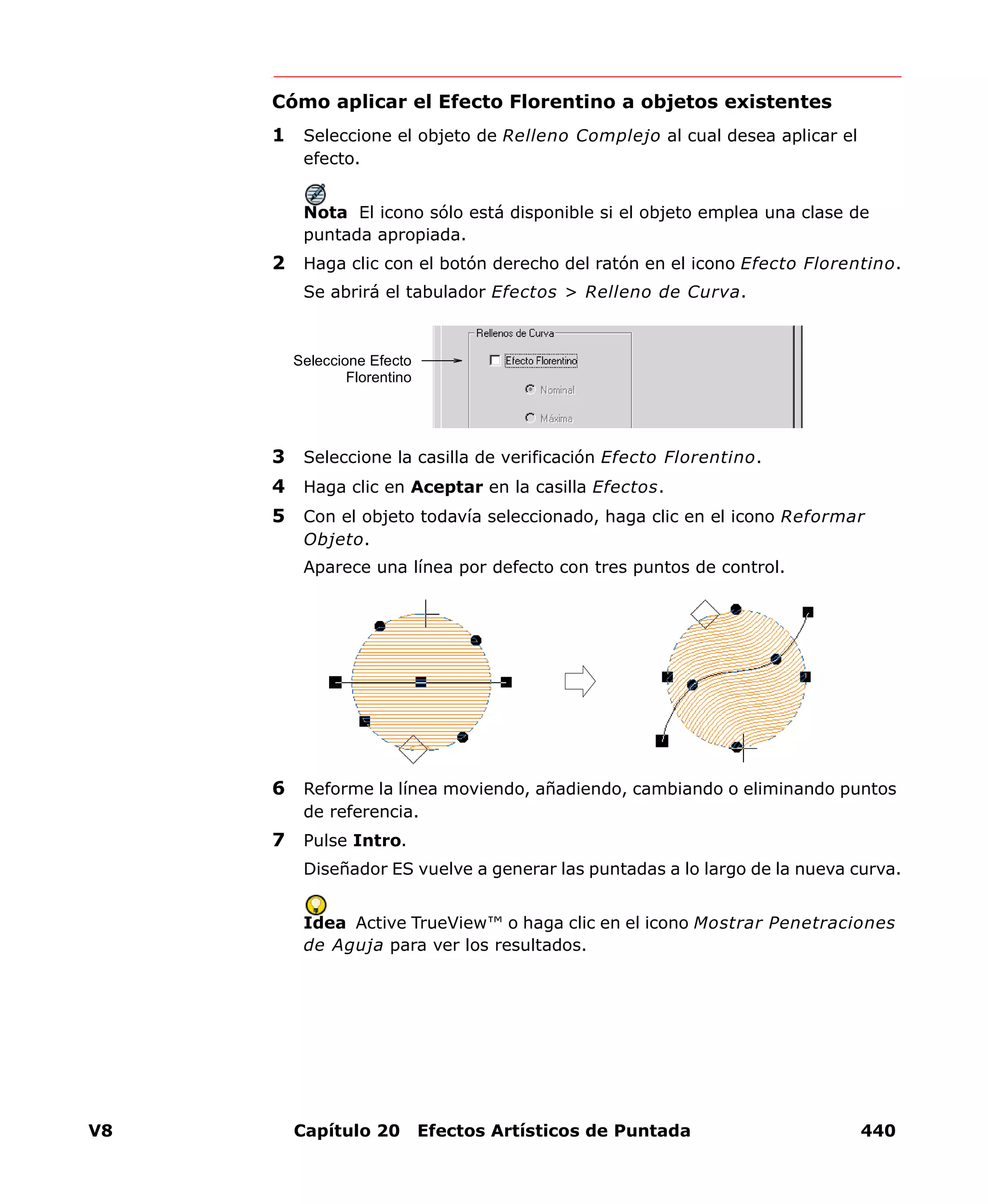 V8 Capítulo 20 Efectos Artísticos de Puntada 440
Cómo aplicar el Efecto Florentino a objetos existentes
1 Seleccione el objeto de Relleno Complejo al cual desea aplicar el
efecto.
Nota El icono sólo está disponible si el objeto emplea una clase de
puntada apropiada.
2 Haga clic con el botón derecho del ratón en el icono Efecto Florentino.
Se abrirá el tabulador Efectos > Relleno de Curva.
3 Seleccione la casilla de verificación Efecto Florentino.
4 Haga clic en Aceptar en la casilla Efectos.
5 Con el objeto todavía seleccionado, haga clic en el icono Reformar
Objeto.
Aparece una línea por defecto con tres puntos de control.
6 Reforme la línea moviendo, añadiendo, cambiando o eliminando puntos
de referencia.
7 Pulse Intro.
Diseñador ES vuelve a generar las puntadas a lo largo de la nueva curva.
Idea Active TrueView™ o haga clic en el icono Mostrar Penetraciones
de Aguja para ver los resultados.
Seleccione Efecto
Florentino
 