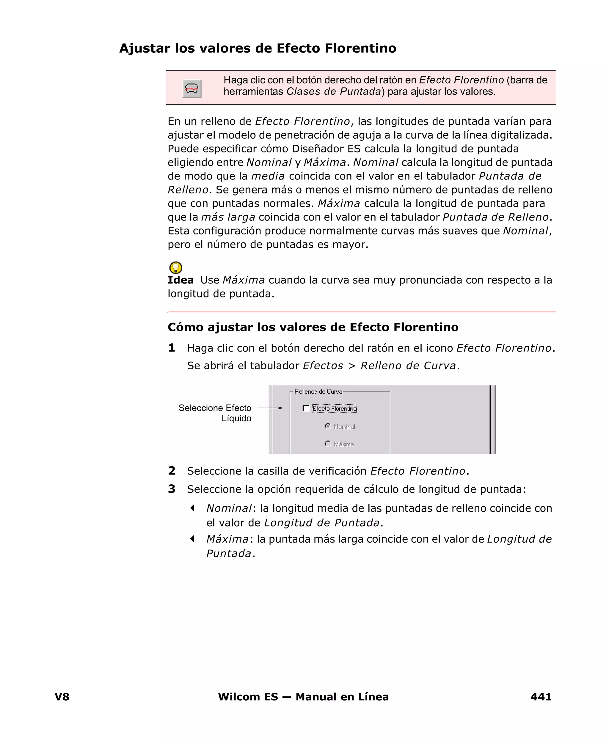 V8 Wilcom ES — Manual en Línea 441
Ajustar los valores de Efecto Florentino
En un relleno de Efecto Florentino, las longitudes de puntada varían para
ajustar el modelo de penetración de aguja a la curva de la línea digitalizada.
Puede especificar cómo Diseñador ES calcula la longitud de puntada
eligiendo entre Nominal y Máxima. Nominal calcula la longitud de puntada
de modo que la media coincida con el valor en el tabulador Puntada de
Relleno. Se genera más o menos el mismo número de puntadas de relleno
que con puntadas normales. Máxima calcula la longitud de puntada para
que la más larga coincida con el valor en el tabulador Puntada de Relleno.
Esta configuración produce normalmente curvas más suaves que Nominal,
pero el número de puntadas es mayor.
Idea Use Máxima cuando la curva sea muy pronunciada con respecto a la
longitud de puntada.
Cómo ajustar los valores de Efecto Florentino
1 Haga clic con el botón derecho del ratón en el icono Efecto Florentino.
Se abrirá el tabulador Efectos > Relleno de Curva.
2 Seleccione la casilla de verificación Efecto Florentino.
3 Seleccione la opción requerida de cálculo de longitud de puntada:
Nominal: la longitud media de las puntadas de relleno coincide con
el valor de Longitud de Puntada.
Máxima: la puntada más larga coincide con el valor de Longitud de
Puntada.
Haga clic con el botón derecho del ratón en Efecto Florentino (barra de
herramientas Clases de Puntada) para ajustar los valores.
Seleccione Efecto
Líquido
 