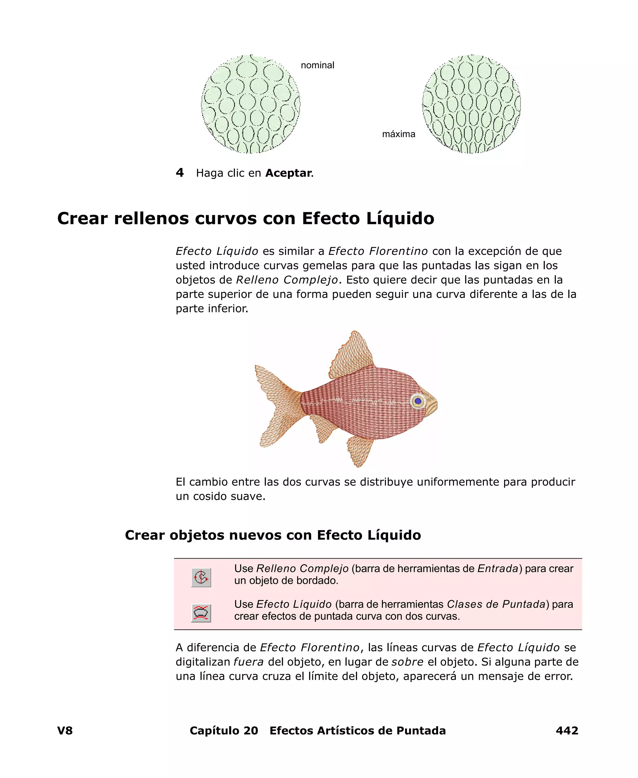 V8 Capítulo 20 Efectos Artísticos de Puntada 442
4 Haga clic en Aceptar.
Crear rellenos curvos con Efecto Líquido
Efecto Líquido es similar a Efecto Florentino con la excepción de que
usted introduce curvas gemelas para que las puntadas las sigan en los
objetos de Relleno Complejo. Esto quiere decir que las puntadas en la
parte superior de una forma pueden seguir una curva diferente a las de la
parte inferior.
El cambio entre las dos curvas se distribuye uniformemente para producir
un cosido suave.
Crear objetos nuevos con Efecto Líquido
A diferencia de Efecto Florentino, las líneas curvas de Efecto Líquido se
digitalizan fuera del objeto, en lugar de sobre el objeto. Si alguna parte de
una línea curva cruza el límite del objeto, aparecerá un mensaje de error.
nominal
máxima
Use Relleno Complejo (barra de herramientas de Entrada) para crear
un objeto de bordado.
Use Efecto Líquido (barra de herramientas Clases de Puntada) para
crear efectos de puntada curva con dos curvas.
 