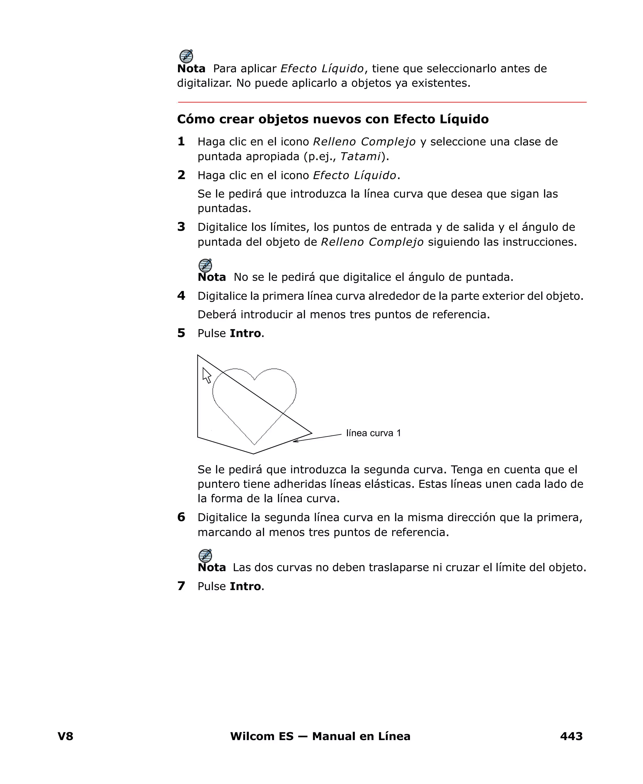 V8 Wilcom ES — Manual en Línea 443
Nota Para aplicar Efecto Líquido, tiene que seleccionarlo antes de
digitalizar. No puede aplicarlo a objetos ya existentes.
Cómo crear objetos nuevos con Efecto Líquido
1 Haga clic en el icono Relleno Complejo y seleccione una clase de
puntada apropiada (p.ej., Tatami).
2 Haga clic en el icono Efecto Líquido.
Se le pedirá que introduzca la línea curva que desea que sigan las
puntadas.
3 Digitalice los límites, los puntos de entrada y de salida y el ángulo de
puntada del objeto de Relleno Complejo siguiendo las instrucciones.
Nota No se le pedirá que digitalice el ángulo de puntada.
4 Digitalice la primera línea curva alrededor de la parte exterior del objeto.
Deberá introducir al menos tres puntos de referencia.
5 Pulse Intro.
Se le pedirá que introduzca la segunda curva. Tenga en cuenta que el
puntero tiene adheridas líneas elásticas. Estas líneas unen cada lado de
la forma de la línea curva.
6 Digitalice la segunda línea curva en la misma dirección que la primera,
marcando al menos tres puntos de referencia.
Nota Las dos curvas no deben traslaparse ni cruzar el límite del objeto.
7 Pulse Intro.
línea curva 1
 
