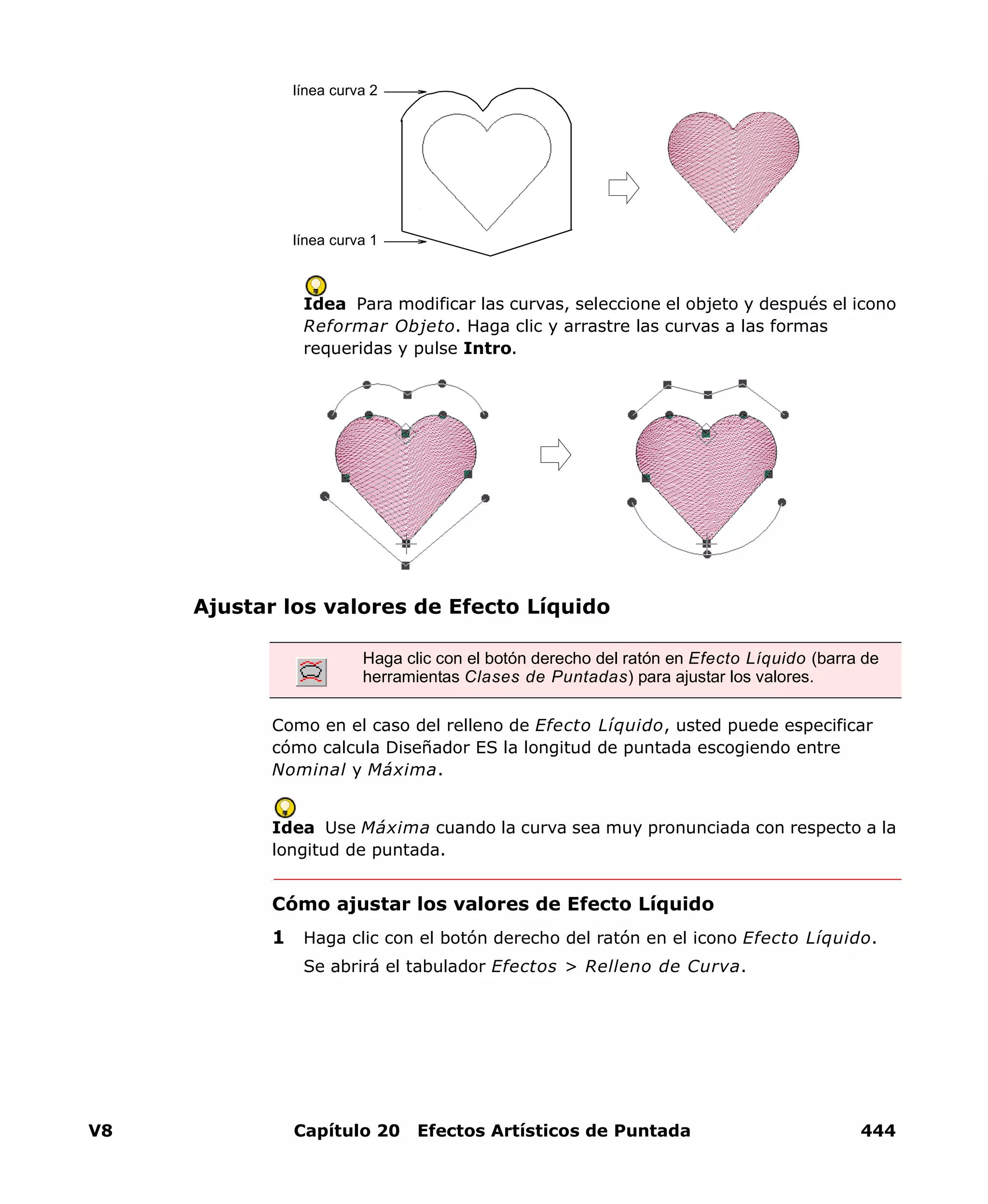 V8 Capítulo 20 Efectos Artísticos de Puntada 444
Idea Para modificar las curvas, seleccione el objeto y después el icono
Reformar Objeto. Haga clic y arrastre las curvas a las formas
requeridas y pulse Intro.
Ajustar los valores de Efecto Líquido
Como en el caso del relleno de Efecto Líquido, usted puede especificar
cómo calcula Diseñador ES la longitud de puntada escogiendo entre
Nominal y Máxima.
Idea Use Máxima cuando la curva sea muy pronunciada con respecto a la
longitud de puntada.
Cómo ajustar los valores de Efecto Líquido
1 Haga clic con el botón derecho del ratón en el icono Efecto Líquido.
Se abrirá el tabulador Efectos > Relleno de Curva.
línea curva 1
línea curva 2
Haga clic con el botón derecho del ratón en Efecto Líquido (barra de
herramientas Clases de Puntadas) para ajustar los valores.
 