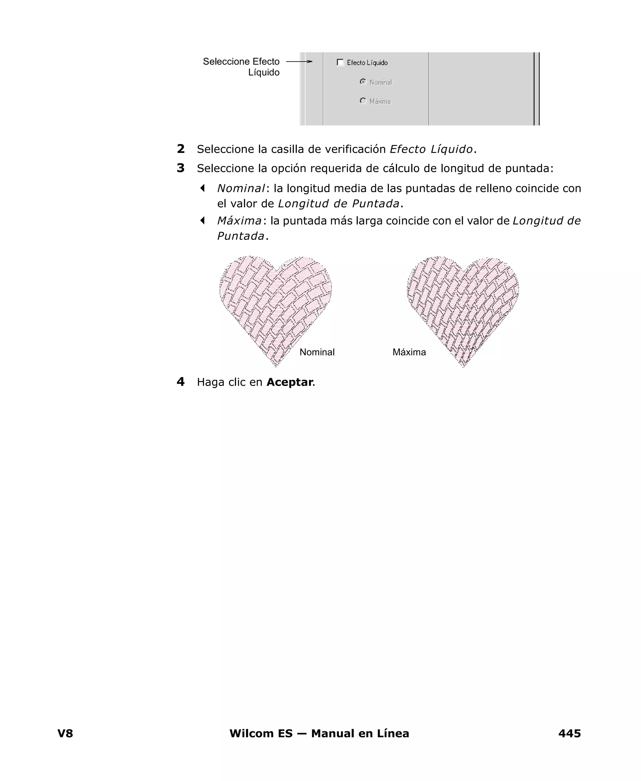 V8 Wilcom ES — Manual en Línea 445
2 Seleccione la casilla de verificación Efecto Líquido.
3 Seleccione la opción requerida de cálculo de longitud de puntada:
Nominal: la longitud media de las puntadas de relleno coincide con
el valor de Longitud de Puntada.
Máxima: la puntada más larga coincide con el valor de Longitud de
Puntada.
4 Haga clic en Aceptar.
Seleccione Efecto
Líquido
Nominal Máxima
 