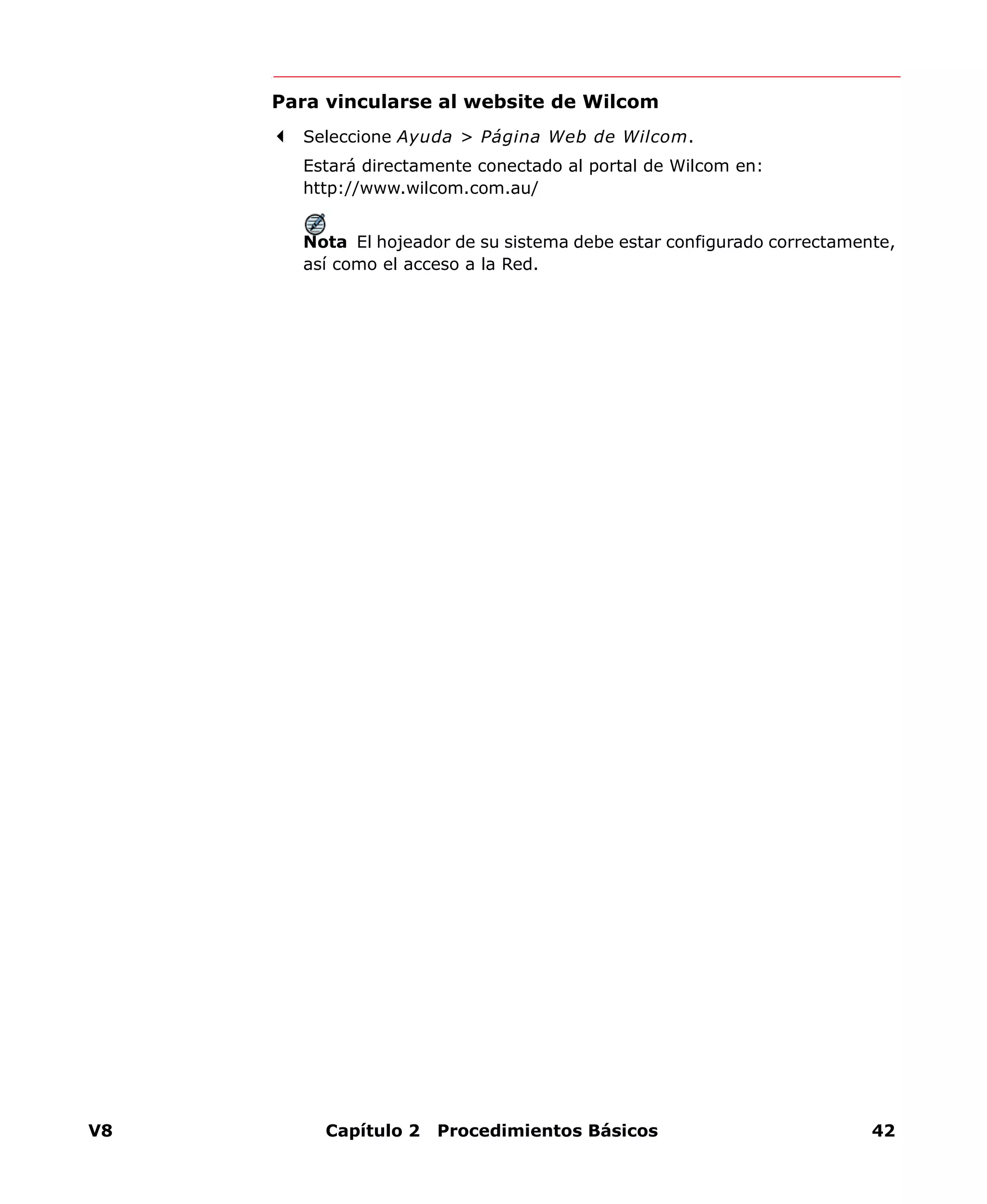 V8 Capítulo 2 Procedimientos Básicos 42
Para vincularse al website de Wilcom
Seleccione Ayuda > Página Web de Wilcom.
Estará directamente conectado al portal de Wilcom en:
http://www.wilcom.com.au/
Nota El hojeador de su sistema debe estar configurado correctamente,
así como el acceso a la Red.
 